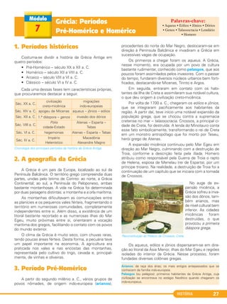 HISTÓRIA 27
Grécia: Períodos
Pré-Homérico e Homérico7
1. Períodos históricos
Costuma-se dividir a história da Grécia Antiga em
quatro períodos:
• Pré-Homérico – século XX a XII a. C.
• Homérico – século XII a VIII a. C.
• Arcaico – século VIII a VI a. C.
• Clássico – século VI a IV a. C.
Cada uma dessas fases tem características próprias,
que procuraremos destacar a seguir.
Cronologia dos principais períodos da história da Grécia Antiga.
2. A geografia da Grécia
A Grécia é um país da Europa, localizado ao sul da
Península Balcânica. O território grego compreendia duas
partes, unidas pelo Istimo de Corinto: ao norte, a Grécia
Continental; ao sul, a Península do Peloponeso, ambas
bastante montanhosas. A vida na Grécia foi determinada
por duas paisagens distintas: a montanha e a orla marítima.
As montanhas dificultavam as comunicações entre
as planícies e os pequenos vales férteis, fragmentando o
território em numerosas comunidades, completamente
independentes entre si. Além disso, a existência de um
litoral bastante recortado e as numerosas ilhas do Mar
Egeu, muito próximas entre si, orientaram a vocação
marítima dos gregos, facilitando o contato com os povos
do mundo exterior.
O clima da Grécia é muito seco, com chuvas raras,
tendo poucas áreas férteis. Desta forma, a pecuária teve
um papel importante na economia. A agricultura era
praticada nos vales e nas encostas das montanhas,
representada pelo cultivo do trigo, cevada e, principal-
mente, de vinhas e oliveiras.
3. Período Pré-Homérico
A partir do segundo milênio a. C., vários grupos de
povos nômades, de origem indo-europeia (arianos),
procedentes do norte do Mar Negro, deslocaram-se em
direção à Península Balcânica e invadiram a Grécia em
sucessivas vagas de ocupação.
Os primeiros a chegar foram os aqueus. A Grécia,
nesse momento, era ocupada por um povo de cultura
bastante rudimentar, conhecido como pelasgos, que aos
poucos foram assimilados pelos invasores. Com o passar
do tempo, fundaram diversos núcleos urbanos bem forti-
ficados, destacando-se Micenas, Tirinto e Argos.
Em seguida, entraram em contato com os habi-
tantes da Ilha de Creta e assimilaram sua notável cultura,
o que deu origem à civilização creto-micênica.
Por volta de 1700 a. C., chegaram os eólios e jônios,
que se integraram pacificamente aos habitantes da
região. A partir daí, teve início uma notável expansão da
população grega, que se chocou contra a supremacia
cretense no mar – talassocracia. Cnossos, a principal ci-
dade de Creta, foi destruída. A lenda do Minotauro conta
esse fato simbolicamente, transformando o rei de Creta
em um monstro antropófago que foi morto por Teseu,
herói grego de Atenas.
A expansão micênica continuou pelo Mar Egeu em
direção ao Mar Negro, culminando com a destruição de
Troia, conforme a descrição feita pela Ilíada. Homero
atribuiu como responsável pela Guerra de Troia o rapto
de Helena, esposa de Menelau (rei de Esparta), por um
príncipe troiano. Na realidade, a destruição de Troia foi a
continuação de um capítulo que se iniciara com a tomada
de Cnossos.
No auge da ex-
pansão micênica, a
Grécia sofreu a inva-
são dos dórios, tam-
bém arianos, mas
de nível cultural bem
inferior. As cidades
micênicas foram
destruídas, o que
provocou a primeira
diáspora grega.
Os aqueus, eólios e jônios dispersaram-se em dire-
ção ao litoral da Ásia Menor, ilhas do Mar Egeu e regiões
isoladas do interior da Grécia. Nesse processo, foram
fundadas diversas colônias gregas.
Reconstituição do Palácio de Cnossos, Creta.
Séc. XX a. C.
civilização
creto-micênica
migrações
indo-europeias
Séc. XIV a. C. apogeu de Micenas aqueus – jônios – eólios
Séc. XII a. C. 1.a diáspora – genos invasão dos dórios
Séc. VIII a. C.
Pólis
cidade-Estado
Atenas – Esparta –
Tebas
Séc. VI a. C. hegemonias Atenas – Esparta – Tebas
Séc. IV a. C.
Império
Helenístico
Macedônia
Alexandre Magno
• Aqueus • Eólios • Jônios • Dórios
• Genos • Talassocracia • Lendário
• Homero
Arianos: da raça dos árias; os mais antigos antepassados que se
conhecem da família indo-europeia.
Pelasgos (ou pelágios): primeiros habitantes da Grécia Antiga, cuja
civilização se encontrava no estágio Neolítico quando chegaram os
indo-europeus.
C1_1A_PROF_Hist_2013_Lis 04/10/12 09:40 Página 27
 