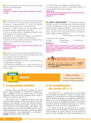 HISTÓRIA30
2 Quais os principais documentos para o estudo do Período
Homérico, na Grécia Antiga?
3 A economia da Grécia, no Período Homérico (século XII a
VIII a. C.), tinha como um de seus traços marcantes o fato de
a) basear-se fundamentalmente na criação de animais,
especialmente o cavalo, por sua importância militar.
b) explorar o trabalho escravo, por ser este trabalho consi-
derado uma atividade indigna pelos proprietários.
c) visar ao comércio marítimo, estabelecendo ligações entre
vários pontos do continente europeu.
d) apresentar uma característica doméstica, concentrando-se
quase exclusivamente no pastoreio e na agricultura.
e) explorar numerosas colônias, sobretudo na Magna Grécia,
tendo em vista a pobreza do solo continental.
4 No genos da Grécia, não existiam diferenças econômicas
e sociais. Entretanto, havia um elemento diferenciador entre
seus membros. Estamos referindo-nos
a) à existência da propriedade privada.
b) à utilização do trabalho escravo como uma prática comum
na organização da sociedade.
c) às relações de parentesco com o pater familias, líder do
genos, o que dava aos seus filhos uma posição mais destacada
na comunidade.
d) ao caráter democrático-cidadão da sociedade gentílica.
e) à predominância da mulher na organização política, em
razão do caráter matriarcal da sociedade.
E (UNESP – MODELO ENEM) – “A consequência mais apa-
rente das invasões foi a destruição quase integral da civilização
micênica. No espaço de um século, as criações orgulhosas dos
arquitetos aqueus, palácios e cidadelas, não são mais do que
ruínas. Ao mesmo tempo vemos desaparecer a realeza buro-
crática, a escrita, que não passava de uma técnica de adminis-
tração, e todas as criações artísticas..."
(Pierre Lévêque, A Aventura Grega)
O texto refere-se às invasões
a) persas. b) germânicas. c) macedônicas.
d) dórias. e) cretenses.
RESOLUÇÃO:
As invasões dóricas ocorreram por volta do século XI e
destruíram a antiga civilização micênica. Provocaram a primeira
diáspora grega e assinalaram o fim do Período Pré-Homérico e o
início do Período Homérico.
Resposta: D
RESOLUÇÃO:
Como o Pater Familias tinha o poder maior, seus próximos goza-
vam de vantagens e privilégios.
Resposta: C
RESOLUÇÃO:
O sistema gentílico (clã), característico desse período, era
basicamente familiar.
Resposta: D
RESOLUÇÃO:
A Ilíada e a Odisseia, poemas épicos atribuídos ao poeta
Homero.
Esparta8
1. A organização primitiva
Esparta surgiu na planície da Lacônia, no sul da
Grécia, região localizada na Península do Peloponeso.
Seus fundadores foram os dórios, que ali se esta-
beleceram depois de destruir Micenas, dando origem à
cidade por volta do século IX a. C.
Até o século VII a. C., Esparta não diferia muito das
demais cidades gregas, sendo governada por dois reis
(diarquia), que exerciam o poder em tempo de guerra,
assistidos pelo Conselho dos Anciãos – Gerúsia. O órgão
mais importante era representado pela Ápela, uma
assembleia que reunia todos os cidadãos dórios, a quem
cabiam as decisões finais sobre todos os assuntos políticos
e administrativos. Essa organização era atribuída a
Licurgo, legislador lendário de Esparta.
2. As transformações
do século VII a. C.
No século VII a. C., Esparta passou por profundas
transformações econômicas e sociais. O motivo dessa
mudança foi a conquista da vizinha planície da Messênia.
Após o domínio da região, os messênios revoltaram-se,
dando início a um prolongado período de guerra. Com a
vitória dos dórios, a população derrotada foi conduzida a
Esparta e reduzida à condição de escravos, cujo número
superava em muito o de seus conquistadores.
Foi nesse momento que começaram as transfor-
mações, pois eram necessárias medidas que evitassem
novas revoltas. As terras centrais, as mais férteis da
planície, foram divididas em lotes correspondentes ao
• Dórios • Licurgo • Militarismo
• Laconismo • Supremacia guerreira
Para saber mais sobre o assunto, acesse o PORTAL
OBJETIVO (www.portal.objetivo.br) e, em “localizar”,
digite HIST1M107
No Portal Objetivo
C1_1A_PROF_Hist_2013_Lis 04/10/12 09:40 Página 30
 