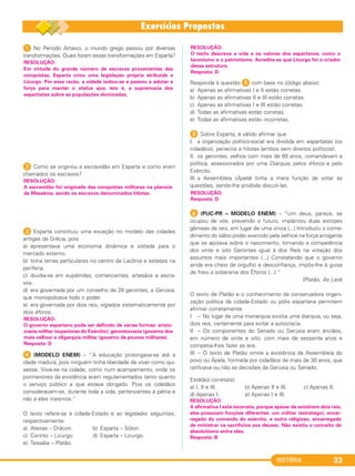 HISTÓRIA 33
1 No Período Arcaico, o mundo grego passou por diversas
transformações. Quais foram essas transformações em Esparta?
2 Como se originou a escravidão em Esparta e como eram
chamados os escravos?
3 Esparta constituiu uma exceção no modelo das cidades
antigas da Grécia, pois
a) apresentava uma economia dinâmica e voltada para o
mercado externo.
b) tinha terras particulares no centro da Lacônia e estatais na
periferia.
c) dividia-se em eupátridas, comerciantes, artesãos e escra-
vos.
d) era governada por um conselho de 28 gerontes, a Gerúsia,
que monopolizava todo o poder.
e) era governada por dois reis, vigiados sistematicamente por
dois éforos.
4 (MODELO ENEM) – “A educação prolongava-se até a
idade madura, pois ninguém tinha liberdade de viver como qui-
sesse. Vivia-se na cidade, como num acampamento, onde os
pormenores da existência eram regulamentados tanto quanto
o serviço público a que estava obrigado. Pois os cidadãos
consideravam-se, durante toda a vida, pertencentes à pátria e
não a eles mesmos.”
O texto refere-se à cidade-Estado e ao legislador seguintes,
respectivamente:
a) Atenas – Drácon. b) Esparta – Sólon.
c) Corinto – Licurgo. d) Esparta – Licurgo.
e) Tessália – Platão.
Responda à questão 5 com base no código abaixo:
a) Apenas as afirmativas I e II estão corretas.
b) Apenas as afirmativas II e III estão corretas.
c) Apenas as afirmativas I e III estão corretas.
d) Todas as afirmativas estão corretas.
e) Todas as afirmativas estão incorretas.
5 Sobre Esparta, é válido afirmar que
I. a organização político-social era dividida em espartíatas (os
cidadãos), periecos e hilotas (ambos sem direitos políticos).
II. os gerontes, velhos com mais de 60 anos, comandavam a
política, assessorados por uma Diarquia, pelos éforos e pelo
Exército.
III. a Assembleia (Ápela) tinha a mera função de votar as
questões, sendo-lhe proibido discuti-las.
F (PUC-PR – MODELO ENEM) – “Um deus, parece, se
ocupou de vós: prevendo o futuro, implantou duas estirpes
gêmeas de reis, em lugar de uma única (...) Introduziu o come-
dimento do sábio poder exercido pela velhice na força arrogante
que se apoiava sobre o nascimento, tornando a competência
dos vinte e oito Gerontes igual à dos Reis na votação dos
assuntos mais importantes (...) Constatando que o governo
ainda era cheio de orgulho e desconfiança, impôs-lhe à guisa
de freio a soberania dos Éforos (...).”
(Platão, As Leis)
O texto de Platão e o conhecimento da conservadora organi-
zação política da cidade-Estado ou pólis espartana permitem
afirmar corretamente:
I – No lugar de uma monarquia existia uma diarquia, ou seja,
dois reis, certamente para evitar a autocracia.
II – Os componentes do Senado ou Gerúsia eram anciãos,
em número de vinte e oito, com mais de sessenta anos e
competia-lhes fazer as leis.
III – O texto de Platão omite a existência da Assembleia do
povo ou Ápela, formada por cidadãos de mais de 30 anos, que
ratificava ou não as decisões da Gerúsia ou Senado.
Está(ão) correta(s):
a) I, II e III. b) Apenas II e III. c) Apenas II.
d) Apenas I. e) Apenas I e III.
RESOLUÇÃO:
A afirmativa I está incorreta, porque apesar de existirem dois reis,
eles possuíam funções diferentes: um militar (estrátego), encar-
regado do comando do exército, e outro religioso, encarregado
de ministrar os sacrifícios aos deuses. Não existia o conceito de
absolutismo entre eles.
Resposta: B
RESOLUÇÃO:
Resposta: D
RESOLUÇÃO:
O texto descreve a vida e os valores dos espartanos, como o
laconismo e o patriotismo. Acredita-se que Licurgo foi o criador
dessa estrutura.
Resposta: D
RESOLUÇÃO:
O governo espartano pode ser definido de várias formas: aristo-
cracia militar (superiores do Exército); gerontocracia (governo dos
mais velhos) e oligarquia militar (governo de poucos militares).
Resposta: D
RESOLUÇÃO:
A escravidão foi originada das conquistas militares na planície
da Messênia, sendo os escravos denominados hilotas.
RESOLUÇÃO:
Em virtude do grande número de escravos provenientes das
conquistas, Esparta criou uma legislação própria atribuída a
Licurgo. Por essa razão, a cidade isolou-se e passou a adotar a
força para manter o status quo, isto é, a supremacia dos
espartíatas sobre as populações dominadas.
C1_1A_PROF_Hist_2013_Lis 04/10/12 09:40 Página 33
 