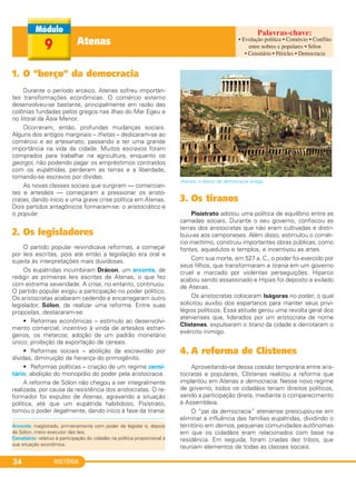 HISTÓRIA34
1. O “berço” da democracia
Durante o período arcaico, Atenas sofreu importan-
tes transformações econômicas. O comércio externo
desenvolveu-se bastante, principalmente em razão das
colônias fundadas pelos gregos nas ilhas do Mar Egeu e
no litoral da Ásia Menor.
Ocorreram, então, profundas mudanças sociais.
Alguns dos antigos marginais – thetas – dedicaram-se ao
comércio e ao artesanato, passando a ter uma grande
importância na vida da cidade. Muitos escravos foram
comprados para trabalhar na agricultura, enquanto os
georgoi, não podendo pagar os empréstimos contraídos
com os eupátridas, perderam as terras e a liberdade,
tornando-se escravos por dívidas.
As novas classes sociais que surgiram — comercian-
tes e artesãos — começaram a pressionar os aristo-
cratas, dando início a uma grave crise política em Atenas.
Dois partidos antagônicos formaram-se: o aristocrático e
o popular.
2. Os legisladores
O partido popular reivindicava reformas, a começar
por leis escritas, pois até então a legislação era oral e
sujeita às interpretações mais duvidosas.
Os eupátridas incumbiram Drácon, um arconte, de
redigir as primeiras leis escritas de Atenas, o que fez
com extrema severidade. A crise, no entanto, continuou.
O partido popular exigiu a participação no poder político.
Os aristocratas acabaram cedendo e encarregaram outro
legislador, Sólon, de realizar uma reforma. Entre suas
propostas, destacaram-se:
• Reformas econômicas – estímulo ao desenvolvi-
mento comercial; incentivo à vinda de artesãos estran-
geiros, os metecos; adoção de um padrão monetário
único; proibição da exportação de cereais.
• Reformas sociais – abolição da escravidão por
dívidas; diminuição da herança do primogênito.
• Reformas políticas – criação de um regime censi-
tário; abolição do monopólio do poder pela aristocracia.
A reforma de Sólon não chegou a ser integralmente
realizada, por causa da resistência dos aristocratas. O re-
formador foi expulso de Atenas, agravando a situação
política, até que um eupátrida habilidoso, Pisístrato,
tomou o poder ilegalmente, dando início à fase da tirania.
Atenas, o berço da democracia antiga.
3. Os tiranos
Pisístrato adotou uma política de equilíbrio entre as
camadas sociais. Durante o seu governo, confiscou as
terras dos aristocratas que não eram cultivadas e distri-
buiu-as aos camponeses. Além disso, estimulou o comér-
cio marítimo, construiu importantes obras públicas, como
fontes, aquedutos e templos, e incentivou as artes.
Com sua morte, em 527 a. C., o poder foi exercido por
seus filhos, que transformaram a tirania em um governo
cruel e marcado por violentas perseguições. Hiparco
acabou sendo assassinado e Hípias foi deposto e exilado
de Atenas.
Os aristocratas colocaram Iságoras no poder, o qual
solicitou auxílio dos espartanos para manter seus privi-
légios políticos. Essa atitude gerou uma revolta geral dos
atenienses que, liderados por um aristocrata de nome
Clístenes, expulsaram o tirano da cidade e derrotaram o
exército inimigo.
4. A reforma de Clístenes
Aproveitando-se dessa coesão temporária entre aris-
tocratas e populares, Clístenes realizou a reforma que
implantou em Atenas a democracia. Nesse novo regime
de governo, todos os cidadãos teriam direitos políticos,
sendo a participação direta, mediante o comparecimento
à Assembleia.
O “pai da democracia” ateniense preocupou-se em
eliminar a influência das famílias eupátridas, dividindo o
território em demos, pequenas comunidades autônomas
em que os cidadãos eram relacionados com base na
residência. Em seguida, foram criadas dez tribos, que
reuniam elementos de todas as classes sociais.
Atenas9
Arconte: magistrado, primeiramente com poder de legislar e, depois
de Sólon, mero executor das leis.
Censitário: relativo à participação do cidadão na política proporcional à
sua situação econômica.
• Evolução política • Comércio • Conflito
entre nobres e populares • Sólon
• Censitário • Péricles • Democracia
C1_1A_PROF_Hist_2013_Lis 04/10/12 09:40 Página 34
 
