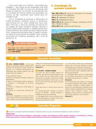 HISTÓRIA 35
O principal órgão era a Eclésia – Assembleia dos
Cidadãos –, que votava as leis preparadas pela Bulé
ou Conselho dos 500. A justiça era distribuída pela
Heliae, formada por 12 tribunais. A execução das leis
e o comando do exército cabiam aos estrategos, em
número de dez, escolhidos pela Eclésia para um
mandato anual.
Com a finalidade de preservar a democracia na
cidade de Atenas, Clístenes instituiu o ostracismo,
que consistia em um exílio forçado dos maus cida-
dãos. Para isso, o nome do indivíduo era escrito em
um pedaço de argila chamado ostrakon. Quando a
maioria votava pela expulsão, o cidadão perdia seus
direitos políticos, sem perda dos bens. Depois de dez
anos, a pessoa banida podia voltar à cidade e recupe-
rar todos os seus direitos de cidadão. Esse costume
introduzido por Clístenes prevaleceu até o final do
século V a. C.
5. Cronologia do
período estudado
Séc. VIII a VII a. C.: governo monárquico em Atenas,
substituído por uma oligarquia.
624 a. C.: legislação de Drácon.
594 a. C.: legislação de Sólon.
560 a 510 a. C.: tirania em Atenas, exercida por Pisís-
trato, Hiparco e Hípias.
510 a 507 a. C.: reformas de Clístenes.
1 (UEL – MODELO ENEM) – “Com a nova
divisão da sociedade, qualquer cidadão poderia
participar das decisões do poder. Apenas os
escravos e os metecos (estrangeiros) não
participavam das decisões políticas, pois não
tinham direito de cidadania.”
Ao texto pode-se associar
a) Drácon e a expansão colonial em direção ao
Mediterrâneo.
b) Sólon e a militarização da política espartana.
c) Pisístrato e a helenização da Península
Balcânica.
d) Péricles e a hegemonia cultural grega no
Peloponeso.
e) Clístenes e a democracia escravista ate-
niense.
Resolução
Clístenes foi o legislador que criou a democra-
cia em Atenas. Esta tinha suas bases na escra-
vidão e excluía a maior parte dos habitantes da
cidade. O conceito atual de democracia procura
envolver o maior número possível de pessoas.
Resposta: E
B (FUVEST – MODELO ENEM)
“Ao povo dei tanto privilégio quanto lhe
bastasse, nada tirando ou acrescentando à sua
honra; Quanto aos que tinham poder e eram
famosos por sua riqueza, também tive cuidado
para que não sofressem nenhum dano... e não
permiti que nenhum dos dois lados triunfasse
injustamente.”
Sobre esse texto, é correto afirmar que seu
autor,
a) o dramaturgo Sólon, reproduz um famoso
discurso de Péricles, o grande estadista e
fundador da democracia ateniense.
b) o demagogo Sólon, recorre à eloquência e à
retórica para enganar as massas e assim obter
seu apoio para alcançar o poder.
c) o tirano Sólon, lembra como, astutamente,
acabou com as lutas de classes em Atenas,
submetendo ricos e pobres às mesmas leis.
d) o filósofo Sólon, evoca de maneira poética a
figura do lendário Drácon, estadista e criador da
democracia ateniense.
e) o legislador Sólon, exprime o orgulho pelas
leis, de caráter democrático, que fez aprovar
em Atenas quando governou a cidade.
Resolução
Com o crescimento do comércio, os mercado-
res buscavam participar das decisões políticas
de Atenas, fundando o partido popular. O
governo era dominado pelos eupátridas (aristo-
cratas) e resistia à possibilidade de mudanças.
Quando Sólon substituiu Drácon como
legislador, procurou inserir os comerciantes na
vida política, adotando o voto censitário.
Resposta: E
1 Qual foi a evolução política de Atenas no período arcaico e qual a importância de Drácon, nesse contexto?
RESOLUÇÃO:
Dividia-se em dois partidos antagônicos: aristocrático e popular. As pressões do partido popular obrigaram os aristocratas a convidar
Drácon para escrever o primeiro código de leis de Atenas, de extrema severidade para as camadas populares.
Para saber mais sobre o assunto, acesse o PORTAL
OBJETIVO (www.portal.objetivo.br) e, em “localizar”,
digite HIST1M109
No Portal Objetivo
Ruínas da Eclésia, em Atenas.
C1_1A_PROF_Hist_2013_Lis 04/10/12 09:40 Página 35
 