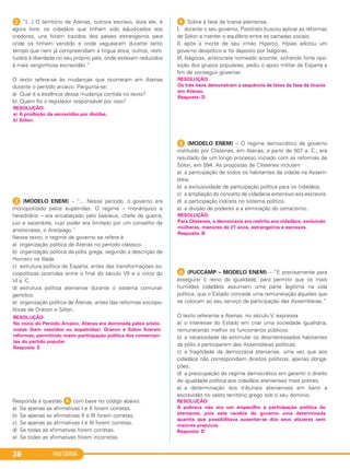 HISTÓRIA36
2 “[...] O território de Atenas, outrora escravo, dizia ele, é
agora livre; os cidadãos que tinham sido adjudicados aos
credores, uns foram trazidos dos países estrangeiros para
onde os tinham vendido e onde vaguearam durante tanto
tempo que nem já compreendiam a língua ática; outros, resti-
tuídos à liberdade no seu próprio país, onde estavam reduzidos
à mais vergonhosa escravidão.”
O texto refere-se às mudanças que ocorreram em Atenas
durante o período arcaico. Pergunta-se:
a) Qual é a essência dessa mudança contida no texto?
b) Quem foi o legislador responsável por isso?
3 (MODELO ENEM) – “... Nesse período, o governo era
monopolizado pelos eupátridas. O regime – monárquico e
hereditário – era encabeçado pelo basileus, chefe de guerra,
juiz e sacerdote, cujo poder era limitado por um conselho de
aristocratas, o Areópago.”
Nesse texto, o regime de governo se refere à
a) organização política de Atenas no período clássico.
b) organização política da pólis grega, segundo a descrição de
Homero na Ilíada.
c) estrutura política de Esparta, antes das transformações so-
ciopolíticas ocorridas entre o final do século VII e o início do
VI a. C.
d) estrutura política ateniense durante o sistema comunal-
gentílico.
e) organização política de Atenas, antes das reformas sociopo-
líticas de Drácon e Sólon.
Responda à questão 4 com base no código abaixo:
a) Se apenas as afirmativas I e II forem corretas.
b) Se apenas as afirmativas II e III forem corretas.
c) Se apenas as afirmativas I e III forem corretas.
d) Se todas as afirmativas forem corretas.
e) Se todas as afirmativas forem incorretas.
4 Sobre a fase da tirania ateniense,
I. durante o seu governo, Pisístrato buscou aplicar as reformas
de Sólon e manter o equilíbrio entre as camadas sociais.
II. após a morte de seu irmão Hiparco, Hípias adotou um
governo despótico e foi deposto por Iságoras.
III. Iságoras, aristocrata nomeado arconte, sofrendo forte opo-
sição dos grupos populares, pediu o apoio militar de Esparta a
fim de conseguir governar.
5 (MODELO ENEM) – O regime democrático de governo
instituído por Clístenes, em Atenas, a partir de 507 a. C., era
resultado de um longo processo iniciado com as reformas de
Sólon, em 594. As propostas de Clístenes incluíam
a) a participação de todos os habitantes da cidade na Assem-
bleia.
b) a exclusividade de participação política para os cidadãos.
c) a ampliação do conceito de cidadania extensivo aos escravos.
d) a participação indireta no sistema político.
e) a divisão de poderes e a eliminação do ostracismo.
F (PUCCAMP – MODELO ENEM) – “É precisamente para
assegurar o reino da igualdade, para permitir que os mais
humildes cidadãos assumam uma parte legítima na vida
política, que o Estado concede uma remuneração àqueles que
se colocam ao seu serviço de participação das Assembleias.”
O texto referente a Atenas, no século V, expressa
a) o interesse do Estado em criar uma sociedade igualitária,
remunerando melhor os funcionários públicos.
b) a necessidade de estimular os desinteressados habitantes
da pólis a participarem das Assembleias políticas.
c) a fragilidade da democracia ateniense, uma vez que aos
cidadãos não correspondiam direitos políticos, apenas obriga-
ções.
d) a preocupação do regime democrático em garantir o direito
de igualdade política aos cidadãos atenienses mais pobres.
e) a determinação dos tribunais atenienses em banir a
escravidão no vasto território grego sob o seu domínio.
RESOLUÇÃO:
A pobreza não era um empecilho à participação política do
ateniense, pois este recebia do governo uma determinada
quantia que possibilitava ausentar-se dos seus afazeres sem
maiores prejuízos.
Resposta: D
RESOLUÇÃO:
Para Clístenes, a democracia era restrita aos cidadãos, excluindo
mulheres, menores de 21 anos, estrangeiros e escravos.
Resposta: B
RESOLUÇÃO:
Os três itens demonstram a sequência de fatos da fase da tirania
em Atenas.
Resposta: D
RESOLUÇÃO:
No início do Período Arcaico, Atenas era dominada pelos aristo-
cratas (bem nascidos ou eupátridas). Drácon e Sólon fizeram
reformas, permitindo maior participação política dos comercian-
tes do partido popular.
Resposta: E
RESOLUÇÃO:
a) A proibição da escravidão por dívidas.
b) Sólon.
C1_1A_PROF_Hist_2013_Lis 04/10/12 09:40 Página 36
 