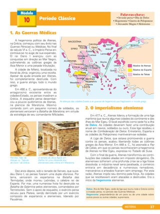 HISTÓRIA 37
1. As Guerras Médicas
A hegemonia política de Atenas,
na Grécia, começou com seu êxito nas
Guerras Pérsicas ou Médicas. No final
do século VI a. C., o Império Persa en-
contrava-se no auge de sua expansão.
O rei Dario I avançou com as
conquistas em direção ao Mar Negro,
submetendo as colônias gregas da
Ásia Menor a uma pesada tributação.
A cidade de Mileto, localizada no
litoral da Jônia, organizou uma revolta.
Apesar da ajuda enviada por Atenas,
foi completamente destruída. Com
isso, a guerra atingiu todo o mundo
grego.
Em 490 a. C., aproveitando-se do
antagonismo existente entre as
cidades-Estado, os persas invadiram a
Grécia. A esquadra persa desembar-
cou a poucos quilômetros de Atenas,
na planície de Maratona. Mesmo
contando com um pequeno número de soldados, os
atenienses venceram a Batalha de Maratona, em virtude
da estratégia de seu comandante Milcíades.
Dez anos depois, sob o reinado de Xerxes, que suce-
deu Dario I, os persas fizeram uma dupla ofensiva. Por
terra, venceram os espartanos na Batalha das
Termópilas, onde morreu Leônidas, o célebre rei de
Esparta. Por mar, uma numerosa frota foi destruída na
Batalha de Salamina pelos atenienses, comandados por
Temístocles. Sem o apoio da esquadra, o exército persa
recuou para Plateia, sendo derrotado por um exército
composto de espartanos e atenienses, liderado por
Pausânias.
2. O imperialismo ateniense
Em 477 a. C., Atenas liderou a formação de uma liga
marítima que reunia algumas cidades do continente e das
ilhas do Mar Egeu. O local escolhido como sede foi a ilha
de Delos. As cidades deveriam fazer uma contribuição
anual em navios, soldados ou ouro. Essa liga recebeu o
nome de Confederação de Delos. Entretanto, Esparta e
as cidades do Peloponeso mantiveram-se isoladas.
A Liga de Delos, que estava promovendo a guerra
contra os persas, acabou libertando todas as colônias
gregas da Ásia Menor. Em 448 a. C., foi assinada a Paz
de Cálias, em que os persas reconheceram a hegemonia
de Atenas no Mar Egeu, expressa no Tratado de Susa.
Com o final da guerra, Atenas transformou as contri-
buições das cidades aliadas em imposto obrigatório. Os
atenienses sofreriam uma profunda crise se a liga fosse
dissolvida: a indústria naval seria paralisada, o comércio
entraria em decadência e numerosos remadores,
mercenários e artesãos ficariam sem emprego. Por esta
razão, Atenas impôs seu domínio pela força. As cidades
que se revoltassem eram atacadas e destruídas. Era o
início da hegemonia ateniense.
Péricles, líder de
Atenas no “Século
de Ouro” da Grécia.
O templo do deus Apolo em
Delfos foi uma oferenda dos
atenienses pela vitória em Maratona.
As alianças das cidades-Estado e as guerras de hegemonia que fragilizaram o mundo grego.
Período Clássico10
Delos: ilha do Mar Egeu; sede da liga que reuniu toda a Grécia contra
a invasão persa, no período das Guerras Médicas.
Hegemonia: preponderância de um povo ou de uma cidade sobre
outros povos ou outras cidades; supremacia.
• Invasão persa • Ilha de Delos
• Hegemonia • Guerra de Peloponeso
• Alexandre Magno • Helenismo
C1_1A_PROF_Hist_2013_Lis 04/10/12 09:40 Página 37
 