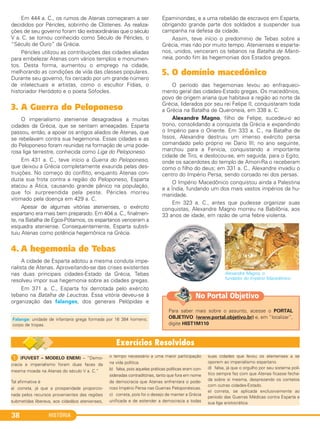 HISTÓRIA38
Em 444 a. C., os rumos de Atenas começaram a ser
decididos por Péricles, sobrinho de Clístenes. As realiza-
ções de seu governo foram tão extraordinárias que o século
V a. C. se tornou conhecido como Século de Péricles, o
“Século de Ouro” da Grécia.
Péricles utilizou as contribuições das cidades aliadas
para embelezar Atenas com vários templos e monumen-
tos. Desta forma, aumentou o emprego na cidade,
melhorando as condições de vida das classes populares.
Durante seu governo, foi cercado por um grande número
de intelectuais e artistas, como o escultor Fídias, o
historiador Heródoto e o poeta Sófocles.
3. A Guerra do Peloponeso
O imperialismo ateniense desagradava a muitas
cidades da Grécia, que se sentiam ameaçadas. Esparta
passou, então, a apoiar os antigos aliados de Atenas, que
se rebelavam contra sua hegemonia. Essas cidades e as
do Peloponeso foram reunidas na formação de uma pode-
rosa liga terrestre, conhecida como Liga do Peloponeso.
Em 431 a. C., teve início a Guerra do Peloponeso,
que deixou a Grécia completamente exaurida pelas des-
truições. No começo do conflito, enquanto Atenas con-
duzia sua frota contra a região do Peloponeso, Esparta
atacou a Ática, causando grande pânico na população,
que foi surpreendida pela peste. Péricles morreu
vitimado pela doença em 429 a. C.
Apesar de algumas vitórias atenienses, o exército
espartano era mais bem preparado. Em 404 a. C., finalmen-
te, na Batalha de Egos-Pótamos, os espartanos venceram a
esquadra ateniense. Consequentemente, Esparta substi-
tuiu Atenas como potência hegemônica na Grécia.
4. A hegemonia de Tebas
A cidade de Esparta adotou a mesma conduta impe-
rialista de Atenas. Aproveitando-se das crises existentes
nas duas principais cidades-Estado da Grécia, Tebas
resolveu impor sua hegemonia sobre as cidades gregas.
Em 371 a. C., Esparta foi derrotada pelo exército
tebano na Batalha de Leuctras. Essa vitória deveu-se à
organização das falanges, dos generais Pelópidas e
Epaminondas, e a uma rebelião de escravos em Esparta,
obrigando grande parte dos soldados a suspender sua
campanha na defesa da cidade.
Assim, teve início o predomínio de Tebas sobre a
Grécia, mas não por muito tempo. Atenienses e esparta-
nos, unidos, venceram os tebanos na Batalha de Manti-
neia, pondo fim às hegemonias dos Estados gregos.
5. O domínio macedônico
O período das hegemonias levou ao enfraqueci-
mento geral das cidades-Estado gregas. Os macedônios,
povo de origem ariana que habitava a região ao norte da
Grécia, liderados por seu rei Felipe II, conquistaram toda
a Grécia na Batalha de Queroneia, em 338 a. C.
Alexandre Magno, filho de Felipe, sucedeu-o ao
trono, consolidando a conquista da Grécia e expandindo
o Império para o Oriente. Em 333 a. C., na Batalha de
Issos, Alexandre destruiu um imenso exército persa
comandado pelo próprio rei Dario III; no ano seguinte,
marchou para a Fenícia, conquistando a importante
cidade de Tiro, e deslocou-se, em seguida, para o Egito,
onde os sacerdotes do templo de Amon-Ra o receberam
como o filho do deus; em 331 a. C., Alexandre invadiu o
centro do Império Persa, sendo coroado rei dos persas.
O Império Macedônico conquistou ainda a Palestina
e a Índia, fundando um dos mais vastos impérios da hu-
manidade.
Em 323 a. C., antes que pudesse organizar suas
conquistas, Alexandre Magno morreu na Babilônia, aos
33 anos de idade, em razão de uma febre violenta.
Alexandre Magno, o
fundador do Império Macedônico.
Falange: unidade de infantaria grega formada por 16 384 homens;
corpo de tropas.
1 (FUVEST – MODELO ENEM) – “Demo-
cracia e imperialismo foram duas faces da
mesma moeda na Atenas do século V a. C.”
Tal afirmativa é
a) correta, já que a prosperidade proporcio-
nada pelos recursos provenientes das regiões
submetidas liberava, aos cidadãos atenienses,
o tempo necessário a uma maior participação
na vida política.
b) falsa, pois aquelas práticas políticas eram con-
sideradas contraditórias, tanto que fora em nome
da democracia que Atenas enfrentara o pode-
roso Império Persa nas Guerras Peloponésicas.
c) correta, pois foi o desejo de manter a Grécia
unificada e de estender a democracia a todas
suas cidades que levou os atenienses a se
oporem ao imperialismo espartano.
d) falsa, já que o orgulho por seu sistema polí-
tico sempre fez com que Atenas ficasse fecha-
da sobre si mesma, desprezando os contatos
com outras cidades-Estado.
e) correta, se aplicada exclusivamente ao
período das Guerras Médicas contra Esparta e
sua liga aristocrática.
Para saber mais sobre o assunto, acesse o PORTAL
OBJETIVO (www.portal.objetivo.br) e, em “localizar”,
digite HIST1M110
No Portal Objetivo
C1_1A_PROF_Hist_2013_Lis 04/10/12 09:40 Página 38
 