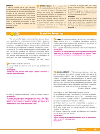 HISTÓRIA 39
“Tal aventura foi duplamente vergonhosa porque, dezes-
seis anos atrás, uma embaixada ateniense tinha ido a Susa com
instruções para celebrar uma paz permanente com a Pérsia. O
embaixador principal era Cálias, o homem mais rico de Atenas.
No devido tempo, redigiu-se um tratado. Atenas reconheceu a
soberania do Grande Rei sobre as cidades gregas da Ásia Me-
nor. Por sua vez, o Grande Rei concordou em manter a frota
persa fora do Mar Egeu etc. O tratado era muito comprido. De
fato, muitas vezes pensei que foi durante a composição do
texto persa que afetei para sempre a minha visão.”
(Citado por Gore Vidal, Criação)
1 Com base no texto, responda:
a) A que tratado se refere o texto e em que contexto está
inserido?
b) Quais as consequências desse tratado para persas e gregos?
2 (FAAP) – Iniciado por Filipe II e concluído por Alexandre
Magno (século IV a. C.), o Império Macedônico provocou
substanciais modificações sociais, econômicas e culturais no
panorama das regiões por ele abrangidas.
Cite e explique duas consequências das conquistas macedônicas.
3 (MODELO ENEM) – “Péricles, querendo que o povo que
não se ocupava do exército tivesse também ele parte do
dinheiro público, não por meio do ócio e da preguiça, mas pelo
trabalho, propôs ao povo o empreendimento de grandes cons-
truções e projetou trabalhos envolvendo várias artes e longos
períodos, para que os que permanecessem em Atenas tives-
sem, não menos do que os marinheiros, sentinelas e soldados,
um pretexto para obter seu quinhão da riqueza pública.”
(Plutarco, Vida de Péricles)
Com relação ao texto, assinale a alternativa correta.
a) Na época de Péricles, a escravidão foi suprimida em Atenas.
b) O texto trata de Atenas no século V a. C., conhecido como
o “Século de Ouro”, quando a cidade foi totalmente remodelada
com a construção de grandes obras públicas.
c) Péricles destruiu o partido aristocrático e, apoiando-se
demagogicamente no povo, destruiu a democracia ateniense.
d) O texto revela que em Atenas também se praticava a
“política do pão e circo”.
e) Durante o século de Péricles, a Assembleia dos Cidadãos
não se reuniu uma vez sequer.
RESOLUÇÃO:
Tratado de Susa, firmado entre gregos e persas, marcando o
final das Guerras Médicas.
RESOLUÇÃO:
A formação da cultura helenística, marcada pela fusão da cultura
grega com a oriental, e a fragmentação do Império Persa,
causada pelo fim do poder centralizado em um rei persa.
RESOLUÇÃO:
Os persas reconheceram a hegemonia grega sobre o Mar Egeu,
prometendo não invadir mais a Grécia e suas colônias na Ásia
Menor, o que marcou a ascensão política de Atenas e a
decadência do então poderoso Império Persa.
RESOLUÇÃO:
O texto refere-se ao apogeu de Atenas, em razão do seu domínio
sobre as demais cidades gregas.
Resposta: B
Resolução
A liderança sobre a Liga de Delos e a vitória
sobre os persas nas Guerras Médicas deram
aos atenienses os recursos necessários para
imporem a sua hegemonia (imperialismo)
sobre as demais cidades gregas e um volume
de riquezas e de escravos que proporcionou o
pleno desenvolvimento da democracia. Além
disso, os atenienses remuneravam os mais
pobres a fim de eles participarem da vida
política da cidade.
Resposta: A
B (MODELO ENEM) – Entre os séculos V e
IV a. C., as cidades-Estado da Grécia entraram
num processo de guerras fratricidas que
levariam ao suicídio das cidades-Estado. O
enfraquecimento sucessivo de cidades como
Atenas, Esparta e Tebas contribuiu para
a) o domínio dos persas, liderados por Dario, a
partir da vitória destes nas Guerras Médicas.
b) a destruição das cidades-Estado gregas e o
consequente nascimento de um império na
região, controlado pelos romanos.
c) o domínio do território grego pelos mace-
dônios, primeiro com Filipe II e depois com seu
filho, Alexandre.
d) a diáspora grega em direção ao norte da
Europa e à península itálica, onde foram respon-
sáveis pela fundação de Roma.
Resolução
As guerras entre as cidades-Estado gregas
levaram ao enfraquecimento da Grécia, facili-
tando a sua conquista pelos macedônios, que,
apesar de numericamente inferiores, soube-
ram tirar proveito dessas rivalidades internas.
Resposta: C
C1_1A_PROF_Hist_2013_Lis 04/10/12 09:40 Página 39
 
