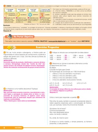HISTÓRIA4
1 Por ser muito ampla e abrangente, a História pode ser
fragmentada em vários aspectos do conhecimento, ajudando a
relação das partes com o todo. Cite três ciências auxiliares da
História e defina-as.
2 A História é uma matéria decorativa? Explique.
3 Indique os séculos que correspondem às datas abaixo:
XX XVIII1993 – século ................. 1789 – século ...............
XV V1453 – século ................. 476 – século ...............
XV1500 – século .................
D Relacione as colunas e assinale a alternativa correta:
A) Nascimento de Cristo
B) Hégira
C) Êxodo do Egito para Canaã
D) Proclamação da Convenção em 1792 (Vindimário)
( ) Marca o início do calendário muçulmano.
( ) Marca o início do calendário judeu.
( ) Marca o início do calendário cristão.
( ) Início do calendário revolucionário francês.
a) D, C, A e B. b) A, D, B e C. c) B, A, C e D.
d) B, C, A e D. e) C, D, A e B.
Utilize o texto para responder a questão E.
Pelo olhar do poeta, também é possível compreender determi-
nados aspectos essenciais para a conceituação de História.
Leia, por exemplo, Carlos Drummond de Andrade:
Aconteceu há mil anos?
Continua acontecendo.
Nos mais desbotados panos
estou me lendo e relendo.
Ou, ainda, do mesmo autor:
O tempo é a minha matéria, o tempo presente, os homens
presentes, a vida presente.
RESOLUÇÃO:
Não, pois não inclui somente a memória, mas sobretudo o racio-
cínio lógico, a percepção da relação entre os fatos e a com-
preensão do processo histórico. O objetivo maior dessa
compreensão está na observação daquilo que chamamos de
rupturas e continuidades.
*Nota: Atente para o texto sobre as mentalidades.
RESOLUÇÃO:
Economia: estudo da produção, distribuição e consumo de bens
e serviços; Antropologia: estudo dos “modos de vida” dos
grupos sociais e da evolução da espécie humana; Arqueologia:
estudo dos materiais remanescentes de grupos sociais extintos.
RESOLUÇÃO:
A marcação do tempo difere de uma cultura para outra e obede-
ce a critérios religiosos ou políticos.
Resposta: D
2 (ENEM) – Os quatro calendários apresentados abaixo mostram a variedade na contagem do tempo em diversas sociedades.
Com base nas informações apresentadas, pode-se afirmar que
a) o final do milênio, 1999/2000, é um fator comum às diferen-
tes culturas e tradições.
b) embora o calendário cristão seja hoje adotado em âmbito inter-
nacional, cada cultura registra seus eventos marcantes em
calendário próprio.
c) o calendário cristão foi adotado universalmente porque, sendo
solar, é mais preciso que os demais.
d) a religião não foi determinante na definição dos calendários.
e) o calendário cristão tornou-se dominante por sua antiguidade.
O enunciado já determina a “variedade” na contagem do tempo em “diversas sociedades” e destaca a importância da religião na formação cultural
de diversos povos, exigindo-se do examinando apenas saber que, nas relações internacionais, é atualmente utilizado o calendário cristão.
Resposta: B
Resolução
(Adaptado de Época, n.° 55, 7 de junho de 1999.)
Para saber mais sobre o assunto, acesse o PORTAL OBJETIVO (www.portal.objetivo.br) e, em “localizar”, digite HIST1M101
No Portal Objetivo
C1_1A_PROF_Hist_2013_Lis 04/10/12 09:40 Página 4
 