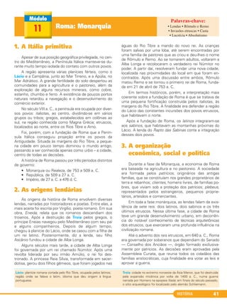 HISTÓRIA 41
1. A Itália primitiva
Apesar de sua posição geográfica privilegiada, no cen-
tro do Mediterrâneo, a Península Itálica manteve-se du-
rante muito tempo isolada do contato com outros povos.
A região apresenta várias planícies férteis, como o
Lácio e a Campânia, junto ao Mar Tirreno, e a Apúlia, no
Mar Adriático. A grande fertilidade do solo despertou as
comunidades para a agricultura e o pastoreio, além da
exploração de alguns recursos minerais, como cobre,
estanho, chumbo e ferro. A existência de poucos portos
naturais retardou a navegação e o desenvolvimento do
comércio exterior.
No século VIII a. C., a península era ocupada por diver-
sos povos: italiotas, ao centro, dividindo-se em vários
grupos ou tribos; gregos, estabelecidos em colônias ao
sul, na região conhecida como Magna Grécia; etruscos,
localizados ao norte, entre os Rios Tibre e Arno.
Foi, porém, com a fundação de Roma que a Penín-
sula Itálica conseguiu projeção entre os povos da
Antiguidade. Situada às margens do Rio Tibre, a peque-
na cidade em pouco tempo dominou o mundo antigo,
passando a ser conhecida apenas como urbis – a cidade,
centro de todas as decisões.
A história de Roma passou por três períodos distintos
de governo:
• Monarquia ou Realeza, de 753 a 509 a. C.
• República, de 509 a 27 a. C.
• Império, de 27 a. C. a 476 d. C.
2. As origens lendárias
As origens da história de Roma envolvem diversas
lendas, narradas por historiadores e poetas. Entre elas, a
mais aceita foi escrita por Virgílio, poeta romano. Em sua
obra, Eneida, relata que os romanos descendiam dos
troianos. Após a destruição de Troia pelos gregos, o
príncipe Eneias navegou pelo Mediterrâneo com seu pai
e alguns companheiros. Depois de algum tempo,
chegou à planície do Lácio, onde se casou com a filha de
um rei latino. Posteriormente, diz a lenda, seu filho
Ascânio fundou a cidade de Alba Longa.
Alguns séculos mais tarde, a cidade de Alba Longa
foi governada por um rei chamado Númitor. Após uma
revolta liderada por seu irmão Amúlio, o rei foi des-
tronado. A princesa Reia Sílvia, transformada em sacer-
dotisa, gerou dois filhos gêmeos, que foram jogados nas
águas do Rio Tibre a mando do novo rei. As crianças
foram salvas por uma loba, até serem encontradas por
uma família de pastores que as criou e deu-lhes o nome
de Rômulo e Remo. Ao se tornarem adultos, voltaram a
Alba Longa e recolocaram o verdadeiro rei Númitor no
poder. A partir daí, resolveram fundar uma nova cidade,
localizada nas proximidades do local em que foram en-
contrados. Após uma discussão entre ambos, Rômulo
matou Remo e se tornou o primeiro rei de Roma, funda-
da em 21 de abril de 753 a. C.
Em termos históricos, porém, a interpretação mais
coerente sobre a fundação de Roma é que se tratava de
uma pequena fortificação construída pelos italiotas, às
margens do Rio Tibre. A finalidade era defender a região
do Lácio das constantes incursões dos povos etruscos,
que habitavam o norte.
Após a fundação de Roma, os latinos integraram-se
aos sabinos, que habitavam as montanhas próximas do
Lácio. A lenda do Rapto das Sabinas conta a integração
desses dois povos.
3. A organização
econômica, social e política
Durante a fase da Monarquia, a economia de Roma
era baseada na agricultura e no pastoreio. A sociedade
era formada pelos patrícios, originários das antigas
famílias, que se constituíam nos grandes proprietários de
terra e rebanhos; clientes, homens livres, de famílias po-
bres, que viviam sob a proteção dos patrícios; plebeus,
representados pelos estrangeiros, pequenos proprie-
tários, artesãos e comerciantes.
Em toda a fase monárquica, as lendas falam da exis-
tência de sete reis: dois latinos, dois sabinos e os três
últimos etruscos. Nessa última fase, a cidade de Roma
teve um grande desenvolvimento urbano, em decorrên-
cia do notável conhecimento de técnicas arquitetônicas
dos etruscos, que exerceram uma profunda influência na
civilização romana.
Até o advento dos reis etruscos, em 640 a. C., Roma
era governada por soberanos que dependiam do Senado
— Conselho dos Anciãos —, órgão formado exclusiva-
mente por patrícios. As decisões eram aprovadas pela
Assembleia Curiata, que reunia todos os cidadãos das
famílias aristocráticas, cuja finalidade era votar as leis e
aprovar a guerra.
Lácio: planície romana cortada pelo Rio Tibre, ocupada pelos latinos;
região onde se falava o latim, idioma que deu origem à língua
portuguesa.
Troia: cidade no extremo noroeste da Ásia Menor, que foi destruída
pela expansão micênica por volta de 1400 a. C., numa guerra
narrada por Homero na epopeia Ilíada; em finais do século passado,
o sítio arqueológico foi localizado pelo alemão Schliemann.
Roma: Monarquia11 • Lendas • Rômulo e Remo
• Invasões etruscas • Casta
• Lucrécia • Absolutismo
C1_1A_PROF_Hist_2013_Lis 04/10/12 09:40 Página 41
 