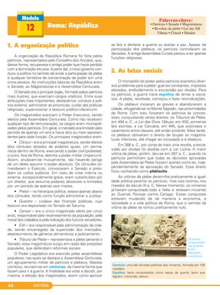 HISTÓRIA44
1. A organização política
A organização da República Romana foi feita pelos
patrícios, representados pelo Conselho dos Anciãos, que,
dessa forma, recuperava o antigo poder que havia perdido
com a dominação etrusca. A partir daí, o novo governo con-
duziu a política no sentido de evitar a participação da plebe
e qualquer tentativa de concentração de poder em uma
única pessoa. As instituições básicas da República eram
o Senado, as Magistraturas e a Assembleia Centuriata.
O Senado era o principal órgão, formado pelos patrícios
mais ilustres, que exerciam cargos vitalícios. Entre suas
atribuições mais importantes, destacamos: conduzir a polí-
tica externa; administrar as províncias; cuidar das práticas
religiosas; supervisionar o tesouro público (Aerarium).
Os magistrados exerciam o Poder Executivo, sendo
eleitos pela Assembleia Centuriata. Como não recebiam
qualquer tipo de remuneração, os cargos eram monopoli-
zados pelos patrícios. Em geral, o mandato era limitado pelo
período de apenas um ano e havia dois ou mais represen-
tantes para cada função. Os principais magistrados eram:
• Cônsul – era a principal magistratura, sendo eleitos
dois cônsules dotados de poderes iguais: um perma-
necia dentro de Roma, exercendo o poder civil (potestas);
o outro, fora de Roma, detinha o poder militar (imperium).
Assim, anulavam-se mutuamente, não havendo perigo
de um deles assumir o poder absoluto. Os cônsules co-
mandavam o Exército, convocavam o Senado e presi-
diam os cultos públicos. Em caso de crise interna ou
externa, excepcionalmente grave, eram substituídos por
um ditador, que assumia poderes absolutos e limitados
por um período de apenas seis meses.
• Pretor – na hierarquia política, estava apenas abaixo
dos cônsules, tendo como função administrar a Justiça.
• Questor – cuidava das finanças públicas, cujo
tesouro era depositado no Templo de Saturno.
• Censor – era o único magistrado eleito por cinco
anos, responsável pelo recenseamento da população, pela
moral dos cidadãos e pela indicação dos futuros senadores.
• Edil – era responsável pela administração da cida-
de, sendo encarregado da supervisão dos mercados,
abastecimento de gêneros alimentícios e policiamento.
• Tribuno da Plebe – representava a plebe perante o
Senado; essa magistratura surgiu em razão das pressões
populares, que defendiam reformas sociais.
O Poder Legislativo era exercido pelas assembleias
populares, nas quais se destaca a Assembleia Centuriata,
um agrupamento militar de patrícios e plebeus. Nesses
comícios, reuniam-se em centúrias, da mesma forma que
faziam para ir à guerra. A finalidade era votar e decidir, por
maioria, a eleição dos magistrados, assim como aprovar
as leis e declarar a guerra ou aceitar a paz. Apesar da
participação dos plebeus, os patrícios controlavam as
decisões. A antiga Assembleia Curiata passou a ter apenas
funções religiosas.
2. As lutas sociais
O monopólio do poder pelos patrícios acarretou diver-
sos problemas para a plebe: guerras constantes, impostos
elevados, endividamento e escravidão por dívidas. Para
os patrícios, a guerra traria espólios de terras e escra-
vos. A plebe, revoltada, começou a fazer reivindicações.
Os plebeus iniciaram as greves e abandonaram a
cidade, refugiando-se no Monte Sagrado, nas proximidades
de Roma. Com isso, forçaram os patrícios às conces-
sões, conquistando vários direitos: os Tribunos da Plebe,
em 494 a. C.; a Lei das Doze Tábuas, em 450, primeiras
leis escritas; a Lei Canuleia, em 445, que autorizava o
casamento entre classes, até então proibido. Mais tarde,
os plebeus obtiveram o direito de ocupar as magistra-
turas inferiores, até chegar ao consulado e à ditadura.
Em 366 a. C., por conta de mais uma revolta, a escra-
vidão por dívidas foi abolida com a Lei Licínia. A maior
vitória da plebe, porém, deu-se em 287 a. C., quando os
patrícios permitiram que todas as decisões aprovadas
pela Assembleia da Plebe fossem aceitas como lei, inde-
pendentemente da aprovação do Senado. Esse direito
ficou conhecido como plebiscito.
As vitórias da plebe deram-lhe praticamente a igual-
dade política perante os patrícios, mas isso ocorreu nos
meados do século III a. C. Nesse momento, os romanos
já haviam conquistado toda a Itália e estavam iniciando
as Guerras Púnicas contra Cartago. Essas conquistas
estavam mudando de tal maneira a economia, a
sociedade e a vida política de Roma, que o sentido da
vitória da plebe se tornou praticamente nulo.
Os povos
conquistados
nas guerras
foram
reduzidos
a escravos.
Centúria: uma das divisões políticas dos romanos, formada por 100
cidadãos.
Espólios: bens conquistados como saque de guerra; bens que
alguém, morrendo, deixou.
Roma: República12
• Patrícios • Senado • Magistraturas
• Revoltas da plebe • Lei das XII
Tábuas • Cônsul • Ditador
C1_1A_PROF_Hist_2013_Lis 04/10/12 09:40 Página 44
 