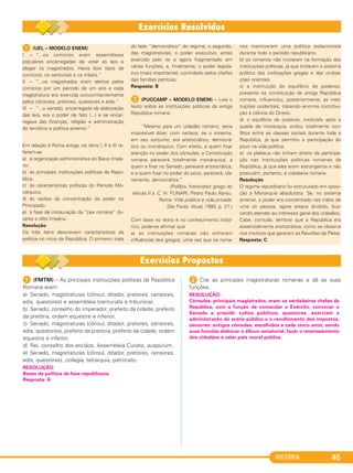 HISTÓRIA 45
1 (UEL – MODELO ENEM)
I – “...os comícios eram assembleias
populares encarregadas de votar as leis e
eleger os magistrados. Havia dois tipos de
comícios: os centuriais e os tribais.”
II – “...os magistrados eram eleitos pelos
comícios por um período de um ano e cada
magistratura era exercida concomitantemente
pelos cônsules, pretores, questores e edis.”
III – “...o senado, encarregado da elaboração
das leis, era o poder de fato (...) e se encar-
regava das finanças, religião e administração
do território e política exterior.”
Em relação à Roma antiga, os itens I, II e III re-
ferem-se
a) à organização administrativa do Baixo Impé-
rio.
b) às principais instituições políticas da Repú-
blica.
c) às características políticas do Período Mo-
nárquico.
d) às razões da concentração do poder no
Principado.
e) à fase de instauração da “pax romana” du-
rante o Alto Império.
Resolução
Os três itens descrevem características da
política no início da República. O primeiro trata
do lado “democrático” do regime; o segundo,
das magistraturas, o poder executivo, antes
exercido pelo rei e agora fragmentado em
várias funções, e, finalmente, o poder legisla-
tivo (mais importante), controlado pelos chefes
das famílias patrícias.
Resposta: B
B (PUCCAMP – MODELO ENEM) – Leia o
texto sobre as instituições políticas da antiga
República romana.
“Mesmo para um cidadão romano, seria
impossível dizer, com certeza, se o sistema,
em seu conjunto, era aristocrático, democrá-
tico ou monárquico. Com efeito, a quem fixar
atenção no poder dos cônsules, a Constituição
romana parecerá totalmente monárquica; a
quem a fixar no Senado, parecerá aristocrática,
e a quem fixar no poder do povo, parecerá, cla-
ramente, democrática.”
(Políbio, historiador grego do
século II a. C. ln: FUNARI, Pedro Paulo Abreu.
Roma: Vida pública e vida privada.
São Paulo: Atual, 1993. p. 21.)
Com base no texto e no conhecimento histó-
rico, pode-se afirmar que
a) as instituições romanas não sofreram
influências dos gregos, uma vez que os roma-
nos mantiveram uma política isolacionista
durante todo o período republicano.
b) os romanos não inovaram na formação das
instituições políticas, já que imitaram o sistema
político das civilizações gregas e das civiliza-
ções orientais.
c) a instituição do equilíbrio de poderes,
presente na constituição da antiga República
romana, influenciou, posteriormente, as insti-
tuições ocidentais, trazendo enorme contribui-
ção à ciência do Direito.
d) o equilíbrio de poderes, instituído após a
queda da monarquia, evitou totalmente con-
flitos entre as classes sociais durante toda a
República, já que permitiu a participação do
povo na vida política.
e) os plebeus não tinham direito de participa-
ção nas instituições políticas romanas da
República, já que eles eram estrangeiros e não
possuíam, portanto, a cidadania romana.
Resolução
O regime republicano foi estruturado em oposi-
ção à Monarquia absolutista. Se, no sistema
anterior, o poder era concentrado nas mãos de
uma só pessoa, agora estava dividido, bus-
cando atender ao interesse geral dos cidadãos.
Cabe, contudo, lembrar que a República era
essencialmente aristocrática, como se observa
nos motivos que geraram as Revoltas da Plebe.
Resposta: C
1 (FMTM) – As principais instituições políticas da República
Romana eram:
a) Senado, magistraturas (cônsul, ditador, pretores, censores,
edis, questores) e assembleia (centuriata e tribunícia).
b) Senado, conselho do imperador, prefeito da cidade, prefeito
da pretória, ordem equestre e inferior.
c) Senado, magistraturas (cônsul, ditador, pretores, censores,
edis, questores), prefeito da pretória, prefeito da cidade, ordem
equestre e inferior.
d) Rei, conselho dos anciãos, Assembleia Curiata, auspicium.
e) Senado, magistraturas (cônsul, ditador, pretores, censores,
edis, questores), collegia, tetrarquia, patronato.
2 Cite as principais magistraturas romanas e dê as suas
funções.
RESOLUÇÃO:
Cônsules: principais magistrados, eram os verdadeiros chefes da
República, com a função de comandar o Exército, convocar o
Senado e presidir cultos públicos; questores: exerciam a
administração do erário público e o recolhimento dos impostos;
censores: antigos cônsules, escolhidos a cada cinco anos, sendo
suas funções elaborar o álbum senatorial, fazer o recenseamento
dos cidadãos e zelar pela moral pública.
RESOLUÇÃO:
Bases da política da fase republicana.
Resposta: A
C1_1A_PROF_Hist_2013_Lis 04/10/12 09:40 Página 45
 