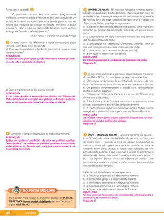 HISTÓRIA46
Texto para a questão 3.
“O patriciado romano era uma ordem singularmente
inelástica, somente aberta a recruta de fora pela adoção de um
indivíduo do sexo masculino por uma família patrícia, um ato
solene que requeria aprovação do Estado. Portanto, o corpo
arcaico da plebis tinha se convertido também numa ordem,
análoga ao Papado medieval italiano.”
(M. I. Finley, A Política no Mundo Antigo)
3 O texto acima faz referência à rígida composição social
romana. Com base nele, responda:
a) Que eventos abalaram o poder do patriciado e quais as suas
consequências?
b) Qual a importância da Lei Licínia Sextia?
4 Comente o caráter oligárquico da República romana.
5 (MODELO ENEM) – No início da República romana, apenas
os patrícios possuíam direitos políticos. Os plebeus, por meio de
acirradas lutas, foram gradativamente conquistando igualdade
de direitos. Uma de suas primeiras conquistas foi a criação dos
Tribunos da Plebe, que lhes asseguravam
a) o acesso às terras conquistadas nas guerras, uma vez que o
tamanho das posses foi delimitado, sobrando um pouco para a
plebe.
b) o cumprimento em todo o território romano das leis aprova-
das na Assembleia da Plebe.
c) a participação na Assembleia Centuriata, podendo vetar as
leis que fossem contrárias aos interesses da plebe.
d) o casamento com pessoas da classe patrícia.
e) a extinção da escravidão por dívida.
6 A luta entre patrícios e plebeus, desencadeada no perío-
do de 494 a 287 a. C., envolveu os seguintes aspectos:
a) Os plebeus reclamavam da existência de leis orais, da proi-
bição de casamento entre classes e da escravidão por dívidas.
b) Os plebeus empreenderam o êxodo rural, revoltando-se
contra os baixos salários.
c) O direito ao Tribuno da Plebe e à Lei das XII Tábuas foi a
última vitória da plebe.
d) A Lei Licínia e a Lei Canuleia permitiam o casamento entre
classes e proibiam a escravidão, respectivamente.
e) A maior vitória da plebe foi o direito ao Comício Plebis, que lhe
assegurava o plebiscito, isto é, participar do Senado Romano.
G (FGV – MODELO ENEM) – Leia atentamente os textos:
I – “Como tudo entre nós depende não de uma minoria, mas
de todo o povo, ... quando se trata de resolver as questões de
cada um, todos são iguais perante a lei; quando se trata de
escolher entre uma pessoa e outra, para posições de res-
ponsabilidade pública, o que vale não é o fato de pertencer a
determinada classe, mas o mérito real que o homem possui.”
II – “Se alguém atentar contra os tribunos da plebe, ... ele
terá a cabeça imolada a Júpiter, e todos os seus bens vendidos
em benefício dos templos.”
Estes textos se referem, respectivamente,
a) à República espartana e à democracia romana.
b) à democracia grega e à oligarquia de Esparta.
c) à democracia ateniense e à República romana.
d) à oligarquia ateniense e à democracia romana.
e) à democracia ateniense e à tirania de Esparta.
RESOLUÇÃO:
Os dois sistemas de governo são considerados referências para a
construção da democracia atual.
Resposta: C
RESOLUÇÃO:
As revoltas tinham como origem o domínio dos patrícios e a mar-
ginalização social e política dos plebeus.
Resposta: A
RESOLUÇÃO:
Os tribunos passaram a representar os interesses da plebe.
Resposta: C
RESOLUÇÃO:
Apesar de a palavra “república” (do latim res publica) significar
“coisa pública”, na realidade os patrícios detinham o controle do
poder político no Senado, por meio das magistraturas, e na
Assembleia Centuriata.
RESOLUÇÃO:
A Lei Licínia proibia a escravidão por dívidas; os Tribunos da
Plebe defendiam os interesses dos plebeus no Senado, podendo
vetar as leis que fossem contra os interesses da classe.
RESOLUÇÃO:
As lutas sociais, pelas quais a plebe reivindicou melhores condi-
ções de vida e igualdade de direitos.
Para saber mais sobre o assunto, acesse o PORTAL
OBJETIVO (www.portal.objetivo.br) e, em “localizar”,
digite HIST1M112
No Portal Objetivo
C1_1A_PROF_Hist_2013_Lis 04/10/12 09:40 Página 46
 
