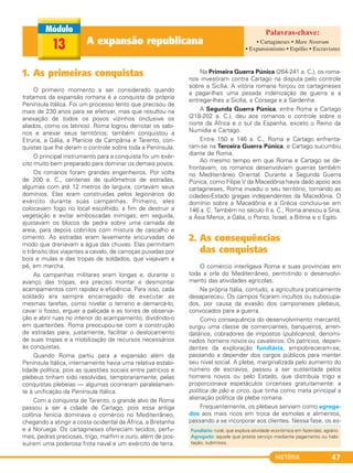 HISTÓRIA 47
1. As primeiras conquistas
O primeiro momento a ser considerado quando
tratamos da expansão romana é a conquista da própria
Península Itálica. Foi um processo lento que precisou de
mais de 230 anos para se efetivar, mas que resultou na
anexação de todos os povos vizinhos (inclusive os
aliados, como os latinos). Roma logrou derrotar os sabi-
nos e anexar seus territórios; também conquistou a
Etrúria, a Gália, a Planície da Campânia e Tarento, con-
quistas que lhe deram o controle sobre toda a Península.
O principal instrumento para a conquista foi um exér-
cito muito bem preparado para dominar os demais povos.
Os romanos foram grandes engenheiros. Por volta
de 200 a. C., centenas de quilômetros de estradas,
algumas com até 12 metros de largura, cortavam seus
domínios. Elas eram construídas pelos legionários do
exército durante suas campanhas. Primeiro, eles
colocavam fogo no local escolhido, a fim de destruir a
vegetação e evitar emboscadas inimigas; em seguida,
ajustavam os blocos de pedra sobre uma camada de
areia, para depois cobri-los com mistura de cascalho e
cimento. As estradas eram levemente encurvadas de
modo que drenavam a água das chuvas. Elas permitiam
o trânsito dos viajantes a cavalo, de carroças puxadas por
bois e mulas e das tropas de soldados, que viajavam a
pé, em marcha.
As campanhas militares eram longas e, durante o
avanço das tropas, era preciso montar e desmontar
acampamentos com rapidez e eficiência. Para isso, cada
soldado era sempre encarregado de executar as
mesmas tarefas, como nivelar o terreno e demarcá-lo,
cavar o fosso, erguer a paliçada e as torres de observa-
ção e abrir ruas no interior do acampamento, dividindo-o
em quarteirões. Roma preocupou-se com a construção
de estradas para, justamente, facilitar o deslocamento
de suas tropas e a mobilização de recursos necessários
às conquistas.
Quando Roma partiu para a expansão além da
Península Itálica, internamente havia uma relativa estabi-
lidade política, pois as questões sociais entre patrícios e
plebeus tinham sido resolvidas, temporariamente, pelas
conquistas plebeias — algumas ocorreram paralelamen-
te à unificação da Península Itálica.
Com a conquista de Tarento, o grande alvo de Roma
passou a ser a cidade de Cartago, pois essa antiga
colônia fenícia dominava o comércio no Mediterrâneo,
chegando a atingir a costa ocidental da África, a Bretanha
e a Noruega. Os cartagineses ofereciam tecidos, perfu-
mes, pedras preciosas, trigo, marfim e ouro, além de pos-
suírem uma poderosa frota naval e um exército de terra.
Na Primeira Guerra Púnica (264-241 a. C.), os roma-
nos investiram contra Cartago na disputa pelo controle
sobre a Sicília. A vitória romana forçou os cartagineses
a pagar-lhes uma pesada indenização de guerra e a
entregar-lhes a Sicília, a Córsega e a Sardenha.
A Segunda Guerra Púnica, entre Roma e Cartago
(218-202 a. C.), deu aos romanos o controle sobre o
norte da África e o sul da Espanha, exceto o Reino da
Numídia e Cartago.
Entre 150 e 146 a. C., Roma e Cartago enfrenta-
ram-se na Terceira Guerra Púnica, e Cartago sucumbiu
diante de Roma.
Ao mesmo tempo em que Roma e Cartago se de-
frontavam, os romanos desenvolviam guerras também
no Mediterrâneo Oriental. Durante a Segunda Guerra
Púnica, como Filipe V da Macedônia havia dado apoio aos
cartagineses, Roma invadiu o seu território, tornando as
cidades-Estado gregas independentes da Macedônia. O
domínio sobre a Macedônia e a Grécia concluiu-se em
146 a. C. Também no século II a. C., Roma anexou a Síria,
a Ásia Menor, a Gália, o Ponto, Israel, a Bitínia e o Egito.
2. As consequências
das conquistas
O comércio interligava Roma e suas províncias em
toda a orla do Mediterrâneo, permitindo o desenvolvi-
mento das atividades agrícolas.
Na própria Itália, contudo, a agricultura praticamente
desapareceu. Os campos ficaram incultos ou subocupa-
dos, por causa da evasão dos camponeses plebeus,
convocados para a guerra.
Como consequência do desenvolvimento mercantil,
surgiu uma classe de comerciantes, banqueiros, arren-
datários, cobradores de impostos (publicanos), denomi-
nados homens novos ou cavaleiros. Os patrícios, depen-
dentes da exploração fundiária, empobreceram-se,
passando a depender dos cargos públicos para manter
seu nível social. A plebe, marginalizada pelo aumento do
número de escravos, passou a ser sustentada pelos
homens novos ou pelo Estado, que distribuía trigo e
proporcionava espetáculos circenses gratuitamente: a
política de pão e circo, que tinha como meta principal a
alienação política da plebe romana.
Frequentemente, os plebeus serviam como agrega-
dos aos mais ricos em troca de esmolas e alimentos,
passando a se incorporar aos clientes. Nessa fase, os es-
A expansão republicana13
Fundiário: rural, que explora atividade econômica em fazendas; agrário.
Agregado: aquele que presta serviço mediante pagamento ou habi-
tação; submisso.
• Cartagineses • Mare Nostrum
• Expansionismo • Espólio • Escravismo
C1_1A_PROF_Hist_2013_Lis 04/10/12 09:40 Página 47
 