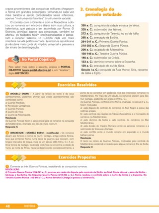 HISTÓRIA48
cravos provenientes das conquistas militares chegavam
a Roma em grandes proporções, tornando-se cada vez
mais baratos e sendo considerados seres inferiores,
apenas “instrumentos falantes” (instrumenta vocalia).
O contato com o Oriente e com a Macedônia colo-
cou os romanos em encontro direto com sua cultura, a
helenística, que passou a ser assimilada por Roma. O
Exército, principal agente das conquistas, também se
alterou: os soldados foram profissionalizados e passa-
ram a receber salários. O Exército cada vez mais
interferia na vida política romana. A estrutura republicana
já não dava mais conta do império universal e passava a
dar sinais de desintegração.
3. Cronologia do
período estudado
395 a. C.: conquista da cidade etrusca de Veios.
335 a. C.: submissão dos latinos.
272 a. C.: conquista de Tarento, no sul da Itália.
265 a. C.: anexação da Etrúria.
264-241 a. C.: Primeira Guerra Púnica.
218-202 a. C.: Segunda Guerra Púnica.
200 a. C.: ocupação da Macedônia.
150-146 a. C.: Terceira Guerra Púnica.
146 a. C.: submissão da Grécia.
133 a. C.: domínio romano sobre a Espanha.
120 a. C.: anexação do sul da Gália.
Século I a. C.: conquista da Ásia Menor, Síria, restante
da Gália e Egito.
1 (MODELO ENEM) – A partir da leitura do texto e de seus
conhecimentos, podemos afirmar que esses acontecimentos são
conhecidos como
a) Guerras Médicas.
b) Revolução Cartaginesa.
c) Guerras Púnicas.
d) Guerra de Troia.
e) Guerra da Reconquista.
Resolução
As Guerras Púnicas foram o passo inicial para os romanos na conquista
do Mediterrâneo, chamado por eles de mare nostrum.
Resposta: C
2 (MACKENZIE – MODELO ENEM – modificada) – Os romanos
davam aos fenícios o nome de "puni". Cartago, antiga colônia fenícia,
teve que enfrentar Roma numa série de guerras que duraram, com
longos intervalos de trégua, mais de um século (264-146 a. C.). A co-
lônia fenícia de Cartago, localizada onde hoje se encontra a cidade de
Túnis, ao norte da África, havia se desenvolvido consideravelmente, a
ponto de se constituir em poderosa rival dos interesses romanos no
Mediterrâneo. Por mais de um século, os romanos lutaram para des-
truir Cartago, acabando por arrasá-la (146 a. C.).
As Guerras Púnicas, conflitos entre Roma e Cartago, no século II a. C.,
foram motivadas
a) pela disputa do controle do comércio no Mar Negro e posse das
colônias gregas.
b) pelo controle das regiões da Trácia e Macedônia e o monopólio do
comércio no Mediterrâneo.
c) pelo domínio da Sicília e pelo controle do comércio no Mar
Mediterrâneo.
d) pela divisão do Império Romano entre os generais romanos e a
submissão de Siracusa a Cartago.
e) pelo conflito entre o mundo romano em expansão e o mundo
bárbaro persa.
Resolução
O texto se refere às Guerras Púnicas, motivadas pelo controle do
Mediterrâneo ocidental e iniciadas pelo ataque romano à Ilha da Sicília.
Resposta: C
1 Comente as três Guerras Púnicas, ressaltando as conquistas romanas.
RESOLUÇÃO:
A Primeira Guerra Púnica (264-241 a. C.) ocorreu em razão da disputa pelo controle da Sicília; ao final, Roma obteve – além da Sicília –
Córsega e Sardenha. Na Segunda Guerra Púnica (218-202 a. C.), Roma recebeu o controle sobre o norte da África e a Espanha. Na
Terceira Guerra Púnica (150-146 a. C.), Roma derrotou Cartago e passou a controlá-la.
Para saber mais sobre o assunto, acesse o PORTAL
OBJETIVO (www.portal.objetivo.br) e, em “localizar”,
digite HIST1M113
No Portal Objetivo
C1_1A_PROF_Hist_2013_Lis 04/10/12 09:40 Página 48
 