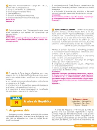 HISTÓRIA 49
2 As Guerras Púnicas entre Roma e Cartago, 264 a 146 a. C.,
tiveram entre as principais causas
a) a disputa pelo domínio do Mediterrâneo.
b) a crise do governo de Caio Otávio.
c) o fim da Monarquia.
d) a invasão de Roma pelos cartagineses.
e) a necessidade de controle do leste da Europa.
3 Explique a seguinte frase: “Roma atingiu fronteiras nunca
antes imaginadas e que acabaram por comprometer sua
estrutura política.”
4 A expansão de Roma, durante a República, com o con-
sequente domínio da Bacia do Mediterrâneo, provocou sensí-
veis transformações sociais e econômicas, entre as quais se
destacam
a) um marcado processo de industrialização, o êxodo urbano e
o endividamento do Estado.
b) o fortalecimento da classe plebeia, a expansão da pequena
propriedade e a propagação do cristianismo.
c) o crescimento da economia agropastoril, a intensificação
das exportações e o aumento do trabalho livre.
d) o enriquecimento do Estado Romano, o aparecimento de
uma poderosa classe de comerciantes e o aumento do número
de escravos.
e) a diminuição da produção nos latifúndios, o acentuado
processo inflacionário e a escassez da mão de obra escrava.
E (PUCCAMP-MODELO ENEM) – “Um filme do meu tempo
de jovem: Spartacus, com Kirk Douglas. Roma já não era,
àquela época, um centro imperial de globalização? Escravos do
mundo, uni-vos! — conclamaria algum Marx daqueles tempos,
convocação que viria a ecoar também em nosso Palmares,
tantos séculos depois. Não deixo de me lembrar que, em
nossos dias, multidões de expatriados em marcha, buscando
sobreviver, continuam a refazer o itinerário dos vencidos.”
(Cândido de Castro, Visões do multimundo)
A história de Spartacus representa, na Roma Antiga, a luta dos
a) escravos contra o sistema de opressão estabelecido princi-
palmente a partir da expansão romana.
b) camponeses, que defendiam a aprovação de uma reforma
agrária nas terras conquistadas pelos romanos.
c) patrícios, que reivindicavam a manutenção dos privilégios
políticos que tinham no Senado Romano.
d) cartagineses, que não aceitavam o saque e a pilhagem das
sua terras pelo exército romano.
e) plebeus, que exigiam do Estado cargos públicos e salários
justos em troca de fidelidade política.
RESOLUÇÃO:
A expansão republicana pelo Mediterrâneo acarretou a sujeição
de diversos povos. A revolta comandada pelo grego Spartacus,
por volta do ano 70 a. C., contra a escravidão, acabou sendo mas-
sacrada pelo exército romano comandado pelo triúnviro Crasso.
Este personagem foi transformado num símbolo de luta contra a
opressão.
Resposta: A
RESOLUÇÃO:
O expansionismo permitiu o saque das riquezas, a expropriação
de terras e a escravização dos povos conquistados.
Resposta: D
RESOLUÇÃO:
Ao final dessa primeira grande expansão, Roma tornou-se um
vasto império, a cujas necessidades políticas o Senado não
conseguia atender.
RESOLUÇÃO:
Resposta: A
1. As guerras civis
Com as conquistas militares, as instituições políticas
da República Romana começaram a se desintegrar, pois
não mais se adequavam às novas condições de um
império universal.
A crise da República evidenciou-se durante as
guerras civis, que acabaram implantando o Império.
Diversas forças se defrontaram durante essas guerras:
os patrícios, que procuravam manter a República e os
seus privilégios; os cavaleiros, que almejavam o controle
do poder; os clientes, que serviam de instrumento na
A crise da República14
• Irmãos Graco • Guerras Civis
• Triunviratos • Pão e Circo
• Exército • Generais
C1_1A_PROF_Hist_2013_Lis 04/10/12 09:40 Página 49
 