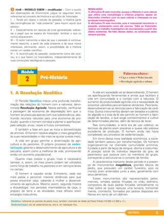 HISTÓRIA 5
E (UnB – MODELO ENEM – modificada) – Com o auxílio
das observações de Drummond, julgue os seguintes itens,
referentes ao conceito de História e ao ofício do historiador.
I – Tendo por objeto o estudo do passado, a História parte
das contingências da “vida presente” para inquirir aquilo que
passou.
II – Especialmente em épocas de crise generalizada, sobres-
sai o papel que se espera do historiador: lembrar o que os
outros esqueceram.
III – O autor tramsmite a ideia de que o passado é continua-
mente reescrito, a partir de cada presente e de seus novos
interesses, eliminando, assim, a possibilidade de a História
conter um caráter científico.
IV – A reconstrução do passado, exatamente como ele ocor-
reu, é o que fazem os historiadores, independentemente de
suas convicções ideológicas e pessoais.
RESOLUÇÃO:
A afirmativa III está incorreta, porque a História é uma ciência
que utiliza uma metodologia e critérios próprios, apesar do
historiador interferir com os seus valores e interesses na sua
produção historiográfica.
A afirmativa IV está incorreta, pois é impossível reconstruir o
passado, exatamente como ele ocorreu. Cabe ao historiador
realizar um trabalho investigativo de recomposição a partir dos
dados existentes. Na falta desses dados, as conclusões serão
sempre parciais.
Pré-História2 • Caça e coleta • Pedra lascada
• Revolução agrícola e urbana
1. A Revolução Neolítica
O Período Neolítico marca uma profunda transfor-
mação das relações do homem com a natureza, deno-
minada Revolução Agrícola. Nesse período, verifica-se
a passagem da economia de depredação (em que o
homem se preocupa apenas com sua sobrevivência, des-
truindo recursos naturais) para uma economia de pro-
dução: quando o homem começa a plantar e aperfeiçoar,
pela seleção, ervas, raízes e frutos comestíveis.
É também a fase em que se inicia a domesticação
de animais. O homem resolve adaptar o meio geográfico
às suas necessidades e não mais se ajustar a esse meio.
A vida em grupo permite a dinamização da agri-
cultura e do pastoreio. O próprio processo de seden-
tarização garante o desenvolvimento da agricultura e da
pecuária, assim como a melhoria de vida, promovendo
então um aumento populacional.
Quanto mais cresce o grupo, mais é necessário
semear; e, assim, os mais jovens podem ser utilizados
como força de trabalho no pastoreio e em serviços leves
no campo.
O homem é caçador ainda. Entretanto, cada vez
mais passa a percorrer maiores distâncias para que
possa encontrar caça, cabendo à mulher o desenvol-
vimento da agricultura. Mesmo assim, segundo mostra
a Arqueologia, nos períodos intermediários de caça, o
preparo da terra e as atividades mais difíceis eram
encargos masculinos.
A vida em sociedade vai se desenvolvendo. O homem
vai aperfeiçoando ferramentas e armas que facilitam a
vida em comunidade e o contato com a natureza. O
aumento da produtividade agrícola cria a necessidade de
encontrar utensílios para armazenar alimentos. Para tanto,
desenvolveram-se as técnicas para a fabricação de cerâ-
mica. Outros instrumentos deviam ser testados e o plantio
do algodão e a tosa da lã vão permitir ao homem a fabri-
cação de tecidos, o que exige conhecimentos e cultivo
de determinadas plantas, além da técnica de tecer.
Nas comunidades, a terra era de uso coletivo, as
técnicas de plantio eram precárias e quase não sobrava
excedente de produção. O homem ainda não havia
completado seu processo de sedentarização.
Em torno dessa nova realidade econômica, a socie-
dade também passou por transformações. Os homens
organizaram-se na chamada comunidade primitiva,
fundada a partir de laços de sangue, idioma e costumes.
A posição social do indivíduo dependia do grau de
parentesco que possuía com os membros do grupo,
começando a estruturar-se o conceito de família.
A característica marcante desse período é a presen-
ça de monumentos megalíticos, grandes blocos de
pedra, que possuíam um caráter funerário, pois os
mortos eram enterrados junto a eles, geralmente com
seus pertences.
Esses monumentos são representados pelos:
menires, simples pedras fincadas no chão; dolmens,
compostos de duas pedras fincadas verticalmente no
chão sobre as quais repousa uma terceira, horizontal-
mente; cromlechs, formados por pedras dispostas em
fileiras em torno de um dólmen.
Neolítico: referente ao período da pedra nova, também chamado de Idade da Pedra Polida (18 000 a 5 000 a. C.).
Sedentarização: ato de sedentarizar-se, isto é, ter habitação fixa.
C1_1A_PROF_Hist_2013_Lis 04/10/12 09:40 Página 5
 