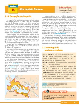 HISTÓRIA 53
Alto Império Romano15
1. A formação do império
O Império Romano foi estabelecido, de fato, quando
Caio Otávio retornou do Egito com seu numeroso
exército. O Senado concedeu-lhe vários títulos que
legalizaram seu poder absoluto, destacando-se: Pontífice
Máximo, em que se tornou o chefe da religião romana;
Princeps Senatus, recebendo o direito de governar o
Senado; Imperator, reservado aos generais vencedores;
finalmente, Augusto, título até então destinado aos
deuses e que permitia a Otávio escolher seu sucessor.
Embora Otávio Augusto conservasse durante seu rei-
nado as aparências republicanas, seu poder apoiava-se
efetivamente no imperium, em que exercia o comando
do Exército; no poder proconsular, direito de indicar os
governadores das províncias; no poder tribunício, poder
de caráter popular delegado pela plebe.
Nessa fase conhecida como Principado, Otávio Au-
gusto disfarçou sua autoridade de imperador, mantendo
as aparências republicanas.
Augusto reorganizou as províncias, dividindo-as em
imperiais (militares) e senatoriais (civis). Indicava os gover-
nadores, que eram controlados por meio de inspeções
diretas e relatórios anuais feitos pelos sucessores deles.
Criou o sistema estatal de cobrança de impostos,
acabando com a concessão da arrecadação a particulares.
No plano social, acabou com a tradicional superiori-
dade do patriciado e criou um sistema censitário basea-
do na renda anual de cada um. Os mais ricos, acima de
1 milhão de sestércios, pertenciam à Ordem Senatorial,
que tinha os privilégios políticos e se distinguia pelo uso
da cor púrpura. A renda acima de 400 mil sestércios
indicava o homem da Ordem Equestre, com menos
direitos e a cor distinta azul. Abaixo desse índice mone-
tário, ninguém tinha direitos políticos.
O Império Romano sob o governo de Augusto.
Augusto procurou conter a influência da cultura orien-
tal e da grega (helenística), que dominava Roma e esti-
mulava a busca do prazer (hedonismo), e empenhou-se
em diminuir a importância do culto aos deuses místicos
orientais. Em seu governo, tentou reavivar os valores
morais do passado agrário de Roma, sem muito êxito.
Para defender suas ideias, trouxe para a Corte literatos
como Tito Lívio, Virgílio, Ovídio, Horácio e outros.
Não tendo herdeiros diretos, Augusto indicou como
sucessor seu filho adotivo, Tibério. Não obstante, as indi-
cações seguintes seriam em geral feitas pelos militares,
notadamente os da guarda pretoriana.
Com Augusto, teve início a Dinastia Júlio-Claudiana,
que seria continuada pelos Flávios, até o ano 96 da Era
Cristã, encerrando a fase dos chamados Doze Césares.
Em seguida, vieram os Antoninos, que governaram o
Império Romano de 96 a 192, e, posteriormente, a
Dinastia dos Severos, que exerceu o poder de 193 a 235.
2. Cronologia do
período estudado
27 a. C. a 14 d. C.: Principado de Otávio Augusto.
14 a 68: Dinastia Júlio-Claudiana: Tibério, 14 a 37; Caio
Calígula, 37 a 41; Cláudio, 41 a 54; Nero, 54 a 68.
64: perseguição de Nero aos cristãos.
69 a 96: Dinastia dos Flávios: Vespasiano, 69 a 79; Tito,
79 a 81; Domiciano, 81 a 96.
96 a 192: Dinastia dos Antoninos: Nerva, 96 a 98; Tra-
jano, 98 a 117; Adriano, 117 a 138; Antonino Pio, 138 a
161; Marco Aurélio, 161 a 180; Cômodo, 180 a 192.
193 a 235: Dinastia dos Severos: Septímio Severo, 193
a 211; Caracala e Geta, 211 a 212; Caracala, 212 a 217;
Heliogábalo, 218 a 222; Alexandre Severo, 222 a 235.
212: concessão de cidadania a todo o Império.
Augusto: filho dos deuses; escolhido dos deuses.
Sestércio: antiga pequena moeda romana de prata.
Púrpura: a cor vermelha arroxeada.
Guarda pretoriana: tropa de elite; guarda dos imperadores.
• Concentração de poderes
• Reformas • Helenismo
• Pax de Augusto
Para saber mais sobre o assunto, acesse o PORTAL
OBJETIVO (www.portal.objetivo.br) e, em “localizar”,
digite HIST1M115
No Portal Objetivo
C1_1A_PROF_Hist_2013_Lis 04/10/12 09:40 Página 53
 