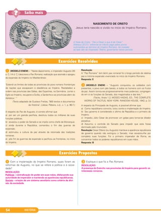 HISTÓRIA54
A (MODELO ENEM) – “Neste depoimento, o imperador Augusto (30
a. C.-14 d. C.) descreve a Pax Romana, realização que assinala o apogeu
da expansão do Império no Mediterrâneo:
‘Estendi os limites de todas as províncias do povo romano fronteiriças
de nações que escapavam à obediência ao Império. Restabeleci a
ordem nas províncias das Gálias, das Espanhas, na Germânia. Juntei o
Egito ao Império, recuperei a Sicília, a Sardenha e as províncias além do
Adriático.’ “
(Texto adaptado de Gustavo Freitas, "900 textos e documentos
de História", Lisboa: Plátano, s.d., v. 1, p. 96-7.)
A respeito da Pax de Augusto, é correto afirmar que
a) por ser um grande pacifista, destituiu todos os militares de suas
funções públicas.
b) esvaziou o poder do Senado e se impôs como chefe da Monarquia.
c) ainda durante a República, comandou o fim das guerras de
expansão.
d) estimulou a cultura da paz através da retomada das tradições
romanas.
e) pôs fim às guerrras de expansão e pacificou as fronteiras, no início
do Império.
Resolução
A “Paz Romana” (em latim pax romana) foi o longo período de relativa
paz e mínima expansão vivenciado no início do Império Romano.
Resposta: E
B (MODELO ENEM) – “Augusto conquistou os soldados com
presentes, o povo com pão barato, e todos os homens com os frutos
da paz. Assim tornou-se progressivamente mais poderoso, congregan-
do em si as funções do Senado, dos magistrados e das leis.”
(Tácito, Anais 1.2, MOSES HADAS, ED., THE COMPLETE
WORKS OF TACITUS, NEW YORK: RANDOM HOUSE, 1942, p. 3.)
A respeito do Principado de Augusto, é possível afirmar que:
a) Como republicano convicto, lutou contra a implantação do Império.
b) Seu governo é considerado o último da República e o primeiro do
Império.
c) Impediu Júlio César de promover um golpe para tornar-se ditador
perpétuo.
d) Assumiu o controle do Senado para impedir que este fosse
dominado pelo triunvirato.
Resolução César Otávio (ou Augusto) manteve a aparência republicana
de governo quando não extinguiu o Senado, mas esvaziou-lhe por
completo suas funções. Foi o primeiro imperador de Roma, ao
concentrar todos os poderes republicanos em suas mãos.
Resposta: B
1 Com a implantação do Império Romano, quais foram as
reformas de Augusto, no que se refere à política e à socie-
dade?
2 Explique o que foi a Pax Romana.
RESOLUÇÃO:
Políticas – centralização do poder em suas mãos, disfarçando sua
autoridade de imperador e mantendo as aparências republicanas.
Sociais – criação de um sistema censitário como critério de divi-
são da sociedade.
RESOLUÇÃO:
A presença do Exército nas províncias do Império para garantir os
interesses romanos.
NASCIMENTO DE CRISTO
Jesus teria nascido e vivido no início do Império Romano.
A frase de Cristo, “Dai a César o que é de César”
(Mateus 22:21), refere-se ao tributo pago pelos povos
submetidos ao domínio do Império Romano. As moedas
ao lado são do imperador Tibério, governante nesse período.
Saiba mais??
C1_1A_PROF_Hist_2013_Lis 04/10/12 09:40 Página 54
 
