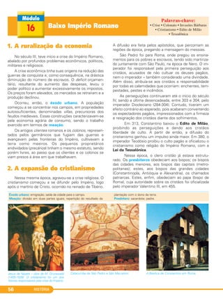 HISTÓRIA56
Baixo Império Romano16
1. A ruralização da economia
No século III, teve início a crise do Império Romano,
abalado por profundos problemas econômicos, políticos,
militares e religiosos.
A crise econômica tinha suas origens na redução das
guerras de conquista e, como consequência, na drástica
diminuição do número de escravos. O deficit orçamen-
tário, resultante do aumento das despesas, levou o
poder político a aumentar excessivamente os impostos.
Os preços foram elevados, os mercados se retraíram e a
produção declinou.
Ocorreu, então, o êxodo urbano. A população
começou a se concentrar nos campos, em propriedades
autossuficientes, denominadas villas, precursoras dos
feudos medievais. Essas construções caracterizavam-se
pela economia agrária de consumo, sendo o trabalho
exercido em termos de meação.
Os antigos clientes romanos e os colonos, represen-
tados pelos germânicos que fugiam das guerras e
avançavam pelas fronteiras do Império, cultivavam a
terra como meeiros. Os pequenos proprietários
endividados (precários) tinham o mesmo estatuto, sendo
porém livres, ao passo que os clientes e os colonos se
viam presos à área em que trabalhavam.
2. A expansão do cristianismo
Nessa mesma época, agravou-se a crise religiosa. O
cristianismo começou a se difundir pelo Império, logo
após o martírio de Cristo, ocorrido no reinado de Tibério.
A difusão era feita pelos apóstolos, que percorriam as
regiões da época, pregando a mensagem do messias.
São Pedro foi para Roma, onde pregou os ensina-
mentos para os pobres e escravos, tendo sido martiriza-
do juntamente com São Paulo, na época de Nero. O im-
perador foi responsável pela primeira perseguição aos
cristãos, acusados de não cultuar os deuses pagãos,
nem o imperador – também considerado uma divindade.
Além disso, atribuía-se aos cristãos a responsabilidade
por todas as calamidades que ocorriam: enchentes, tem-
pestades, pestes e incêndios.
As perseguições continuaram até o início do século
IV, sendo a última desencadeada, entre 303 e 304, pelo
imperador Diocleciano (284-304). Contudo, tiveram um
efeito contrário ao esperado, pois acabaram convertendo
os espectadores pagãos, impressionados com a firmeza
e resignação dos cristãos diante dos sofrimentos.
Em 313, Constantino baixou o Edito de Milão,
proibindo as perseguições e dando aos cristãos
liberdade de culto. A partir de então, a difusão do
cristianismo ganhou um impulso ainda maior. Em 380, o
imperador Teodósio proibiu o culto pagão e oficializou o
cristianismo como religião do Império Romano, com a
Lei da Tessalônica.
Nessa época, o clero cristão já estava estrutu-
rado. Os presbíteros obedeciam aos bispos; os bispos
das cidades menores, aos bispos das capitais (metro-
politanas); estes, aos bispos das grandes cidades
(Constantinopla, Antióquia e Alexandria), os chamados
patriarcas. Estes, enfim, obedeciam ao papa (bispo de
Roma), cuja autoridade sobre os cristãos foi oficializada
pelo imperador Valentino III, em 455.
Jesus de Nazaré – obra de M. Grunewald
(1455-1528). O cristianismo foi um dos
fatores responsáveis pela crise do Império.
Catacumba de São Pedro e São Marcelino. A Basílica de Constantino em Roma.
Êxodo urbano: emigração; saída da cidade para o campo.
Meação: divisão em duas partes iguais; repartição do resultado da
plantação com o dono da terra.
Presbítero: sacerdote; padre.
• Crise • Colonato • Invasões Bárbaras
• Cristianismo • Edito de Milão
• Tessalônica
C1_1A_PROF_Hist_2013_Lis 04/10/12 09:41 Página 56
 