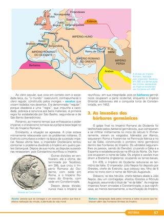HISTÓRIA 57
Ao clero secular, que vivia em contato com a socie-
dade laica, ou “o mundo” (saeculum), contrapunha-se o
clero regular, constituído pelos monges – ascetas que
viviam isolados nos desertos. Era denominado “regular”
porque obedecia a uma “regra”, que impunha a casti-
dade, pobreza e renúncia aos bens materiais. A primeira
regra foi estabelecida por São Basílio, seguindo-se a de
São Bento (beneditinos).
Portanto, ao mesmo tempo que enfraquecia o poder
imperial, o cristianismo tornava-se a própria base legal no
fim do Império Romano.
Entretanto, a situação se agravava. A crise estava
intimamente relacionada com os problemas militares. O
Exército conturbava a ordem na época da sucessão impe-
rial. Nessa última fase, o imperador Diocleciano tentou
contornar o problema dividindo o Império em quatro par-
tes (tetrarquia). Depois de sua morte, as disputas sucessó-
rias renasceram, pois Constantino reunificou o Império.
Outras divisões se veri-
ficaram, até a última, de-
terminada por Teodósio,
em 395, que criou o Im-
pério Romano do Oci-
dente, com sede em
Roma, e o Império Ro-
mano do Oriente, com
sede em Constantinopla.
Depois dessa divisão,
nunca mais o Império se
reunificou em sua integridade, pois os bárbaros germâ-
nicos ocuparam a parte ocidental, enquanto o Império
Oriental sobreviveu até a conquista turca de Constan-
tinopla, em 1453.
3. As invasões dos
bárbaros germânicos
O golpe final no Império Romano do Ocidente foi
desfechado pelos bárbaros germânicos, que começaram
a se infiltrar militarmente no início do século V. Primei-
ramente, vieram os visigodos; liderados por Alarico,
saquearam Roma e fixaram-se na Península Ibérica e no
sul da Gália, constituindo o primeiro reino germânico
dentro das fronteiras do Império. Os vândalos seguiram-
lhes os passos, saindo do Danúbio, cruzando a Gália e a
Espanha e estabelecendo-se na África do Norte. Os fran-
cos ocuparam o norte da Gália. Os anglos e saxões inva-
diram a Bretanha (Inglaterra), ocupando as terras baixas.
Em 476, o Império do Ocidente reduzia-se ao ter-
ritório da Itália. O imperador Júlio Nepos foi deposto por
Orestes, chefe do Exército, que colocou seu filho de 6
anos no trono com o nome de Rômulo Augústulo.
Odoacro, rei dos hérulos, chefe bárbaro aliado a Júlio
Nepos, deu um contragolpe: afastou Orestes e Rômulo
Augústulo, assumindo o título de “rei da Itália”. As insígnias
imperiais foram enviadas a Constantinopla, o que signifi-
cava, ao menos teoricamente, a reunificação do Império.
Moeda de Constantino.
A divisão do Império
Romano, realizada
pelo imperador Teodósio,
em 395, e a demarcação
dos limites, destacando
os impérios existentes
nas fronteiras em 450.
Asceta: pessoa que se consagra a um exercício prático que leva à
efetiva realização da virtude, à plenitude da vida moral.
Bárbaro: designação dada pelos romanos a todos os povos que ha-
bitavam além das fronteiras (limites) do Império.
C1_1A_PROF_Hist_2013_Lis 04/10/12 09:41 Página 57
 