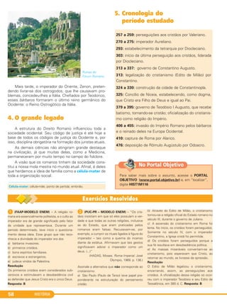 HISTÓRIA58
Ruínas do
Fórum Romano.
Mais tarde, o imperador do Oriente, Zenon, preten-
dendo livrar-se dos ostrogodos, que lhe causavam pro-
blemas, concedeu-lhes a Itália. Chefiados por Teodorico,
esses bárbaros formaram o último reino germânico do
Ocidente: o Reino Ostrogótico da Itália.
4. O grande legado
A estrutura do Direito Romano influenciou toda a
sociedade ocidental. Seu código de justiça é até hoje a
base de todos os códigos de justiça do Ocidente e, por
isso, disciplina obrigatória na formação dos juristas atuais.
As demais ciências não atingiram grande destaque
na civilização, já que muitas delas, como a Medicina,
permaneceram por muito tempo no campo do folclore.
A visão que os romanos tinham da sociedade cons-
titui a nossa mola mestra no mundo atual. Afinal, é deles
que herdamos a ideia de família como a célula-mater de
toda a organização social.
5. Cronologia do
período estudado
257 a 259: perseguições aos cristãos por Valeriano.
270 a 275: imperador Aureliano.
293: estabelecimento da tetrarquia por Diocleciano.
303: início da última perseguição aos cristãos, liderada
por Diocleciano.
313 a 337: governo de Constantino Augusto.
313: legalização do cristianismo (Edito de Milão) por
Constantino.
324 a 330: construção da cidade de Constantinopla.
325: Concílio de Niceia, estabelecendo, como dogma,
que Cristo era Filho de Deus e igual ao Pai.
379 a 395: governo de Teodósio I Augusto, que recebe
batismo, tornando-se cristão; oficialização do cristianis-
mo como religião do Império.
406 a 455: invasão do Império Romano pelos bárbaros
e o reinado deles na Europa Ocidental.
410: captura de Roma por Alarico.
476: deposição de Rômulo Augústulo por Odoacro.
Célula-mater: célula-mãe; ponto de partida; embrião.
1 (FAAP-MODELO ENEM) – A religião ro-
mana era essencialmente politeísta, e o culto ao
imperador era de grande significado pelo fator
da unidade que representava. Durante um
período determinado, teve início o questiona-
mento dessa ideia. Esse grupo que não reco-
nhecia a divindade do imperador era dos
a) bárbaros invasores.
b) primeiros cristãos.
c) bons espíritos familiares.
d) escravos e estrangeiros.
e) judeus vindos da Palestina.
Resolução
Os primeiros cristãos eram considerados sub-
versivos e estimulavam a desobediência civil
ao defender que Jesus Cristo era o único Deus.
Resposta: B
B (PUC-PR – MODELO ENEM) – “Os cris-
tãos insistiam em que só eles possuíam a ver-
dade e que todas as outras religiões, inclusive
as do Estado, que eram praticadas pelos
romanos eram falsas. Recusavam-se, por
exemplo, a cumprir os rituais ligados à figura do
imperador – tais como a queima do incenso
diante da estátua. Afirmavam que tais gestos
significavam adorar o imperador como um
deus. (...)”
(HADAS, Moses. Roma Imperial. José
Olympio, 1969. p. 136.)
Assinale a alternativa que não corresponde ao
cristianismo:
a) São Paulo (Paulo de Tarso) teve papel pre-
ponderante na estruturação do pensamento
cristão.
b) Através do Edito de Milão, o cristianismo
tornou-se a religião oficial do Estado romano no
século III, durante o governo de Juliano.
c) A ascensão do cristianismo em Roma foi
lenta. No início, os cristãos foram perseguidos.
Somente no século IV, com o imperador
Constantino, a Igreja cristã foi permitida.
d) Os cristãos foram perseguidos porque a
sua fé resultava em desobediência política.
e) As massas miseráveis convertiam-se ao
cristianismo, pois esperavam que Cristo, ao
retornar ao mundo, as livrasse da opressão.
Resolução
O Edito de Milão legalizou o cristianismo,
encerrando, assim, as perseguições aos
cristãos. A oficialização dessa religião só ocor-
reu com o imperador Teodósio e seu Edito de
Tessalônica, em 380 d. C. Resposta: B
Para saber mais sobre o assunto, acesse o PORTAL
OBJETIVO (www.portal.objetivo.br) e, em “localizar”,
digite HIST1M116
No Portal Objetivo
C1_1A_PROF_Hist_2013_Lis 04/10/12 09:41 Página 58
 
