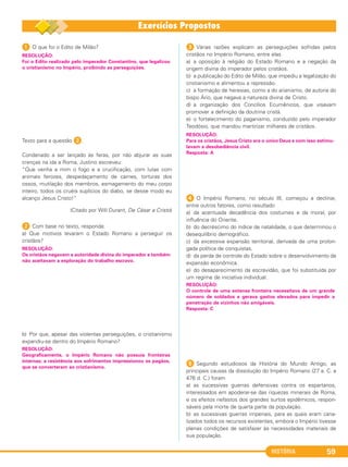 HISTÓRIA 59
1 O que foi o Edito de Milão?
Texto para a questão 2.
Condenado a ser lançado às feras, por não abjurar as suas
crenças na ida a Roma, Justino escreveu:
“Que venha a mim o fogo e a crucificação, com lutas com
animais ferozes, despedaçamento de carnes, torturas dos
ossos, mutilação dos membros, esmagamento do meu corpo
inteiro, todos os cruéis suplícios do diabo, se desse modo eu
alcanço Jesus Cristo!”
(Citado por Will Durant, De César a Cristo)
2 Com base no texto, responda:
a) Que motivos levaram o Estado Romano a perseguir os
cristãos?
b) Por que, apesar das violentas perseguições, o cristianismo
expandiu-se dentro do Império Romano?
3 Várias razões explicam as perseguições sofridas pelos
cristãos no Império Romano, entre elas
a) a oposição à religião do Estado Romano e a negação da
origem divina do imperador pelos cristãos.
b) a publicação do Edito de Milão, que impediu a legalização do
cristianismo e alimentou a repressão.
c) a formação de heresias, como a do arianismo, de autoria do
bispo Ário, que negava a natureza divina de Cristo.
d) a organização dos Concílios Ecumênicos, que visavam
promover a definição da doutrina cristã.
e) o fortalecimento do paganismo, conduzido pelo imperador
Teodósio, que mandou martirizar milhares de cristãos.
4 O Império Romano, no século III, começou a declinar,
entre outros fatores, como resultado
a) da acentuada decadência dos costumes e da moral, por
influência do Oriente.
b) do decréscimo do índice de natalidade, o que determinou o
desequilíbrio demográfico.
c) da excessiva expansão territorial, derivada de uma prolon-
gada política de conquistas.
d) da perda de controle do Estado sobre o desenvolvimento da
expansão econômica.
e) do desaparecimento da escravidão, que foi substituída por
um regime de iniciativa individual.
5 Segundo estudiosos da História do Mundo Antigo, as
principais causas da dissolução do Império Romano (27 a. C. a
476 d. C.) foram
a) as sucessivas guerras defensivas contra os espartanos,
interessados em apoderar-se das riquezas minerais de Roma,
e os efeitos nefastos dos grandes surtos epidêmicos, respon-
sáveis pela morte de quarta parte da população.
b) as sucessivas guerras imperiais, para as quais eram cana-
lizados todos os recursos existentes, embora o Império tivesse
plenas condições de satisfazer às necessidades materiais de
sua população.
RESOLUÇÃO:
Foi o Edito realizado pelo imperador Constantino, que legalizou
o cristianismo no Império, proibindo as perseguições.
RESOLUÇÃO:
Para os cristãos, Jesus Cristo era o único Deus e com isso estimu-
lavam a desobediência civil.
Resposta: A
RESOLUÇÃO:
Geograficamente, o Império Romano não possuía fronteiras
internas; a resistência aos sofrimentos impressionou os pagãos,
que se converteram ao cristianismo.
RESOLUÇÃO:
Os cristãos negavam a autoridade divina do imperador e também
não aceitavam a exploração do trabalho escravo.
RESOLUÇÃO:
O controle de uma extensa fronteira necessitava de um grande
número de soldados e gerava gastos elevados para impedir a
penetração de vizinhos não amigáveis.
Resposta: C
C1_1A_PROF_Hist_2013_Lis 04/10/12 09:41 Página 59
 