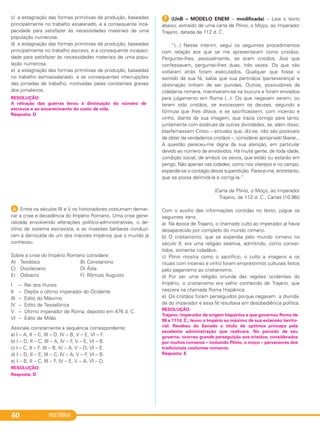 HISTÓRIA60
c) a estagnação das formas primitivas de produção, baseadas
principalmente no trabalho assalariado, e a consequente inca-
pacidade para satisfazer às necessidades materiais de uma
população numerosa.
d) a estagnação das formas primitivas de produção, baseadas
principalmente no trabalho escravo, e a consequente incapaci-
dade para satisfazer às necessidades materiais de uma popu-
lação numerosa.
e) a estagnação das formas primitivas de produção, baseadas
no trabalho semiassalariado, e as consequentes interrupções
das jornadas de trabalho, motivadas pelas constantes greves
dos jornaleiros.
F Entre os séculos III e V os historiadores costumam demar-
car a crise e decadência do Império Romano. Uma crise gene-
ralizada envolvendo alterações político-administrativas, o de-
clínio de sistema escravista, e as invasões bárbaras conduzi-
ram à derrocada de um dos maiores impérios que o mundo já
conheceu.
Sobre a crise do Império Romano considere:
A) Teodósio B) Constantino
C) Diocleciano D) Átila
E) Odoacro F) Rômulo Augusto
I – Rei dos Hunos
II – Depôs o último imperador do Ocidente
III – Edito do Máximo
IV – Edito de Tessalônica
V – Último imperador de Roma, deposto em 476 d. C.
VI – Edito de Milão
Assinale corretamente a sequência correspondente:
a) I – A, II – C, III – D, IV – B, V – E, VI – F.
b) I – D, II – C, III – A, IV – F, V – E, VI – B.
c) I – C, II – F, III – B, IV – A, V – D, VI – E.
d) I – D, II – E, III – C, IV – A, V – F, VI – B.
e) I – B, II – C, III – F, IV – E, V – A, VI – D.
RESOLUÇÃO:
Resposta: D
G (UnB – MODELO ENEM – modificada) – Leia o texto
abaixo, extraído de uma carta de Plínio, o Moço, ao imperador
Trajano, datada de 112 d. C.
“(...) Nesse ínterim, segui os seguintes procedimentos
com relação aos que se me apresentaram como cristãos.
Perguntei-lhes, pessoalmente, se eram cristãos. Aos que
confessavam, perguntei-lhes duas, três vezes. Os que não
voltaram atrás foram executados. Qualquer que fosse o
sentido da sua fé, sabia que sua pertinácia (perseverança) e
obstinação tinham de ser punidas. Outros, possuidores da
cidadania romana, mantiveram-se na loucura e foram enviados
para julgamento em Roma (...). Os que negavam serem, ou
terem sido cristãos, se evocassem os deuses, segundo a
fórmula que lhes ditava, e se sacrificassem, com incenso e
vinho, diante da sua imagem, que trazia comigo para tanto,
juntamente com estátuas de outras divindades; se, além disso,
blasfemassem Cristo – atitudes que, diz-se, não são possíveis
de obter de verdadeiros cristãos –, considerei apropriado liberar...
A questão pareceu-me digna da sua atenção, em particular
devido ao número de envolvidos. Há muita gente, de toda idade,
condição social, de ambos os sexos, que estão ou estarão em
perigo. Não apenas nas cidades, como nos vilarejos e no campo,
expande-se o contágio dessa superstição. Parece-me, entretanto,
que se possa delimitá-la e corrigi-la.”
(Carta de Plínio, o Moço, ao imperador
Trajano, de 112 d. C., Cartas (10.96))
Com o auxílio das informações contidas no texto, julgue os
seguintes itens.
a) Na época de Trajano, o chamado culto ao imperador já havia
desaparecido por completo do mundo romano.
b) O cristianismo, que se expandia pelo mundo romano no
século II, era uma religião seletiva, admitindo, como conver-
tidos, somente cidadãos.
c) Plínio mostra como o sacrifício, o culto a imagens e os
rituais com incenso e vinho foram empréstimos culturais feitos
pelo paganismo ao cristianismo.
d) Por ser uma religião oriunda das regiões ocidentais do
Império, o cristianismo era velho conhecido de Trajano, que
nascera na chamada Roma Hispânica.
e) Os cristãos foram perseguidos porque negavam a divinda-
de do imperador e essa fé resultava em desobediência política.
RESOLUÇÃO:
A retração das guerras levou à diminuição do número de
escravos e ao encarecimento do custo de vida.
Resposta: D
RESOLUÇÃO:
Trajano, imperador de origem hispânica e que governou Roma de
98 a 117d. C., levou o Império ao máximo de sua extensão territo-
rial. Recebeu do Senado o título de optimus princeps pela
excelente administração que realizara. No período de seu
governo, ocorreu grande perseguição aos cristãos, considerados
por muitos romanos – incluindo Plínio, o moço – perversores dos
tradicionais costumes romanos.
Resposta: E
C1_1A_PROF_Hist_2013_Lis 04/10/12 09:41 Página 60
 