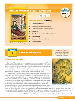 HISTÓRIA 61
1. Conceito de arte
Que é arte? Por que o homem reproduz seus sentimentos pela arte? A res-
posta a essas perguntas mostra a razão de ser do próprio homem, suas aspira-
ções e a importância da compreensão artística como meio de se conhecer o mo-
mento histórico, a visão de mundo do criador.
A arte é uma menmensagem, é o retrato dos tempos. Portanto seu
conhecimento fornece um “diálogo visual” da imaginação do artista.
“A arte nos dá a possibilidade de comunicar a concepção que temos das coi-
sas através de procedimentos que não podem ser expressos de outra forma.
Na verdade, uma imagem vale por mil palavras não apenas por seu valor des-
critivo, mas também por sua significação simbólica. Na arte, assim como na
linguagem, o homem é sobretudo um inventor de símbolos que transmitem ideias
complexas sob formas novas. Temos de pensar na arte não em termos de prosa
do cotidiano, mas como poesia, que é livre para reestruturar o vocabulário e a
sintaxe convencionais, a fim de expressar significados e estados mentais novos,
muitas vezes múltiplos. Da mesma forma, uma pintura sugere muito mais do que
afirma. E, como no poema, o valor da arte encontra-se igualmente naquilo que ela diz, e como o diz. Mas qual é o
significado da arte? O que ela tenta dizer? Os artistas em geral não nos dão uma explicação clara, uma vez que a obra
é a própria afirmação. Se fossem capazes de dá-la em forma de palavras, então seriam escritores.”
(JANSON, H. W.; JANSON, Anthony. Iniciação à História da Arte. São Paulo: Martins Fontes. p. 7.)
Salvador Dalí (1904-1989), Rafael.
A arte na Pré-História1
1 – A arte na Pré-História
2 – A arte mesopotâmica e a arte egípcia
3 – A cultura de fenícios, hebreus e persas
4 – A arte grega
5 – Filosofia, teatro, poesia e história na Grécia
6 – A arte romana
7 – Literatura e filosofia em Roma
8 – A arte bizantina
Educação Artística – Módulos
• Matriarcado • Fertilidade
• Pintura rupestre • Megalítico
• Dolmens • Cromlech
A arte é o retrato dos tempos.
C1_1A_PROF_Hist_2013_Lis 04/10/12 09:41 Página 61
 