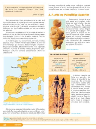 HISTÓRIA62
Para apresentar o mais simples animal, a mais fácil
forma geométrica, é fundamental, antes de tudo, pensar,
abstrair, construir uma “ideia” do que será feito; a seguir,
dominar uma técnica. Finalmente, o resultado dessa ati-
tude tem um significado que pode, ou não, ser mágico
ou religioso.
O progresso tecnológico, social e cultural do homem é
refletido na arte de cada civilização. Por esse motivo, pode-
mos associar, grosso modo, as várias faces da Pré-His-
tória com alguns tipos característicos de arte.
A História apoia-se, basicamente, em documentos
escritos. Mas o homem não apareceu na face da Terra ao
mesmo tempo que a escrita. Essa invenção, fundamen-
tal para o historiador, é bastante recente. Todo o período
anterior à invenção da escrita, embora já apresente mani-
festações culturais bastante características, chama-se
Pré-História.
Vestígios da arte pré-histórica encontrados em
abrigos subterrâneos e grutas da Europa Ocidental.
Obviamente, esse período opõe muitas dificuldades
ao estudo. Por exemplo, só pode ser conhecido por vestí-
gios, nem sempre fáceis de achar e reconhecer. São restos
humanos, utensílios de pedra, ossos, cerâmicas e metais
(cobre, bronze e ferro). Muitos desses indícios da pre-
sença humana são pinturas, esculturas e monumentos.
2. A arte no Paleolítico Superior
As primeiras formas de arte
até agora encontradas estão
longe de serem belas. São as
chamadas Vênus. Os traços
femininos bastante exagerados
(seios enormes e ancas largas)
e a pouca preocupação com
rosto, pernas e braços nos le-
vam a supor que sejam formas
ligadas ao culto da fertilidade.
Esculpidas em marfim ou pedra,
têm dimensões tão pequenas
que podem ser facilmente trans-
portadas e difundidas.
Vênus de Willendorf.
A pintura rupestre era
feita em paredes de
rochas a céu aberto ou
cavernas. Os primeiros
exemplares dessa arte
são identificados em
cavernas de difícil acesso
e, muitas vezes, escuras.
É, portanto, razoável ima-
ginar que não foram pin-
tadas apenas para a apre-
ciação humana, fazendo
parte de um ritual mágico
com vistas a assegurar
uma caça bem-sucedida.
As duas damas.
Esculturas de
pequenas estatuetas
(Vênus e pinturas
rupestres
com representações
de animais)
30 000 a 18 000 a. C.
Pinturas rupestres
com representações
humanas
estilizadas e “arquitetura”
de monumentos
megalíticos.
18 000 a 5 000 a. C.
NEOLÍTICOPALEOLÍTICO SUPERIOR
A arte começa no momento em que o homem cria
não com um propósito utilitário, mas para
representar ou exprimir.
(René Huyghs)
Rupestre: gravado ou traçado nas rochas; construído em rochedo.
Megalítico: feito de grandes pedras; pedra monumental dos templos pré-históricos; do grego mega = grande + lithos = pedra.
C1_1A_PROF_Hist_2013_Lis 04/10/12 09:41 Página 62
 