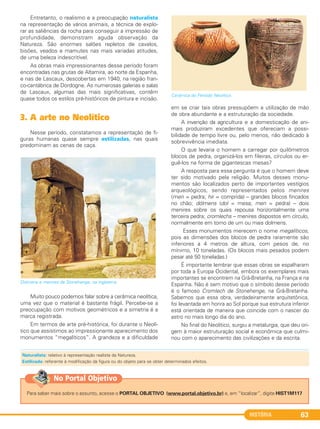 HISTÓRIA 63
Entretanto, o realismo e a preocupação naturalista
na representação de vários animais, a técnica de explo-
rar as saliências da rocha para conseguir a impressão de
profundidade, demonstram aguda observação da
Natureza. São enormes salões repletos de cavalos,
bisões, veados e mamutes nas mais variadas atitudes,
de uma beleza indescritível.
As obras mais impressionantes desse período foram
encontradas nas grutas de Altamira, ao norte da Espanha,
e nas de Lascaux, descobertas em 1940, na região fran-
co-cantábrica de Dordogne. As numerosas galerias e salas
de Lascaux, algumas das mais significativas, contêm
quase todos os estilos pré-históricos de pintura e incisão.
3. A arte no Neolítico
Nesse período, constatamos a representação de fi-
guras humanas quase sempre estilizadas, nas quais
predominam as cenas de caça.
Dolmens e menires de Stonehenge, na Inglaterra.
Muito pouco podemos falar sobre a cerâmica neolítica,
uma vez que o material é bastante frágil. Percebe-se a
preocupação com motivos geométricos e a simetria é a
marca registrada.
Em termos de arte pré-histórica, foi durante o Neolí-
tico que assistimos ao impressionante aparecimento dos
monumentos “megalíticos”. A grandeza e a dificuldade
em se criar tais obras pressupõem a utilização de mão
de obra abundante e a estruturação da sociedade.
A invenção da agricultura e a domesticação de ani-
mais produziram excedentes que ofereciam a possi-
bilidade de tempo livre ou, pelo menos, não dedicado à
sobrevivência imediata.
O que levaria o homem a carregar por quilômetros
blocos de pedra, organizá-los em fileiras, círculos ou er-
guê-los na forma de gigantescas mesas?
A resposta para essa pergunta é que o homem deve
ter sido motivado pela religião. Muitos desses monu-
mentos são localizados perto de importantes vestígios
arqueológicos, sendo representados pelos menires
(men = pedra; hir = comprida) – grandes blocos fincados
no chão; dólmens (dol = mesa; men = pedra) – dois
menires sobre os quais repousa horizontalmente uma
terceira pedra; cromlechs – menires dispostos em círculo,
normalmente em torno de um ou mais dolmens.
Esses monumentos merecem o nome megalíticos,
pois as dimensões dos blocos de pedra raramente são
inferiores a 4 metros de altura, com pesos de, no
mínimo, 10 toneladas. (Os blocos mais pesados podem
pesar até 50 toneladas.)
É importante lembrar que essas obras se espalharam
por toda a Europa Ocidental, embora os exemplares mais
importantes se encontrem na Grã-Bretanha, na França e na
Espanha. Não é sem motivo que o símbolo desse período
é o famoso Cromlech de Stonehenge, na Grã-Bretanha.
Sabemos que essa obra, verdadeiramente arquitetônica,
foi levantada em honra ao Sol porque sua estrutura inferior
está orientada de maneira que coincide com o nascer do
astro no mais longo dia do ano.
No final do Neolítico, surgiu a metalurgia, que deu ori-
gem à maior estruturação social e econômica que culmi-
nou com o aparecimento das civilizações e da escrita.
Cerâmica do Período Neolítico.
Naturalista: relativo à representação realista da Natureza.
Estilizada: referente à modificação da figura ou do objeto para se obter determinados efeitos.
Para saber mais sobre o assunto, acesse o PORTAL OBJETIVO (www.portal.objetivo.br) e, em “localizar”, digite HIST1M117
No Portal Objetivo
C1_1A_PROF_Hist_2013_Lis 04/10/12 09:41 Página 63
 