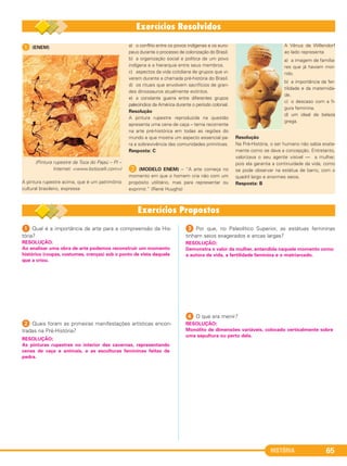 HISTÓRIA 65
1 (ENEM)
(Pintura rupestre da Toca do Pajaú – PI –
Internet: <www.botocelli.com>)
A pintura rupestre acima, que é um patrimônio
cultural brasileiro, expressa
a) o conflito entre os povos indígenas e os euro-
peus durante o processo de colonização do Brasil.
b) a organização social e política de um povo
indígena e a hierarquia entre seus membros.
c) aspectos da vida cotidiana de grupos que vi-
veram durante a chamada pré-história do Brasil.
d) os rituais que envolvem sacrifícios de gran-
des dinossauros atualmente extintos.
e) a constante guerra entre diferentes grupos
paleoíndios da América durante o período colonial.
Resolução
A pintura rupestre reproduzida na questão
apresenta uma cena de caça – tema recorrente
na arte pré-histórica em todas as regiões do
mundo e que mostra um aspecto essencial pa-
ra a sobrevivência das comunidades primitivas.
Resposta: C
B (MODELO ENEM) – “A arte começa no
momento em que o homem cria não com um
propósito utilitário, mas para representar ou
exprimir.” (René Huyghs)
A Vênus de Willendorf
ao lado representa
a) a imagem de familia-
res que já haviam mor-
rido.
b) a importância da fer-
tilidade e da maternida-
de.
c) o descaso com a fi-
gura feminina.
d) um ideal de beleza
grega.
Resolução
Na Pré-História, o ser humano não sabia exata-
mente como se dava a concepção. Entretanto,
valorizava o seu agente visível — a mulher,
pois ela garantia a continuidade da vida, como
se pode observar na estátua de barro, com o
quadril largo e enormes seios.
Resposta: B
1 Qual é a importância da arte para a compreensão da His-
tória?
2 Quais foram as primeiras manifestações artísticas encon-
tradas na Pré-História?
3 Por que, no Paleolítico Superior, as estátuas femininas
tinham seios exagerados e ancas largas?
4 O que era menir?
RESOLUÇÃO:
Demonstra o valor da mulher, entendida naquele momento como
a autora da vida, a fertilidade feminina e o matriarcado.
RESOLUÇÃO:
As pinturas rupestres no interior das cavernas, representando
cenas de caça e animais, e as esculturas femininas feitas de
pedra.
RESOLUÇÃO:
Ao analisar uma obra de arte podemos reconstruir um momento
histórico (roupas, costumes, crenças) sob o ponto de vista daquele
que a criou.
RESOLUÇÃO:
Monólito de dimensões variáveis, colocado verticalmente sobre
uma sepultura ou perto dela.
C1_1A_PROF_Hist_2013_Lis 04/10/12 09:41 Página 65
 