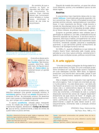 HISTÓRIA 67
Ao contrário do que a-
contecia no Egito, os
zigurates não eram ape-
nas monumentos fu-
nerários. Eram imensos
altares que funcionavam
como templos e, muitas
vezes, constituíam o
centro da vila onde se
encontravam.
Reconstrução da
Porta de Ishtar, Babilônia.
A escultura desse perío-
do é o que podemos cha-
mar hierática. Não há preo-
cupação descritiva, salvo
pelo rosto. As figuras escul-
pidas em baixo-relevo ca-
racterizam-se por um grande
realismo.
Touro alado, de
cabeça humana,
procedente do
Palácio de Sargão II,
em Khorsabad.
Com o fim da supremacia sumeriana, acádios e ba-
bilônicos realizaram uma grande renovação artística. A
ourivesaria ganhou força e as estelas tornaram-se im-
portantes formas de expressão artística. Os desenhos
eram mais suaves e a liberdadede representação aumen-
tou, sem romper com o padrão tradicional.
A escrita cuneiforme, utilizada pelos mesopotâ-
micos, foi criação dos antigos sumérios. Entre os mais
importantes legados, destaca-se o Código de Hamurá-
bi, que se tornou, posteriormente, a base do Direito de
quase todos os povos semitas.
Quando da invasão dos assírios, um povo de cultura
muito diferente, ocorreu uma verdadeira ruptura na arte
dessa região.
Assírios
A característica mais importante dessa arte é o seu
caráter belicoso, incentivado pela grande expansão mili-
tar e econômica. Assur, Nínive e Khorsabad tornaram-se
grandes centros culturais, representados por ricas biblio-
tecas. A mais importante era Nínive, criada durante o
reinado de Assurbanipal (cerca de 900 a. C.), que conti-
nha aproximadamente 22 mil tabuletas de argila, relatan-
do os feitos militares, as práticas medicinais, magia etc.
Surgiram os grandes palácios reais voltados para a
glorificação do soberano e, com eles, a estatuária tornou-se
elemento separado da arquitetura. A escultura assíria é
agressiva, descritiva e realista, principalmente nas cenas
de caça e guerra. Os baixos-relevos são importantes nesse
momento, retratando caçadas, pescarias e expedições
guerreiras, o que demonstra grande conhecimento da
natureza e da fisiologia humana e animal.
Em 539 a. C., quando a Babilônia e o que restava do
Império Assírio foram destruídos pela invasão persa,
percebe-se uma nova ruptura artística, estreitamente li-
gada às novas condições sociais, políticas e econômicas.
2. A arte egípcia
“Uma das principais civilizações da Antiguidade foi a
que se desenvolveu no Egito. Era uma civilização já bas-
tante complexa em sua organização social e riquíssima
em suas realizações culturais. Além disso, os egípcios
produziram uma escrita bem estruturada, graças à qual
temos um conhecimento bastante complexo de sua
cultura.
Mas a religião é talvez o aspecto mais significativo
da cultura egípcia. Tudo no Egito era orientado por ela:
o mundo poderia – na visão desse povo – ser destruído
não fossem as preces e os ritos religiosos; a felicidade
nessa vida e a sobrevivência depois da morte eram
asseguradas pelas práticas rituais, e até mesmo ‘o
ritmo das enchentes, a fertilidade do solo e a própria
disposição racional dos canais de irrigação dependiam
diretamente da ação divina do faraó’. A religião, por-
tanto, invadiu toda a vida egípcia, interpretando o uni-
verso, justificando sua organização social e política,
determinando o papel de cada classe social e, con-
sequentemente, orientando toda a produção artística
desse povo.”
(PROENÇA, Graça. História da Arte.
São Paulo: Ática, 1990. p. 17.)
Reconstrução das muralhas da cidade de Nínive,
do século VII a. C., que alcançaram um perímetro de 15km.
Hierática: referente às formas em geral, rígidas e majestosas, feitas
conforme regras bastante precisas e inabaláveis.
Baixo-relevo: escultura em que as figuras sobrelevam muito pouco
o plano que Ihes serve de fundo.
Ourivesaria: arte de trabalhar com metais e pedras preciosas.
Estela: monumento comemorativo dos grandes feitos de reis e
imperadores.
Cuneiforme: que tem forma de cunha; referente à escrita criada
pelos antigos sumérios.
Belicoso: guerreiro; violento; habituado à guerra.
C1_1A_PROF_Hist_2013_Lis 04/10/12 09:41 Página 67
 