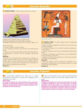 HISTÓRIA72
1 (MODELO ENEM) – A figura a seguir representa um zigurate.
(AQUINO, Rubim; FRANCO, Denize e LOPES, Oscar.
História das sociedades: das comunidades primitivas às
sociedades medievais. Rio de Janeiro: Ao Livro Técnico, 1980. p.111.)
Estes monumentos
a) serviam de palácio, templo e armazém.
b) eram utilizados para enterrar os governantes mais importantes da
região.
c) seguem o modelo piramidal utilizado anteriormente pelos astecas.
d) representavam a primeira forma de edificação utilizada pelo
homem.
Resolução
Possuindo a forma piramidal, porém escalonada (ou de degraus), os
zigurates serviam de palácio real, além de serem espaços religiosos
(templo), tendo em vista o caráter divino do rei. Nesses locais, fun-
cionava, ainda, um tipo de banco, pois neles ficavam armazenados os
grãos a serem emprestados aos camponeses.
Resposta: A
Osíris, Ísis e Néftis.
B (MODELO ENEM) – A pintura egípcia pode ser caracterizada
como uma arte que
a) definiu os valores passageiros e transitórios como forma de repre-
sentação privilegiada.
b) concebeu as imagens como modelo de conduta, utilizando-as em
rituais profanos.
c) adornou os palácios como forma de representação pública do poder
político.
d) valorizou a originalidade na criação artística como possibilidade de
experimentação de novos estilos.
e) elegeu os valores eternos, presentes nos monumentos funerários,
como objeto de representação.
Resolução
A vida dos egípcios estava diretamente relacionada com a
religiosidade. Inevitavelmente, essa característica apareceu em todas
as formas de arte dos egípcios.
Resposta: E
1 As construções realizadas com tijolos crus, na região
mesopotâmica, dificultaram o estudo das civilizações que ali
floresceram. Por quê?
2 Faça uma comparação entre os zigurates da Mesopotâmia
e as pirâmides do Egito, em termos de utilidade artístico-reli-
giosa.
RESOLUÇÃO:
Em razão do desgaste do material utilizado, pouco resistente,
associado ao longo tempo decorrido e, por se localizar numa
região em que se apresenta muita conturbação, grande parte de
seu legado cultural foi destruído.
RESOLUÇÃO:
No Egito, as pirâmides eram construções de caráter monumental
e religioso, destinadas a servir de túmulo para os faraós,
refletindo a grande preocupação com a vida após a morte. Na
Mesopotâmia, os zigurates não possuíam base lisa e o topo era
acessado por meio de platôs ou degraus; serviam como altares,
templos, palácios, bancos e constituíam o centro das cidades.
C1_1A_PROF_Hist_2013_Lis 04/10/12 09:41 Página 72
 