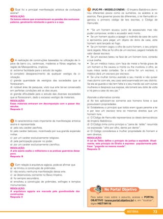 HISTÓRIA 73
3 Qual foi a principal manifestação artística da civilização
assíria?
4 A realização de construções baseadas na utilização de ti-
jolos de barro cru, cerâmicas, madeiras e fibras vegetais, na
região da Mesopotâmia, implicou
a) extrema facilidade para o estudo da região.
b) completo desaparecimento de qualquer vestígio da ci-
vilização.
c) grande quantidade de vestígios das sociedades que aí
floresceram.
d) notável área de pesquisa, visto sua arte ter-se conservado
em perfeitas condições até os dias atuais.
e) grande dificuldade para o estudo das diversas sociedades
que aí floresceram, dado o escasso vestígio de materiais.
5 A característica mais importante da manifestação artística
assíria é representada
a) pelo seu caráter pacifista.
b) pelo caráter belicoso, incentivado por sua grande expansão
militar.
c) por um caráter exclusivamente religioso.
d) pela participação popular no poder.
e) por um caráter exclusivamente científico.
6 Com relação à arquitetura egípcia, pode-se afirmar que
a) se limitou à construção de pirâmides.
b) não existiu nenhuma manifestação dessa arte.
c) se desenvolveu somente no Baixo Império.
d) foi sempre secundária.
e) envolveu a construção de pirâmides, esfinges e templos
monumentais.
G (PUC-PR – MODELO ENEM) – O Império Babilônico domi-
nou diferentes povos como os sumérios, os acádios e os
assírios. Para governar povos tão diferentes, o rei Hamurábi or-
ganizou o primeiro código de leis escritas, o Código de
Hamurábi.
• “Se um homem acusou outro de assassinato mas não
puder comprovar, então o acusador será morto.
• Se um homem ajudou a apagar o incêndio da casa de outro
e aproveitou para pegar um objeto do dono da casa, este
homem será lançado ao fogo.
• Se um homem cegou o olho de outro homem, o seu próprio
será cegado. Mas se foi olho de um escravo, pagará metade do
valor desse escravo.
• Se um escravo bateu na face de um homem livre, cortarão
a sua orelha.
• Se um médico tratou com faca de metal a ferida grave de
um homem e lhe causou a morte ou lhe inutilizou o olho, as
suas mãos serão cortadas. Se a vítima for um escravo, o
médico dará um escravo por escravo.
• Se uma mulher tomou aversão a seu marido e não quiser
mais dormir com ele, seu caso será examinado em seu distrito.
Se ela se guarda e não tem falta e o seu marido sai com outras
mulheres e despreza sua esposa, ela tomará seu dote de volta
e irá para a casa do seu pai.”
Assinale a alternativa correta:
a) As leis aplicavam-se somente aos homens livres e que
possuíssem propriedades.
b) Estabeleceu o princípio que todos eram iguais perante a lei
e por isso um escravo teria os mesmos direitos que um
homem livre.
c) O Código de Hamurábi representava os ideais democráticos
do Império Babilônico.
d) O Código tinha como princípio a “pena de talião” resumida
na expressão “olho por olho, dente por dente”.
e) O Código considerava a mulher propriedade do homem e
sem direitos.
RESOLUÇÃO:
A Lei de Talião define o princípio da justiça e equidade. Atual-
mente, este princípio do Direito é expresso popularmente pela
frase: “pagando na mesma moeda”.
Resposta: D
RESOLUÇÃO:
A arquitetura egípcia era marcada pela grandiosidade das
construções.
Resposta: E
RESOLUÇÃO:
A arte assíria exalta o militarismo e as práticas guerreiras desse
povo.
Resposta: B
RESOLUÇÃO:
Esses materiais entraram em decomposição com o passar dos
séculos.
Resposta: E
RESOLUÇÃO:
Os baixos-relevos que ornamentavam as paredes dos suntuosos
palácios, geralmente retratando a guerra e a caça.
Para saber mais sobre o assunto, acesse o PORTAL
OBJETIVO (www.portal.objetivo.br) e, em “localizar”,
digite HIST1M118
No Portal Objetivo
C1_1A_PROF_Hist_2013_Lis 04/10/12 09:41 Página 73
 
