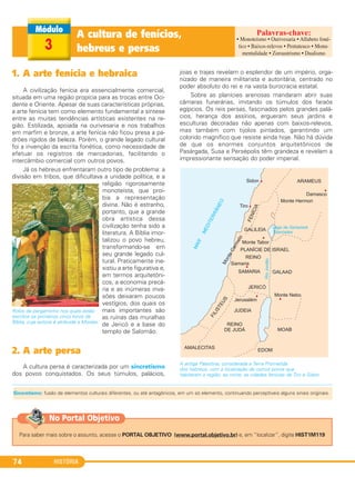 HISTÓRIA74
A cultura de fenícios,
hebreus e persas3
1. A arte fenícia e hebraica
A civilização fenícia era essencialmente comercial,
situada em uma região propícia para as trocas entre Oci-
dente e Oriente. Apesar de suas características próprias,
a arte fenícia tem como elemento fundamental a síntese
entre as muitas tendências artísticas existentes na re-
gião. Estilizada, apoiada na ourivesaria e nos trabalhos
em marfim e bronze, a arte fenícia não ficou presa a pa-
drões rígidos de beleza. Porém, o grande legado cultural
foi a invenção da escrita fonética, como necessidade de
efetuar os registros de mercadorias, facilitando o
intercâmbio comercial com outros povos.
Já os hebreus enfrentaram outro tipo de problema: a
divisão em tribos, que dificultava a unidade política, e a
religião rigorosamente
monoteísta, que proi-
bia a representação
divina. Não é estranho,
portanto, que a grande
obra artística dessa
civilização tenha sido a
literatura. A Bíblia imor-
talizou o povo hebreu,
transformando-se em
seu grande legado cul-
tural. Praticamente ine-
xistiu a arte figurativa e,
em termos arquitetôni-
cos, a economia precá-
ria e as inúmeras inva-
sões deixaram poucos
vestígios, dos quais os
mais importantes são
as ruínas das muralhas
de Jericó e a base do
templo de Salomão.
2. A arte persa
A cultura persa é caracterizada por um sincretismo
dos povos conquistados. Os seus túmulos, palácios,
joias e trajes revelam o esplendor de um império, orga-
nizado de maneira militarista e autoritária, centrado no
poder absoluto do rei e na vasta burocracia estatal.
Sobre as planícies arenosas mandaram abrir suas
câmaras funerárias, imitando os túmulos dos faraós
egípcios. Os reis persas, fascinados pelos grandes palá-
cios, herança dos assírios, ergueram seus jardins e
esculturas decoradas não apenas com baixos-relevos,
mas também com tijolos pintados, garantindo um
colorido magnífico que resiste ainda hoje. Não há dúvida
de que os enormes conjuntos arquitetônicos de
Pasárgada, Susa e Persépolis têm grandeza e revelam a
impressionante sensação do poder imperial.
A antiga Palestina, considerada a Terra Prometida
dos hebreus, com a localização de outros povos que
habitaram a região; ao norte, as cidades fenícias de Tiro e Sidon.
Rolos de pergaminho nos quais estão
escritos os primeiros cinco livros da
Bíblia, cuja autoria é atribuída a Moisés.
• Monoteísmo • Ourivesaria • Alfabeto foné-
tico • Baixos-relevos • Pentateuco • Monu-
mentalidade • Zoroastrismo • Dualismo
Sincretismo: fusão de elementos culturais diferentes, ou até antagônicos, em um só elemento, continuando perceptíveis alguns sinais originais.
Para saber mais sobre o assunto, acesse o PORTAL OBJETIVO (www.portal.objetivo.br) e, em “localizar”, digite HIST1M119
No Portal Objetivo
C1_1A_PROF_Hist_2013_Lis 04/10/12 09:41 Página 74
 