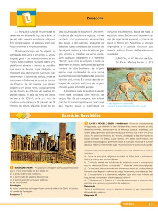 HISTÓRIA 75
Persépolis
[...] Porque o culto de Ahuramazda se
celebrava em altares de fogo, ao ar livre, os
persas não tiveram arquitetura religiosa.
Em compensação, os palácios eram edi-
fícios enormes e impressionantes.
O mais ambicioso, em Persépolis, foi
começado sob Dario I, em 518 a. C. O seu
traçado geral – um imenso número de câ-
maras, salas e pátios reunidos sobre uma
plataforma alteada – lembra as residên-
cias reais da Assíria, cujas tradições se
mostram aqui dominantes. Contudo, não
determinam o caráter do edifício, onde se
combinam influências de todos os cantos
do Império, de tal maneira que deram
origem a um estilo novo, exclusivamente
persa. Assim, as colunas são usadas em
grande escala. A sala do trono de Dario,
de cerca de 125m2, tinha um teto de
madeira sustentado por 36 colunas de 12
metros de altura, algumas ainda de pé.
Esta acumulação de colunas é uma remi-
niscência da arquitetura egípcia, visível
também nos pormenores ornamentais
das bases e dos capitéis, enquanto os
esbeltos fustes canelados das colunas de
Persépolis revelam a mão de artistas gre-
gos jônicos a trabalhar na corte persa.
Sem qualquer precedente é o estranho
“berço” que coroa as colunas e onde se
assentam as traves, composto das partes
frontais de dois bovídeos, de origem
assíria, mas combinados de uma forma
que recorda as extremidades das varas ou
bastões do Luristão. É o único caso de uti-
lização de motivos artísticos de origem
nômada pelos arquitetos persas.
A escadaria dupla de acesso à sala do
trono está decorada com relevos de
longas filas de personagens, em solene
marcha. O caráter repetitivo e cerimonial
das figuras acusa a submissão ao
conjunto arquitetônico, típica de toda a
escultura persa. Encontramo-la até em ce-
nas de importância especial, como na de
Dario e Xerxes em Audiência: a energia
expressiva e a perícia narrativa dos
relevos assírios foram deliberadamente
rejeitadas.
(JANSON, H. W. História da Arte.
São Paulo: Martins Fontes. p. 82.)
Leão alado com chifres de
carneiro e patas traseiras de grifo, Susa.
A (MODELO ENEM) – Ao observar a imagem acima, podemos notar
que a maior expressão da arte persa foi
a) a pintura de feitos históricos.
b) a confecção de objetos de cerâmica.
c) a construção de suntuosos palácios.
d) as necrópoles.
Resolução
As ruínas presentes na imagem fazem parte do palácio de Dario, localizado
na cidade de Persépolis.
Resposta: C
B (UFSC – MODELO ENEM – modificada) – Entre as civilizações da
Antiguidade, que tiveram o Mar Mediterrâneo como cenário do seu
desenvolvimento, destacaram-se os hebreus (judeus, israelitas), por
terem sido o primeiro povo conhecido que afirmou sua fé em um único
Deus. As bases da História, da Filosofia, da religião e das leis hebraicas
estão contidas na Bíblia, cujos relatos, em parte confirmados por
achados arqueológicos, permitem traçar a evolução histórica e cultural
do povo hebreu e identificar suas influências sobre outras civilizações.
Assinale a(s) proposição(ões) correta(s) nas suas referências à cultura
hebraica.
a) Entre os princípios religiosos contidos na Bíblia está o politeísmo,
isto é, a crença em muitos deuses.
b) O vínculo visível das influências do judaísmo sobre o cristianismo
está na pessoa de Cristo, considerado “O Messias” pelas duas religiões.
c) Os hebreus destacaram-se em diferentes áreas do conhecimento
humano e nos legaram os livros do Antigo Testamento, chamados de Torá.
d) O cristianismo e o islamismo, religiões que têm hoje milhões de
seguidores, receberam influências do judaísmo.
e) O Pentateuco, o Talmud e o Alcorão representam o conjunto dos
escritos que reúnem os preceitos do judaísmo.
Resolução
Tanto o cristianismo como o islamismo tiveram o seu monoteísmo
derivado do judaísmo.
Resposta: D
C1_1A_PROF_Hist_2013_Lis 04/10/12 09:41 Página 75
 