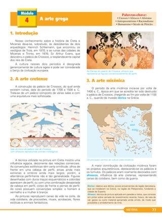 HISTÓRIA 77
A arte grega4
1. Introdução
Nosso conhecimento sobre a história de Creta e
Micenas deve-se, sobretudo, às descobertas de dois
arqueólogos: Heinrich Schliemann, que encontrou os
vestígios de Troia, em 1870, e as ruínas das cidades de
Micenas e Tirinto, em 1876; Sir Arthur Evans, que
descobriu o palácio de Cnossos, a resplandecente capital
dos reis de Creta.
A cultura nesses dois períodos é designada
genericamente de cultura egeia e pode ser considerada
o berço da civilização europeia.
2. A arte cretense
A construção do palácio de Cnossos, do qual ainda
existem ruínas, data do período de 1700 a 1500 a. C.
Trata-se de um palácio composto de várias salas e com
uma arquitetura mais sofisticada.
Sala do trono do palácio real de Cnossos,
com afrescos reproduzindo animais mitológicos.
A técnica utilizada na pintura em Creta mostra uma
influência egípcia, decorrente das relações comerciais.
As convenções estilísticas têm certa similitude: olhos de
frente em uma cabeça de perfil, ancas ainda mais
estreitas e ombros ainda mais largos; porém, a
alternância perfil-frente não é tão generalizada. Figuras
desenhadas com duros traços esquemáticos e coloridas
aparecem de perfil, ou com uma combinação desajeitada
de cabeça em perfil, corpo de frente e pernas de perfil.
As cores possuem convenções simples: o homem é
vermelho e a mulher é branca.
As pinturas reproduzem cenas da vida na corte, da
vida cotidiana, de procissões, rituais, acrobacias, flores
exóticas e animais fantásticos.
As Damas do palácio de Cnossos, afresco que
representa as figuras convencionalmente de perfil.
3. A arte micênica
O período da arte micênica inicia-se por volta de
1400 a. C., época em que se acredita ter sido destruído
o palácio de Cnossos, chegando ao fim por volta de 1100
a. C., quando da invasão dórica na Grécia.
Os principais centros da cultura creto-micênica.
A maior contribuição da civilização micênica foram
os projetos arquitetônicos, destacando-se os palácios e
os túmulos. Os palácios eram ricamente decorados com
afrescos, influência da arte cretense, representando
cenas do cotidiano, bem como da guerra.
Dórico: relativo aos dórios, povos provenientes da região danubiana,
que se instalaram na Grécia, na região do Peloponeso, fundando a
cidade de Esparta.
Afresco: técnica de pintura aplicada em paredes e tetos, que consiste
em pintar sobre camada de revestimento recente, fresco, de nata da
cal, gesso ou outro material apropriado ainda úmido, de modo que
possibilita o embebimento da tinta.
• Cnossos • Afrescos • Abstratas
• Antropocentrismo • Racionalismo
• Humanismo • Século de Péricles
C1_1A_PROF_Hist_2013_Lis 04/10/12 09:41 Página 77
 