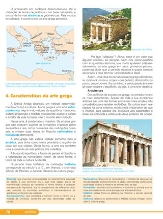 HISTÓRIA78
O artesanato em cerâmica desenvolveu-se até a
utilização de temas decorativos, com base naturalista, e
outros de formas abstratas e geométricas. Para muitos
estudiosos, é o prenúncio da arte grega posterior.
O mundo grego, onde floresceu a mais brilhante cultura da Antiguidade
Clássica e suas regiões vizinhas (Macedônia, Trácia e Frígia).
4. Características da arte grega
A Grécia Antiga alcançou um notável desenvolvi-
mento artístico e cultural. A arte grega é uma arte antro-
pocêntrica, exprimindo valores de equilíbrio, harmonia,
ordem, proporção e medida e buscando exaltar a beleza
e o calor da vida humana, não o mundo além-túmulo.
Nessa arte, é condenado o mistério. Os artistas gre-
gos não estavam sujeitos às limitações impostas pelos
sacerdotes e reis, como na maioria das civilizações orien-
tais, e tiraram suas ideias da filosofia racionalista e
humanista dominante.
A arte grega não estava voltada somente para a
estética, pois tinha como meta prioritária o orgulho do
povo por sua cidade. Desta forma, a arte era também
uma expressão da vida política dos cidadãos.
A busca do equilíbrio, a forma de pensar e filosofar e
a valorização do humanismo foram, de certa forma, a
fonte de toda a cultura ocidental.
O período mais brilhante da civilização helênica
corresponde ao século V a. C., em Atenas, o chamado
Século de Péricles, o período clássico da cultura grega.
Santuário de Delfos.
Por que “clássico”? Afinal, esse é um valor que
alguém conferiu ao período. Sem nos preocuparmos
com as questões técnicas, que muito ajudaram o desen-
volvimento da arte grega em seus primeiros passos,
podemos dizer que o período clássico é quase sempre
associado a dois termos: racionalidade e ideal.
Assim, uma obra do período clássico grego dificilmen-
te mostrará rostos e corpos com defeito, distorcidos ou
pouco proporcionais. Ao contrário, a preocupação era atin-
gir a perfeição e o equilíbrio, ou seja, é uma arte idealista.
Arquitetura
Dos edifícios da arquitetura grega, os templos foram
os mais importantes. Apesar de toda a sua excelência
artística, são uma das formas estruturais mais simples, não
concebidos para receber multidões. Os cultos eram rea-
lizados na parte externa, muito mais importante do que
o interior, cujo acesso era exclusivo aos sacerdotes e
onde era colocada a estátua do deus protetor da cidade.
Parthenon, o mais célebre dos templos
gregos, arquitetado por Ictino e decorado por Fídias.
Abstrata: que expressa uma qualidade ou característica separada
do objeto a que pertence ou a que está ligada; diz-se da
manifestação artística de conteúdo e forma alheios a qualquer
representação figurativa, que é característica de diferentes épo-
cas, culturas ou correntes estéticas, e transcendentes às
aparências exteriores da realidade.
Antropocêntrica: que considera o homem como o centro ou a
medida do Universo, sendo-lhe por isso destinadas todas as
coisas.
Racionalista: referente ao racionalismo – método de observar as
coisas baseado exclusivamente na razão, considerada como única
autoridade quanto à maneira de pensar e/ou de agir.
Humanista: partidário do humanismo – doutrina ou atitude que se
situa expressamente numa perspectiva antropocêntrica.
Estética: beleza física ou plástica; na Filosofia, o estudo racional
do belo.
Helênica: relativo ou pertencente à Hélade (Grécia Antiga); nome
dado à cultura grega.
C1_1A_PROF_Hist_2013_Lis 04/10/12 09:41 Página 78
 