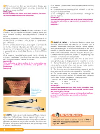 HISTÓRIA8
2 Por que podemos dizer que o processo de datação que
considera o início da História com a invenção da escrita é de
certa forma pouco científico?
C (FUVEST – MODELO ENEM) – Sobre o surgimento da agri-
cultura – e seu uso intensivo pelo homem – pode-se afirmar que
a) foi posterior, no tempo, ao aparecimento do Estado e da
escrita.
b) ocorreu no Oriente Próximo (Egito e Mesopotâmia) e daí se
difundiu para a Ásia (Índia e China), Europa e, a partir desta,
para a América.
c) como tantas outras invenções, teve origem na China donde
se difundiu até atingir a Europa e, por último, a América.
d) ocorreu, em tempos diferentes, no Oriente Próximo (Egito
e Mesopotâmia), na Ásia (Índia e China) e na América (México
e Peru).
e) de todas as invenções fundamentais, como a criação de
animais, a metalurgia e o comércio, foi a que menos contribuiu
para o ulterior progresso material do homem.
D (ESAN) – Sobre a conhecida Idade dos Metais, na transi-
ção entre a Pré-História e a História, é possível afirmar que
a) foi marcada pela utilização do cobre, bronze e ferro, na produ-
ção de armas, instrumentos agrícolas, utensílios domésticos etc.
b) apenas o bronze pode efetivamente ser apresentado como
o primeiro metal utilizado.
c) os homens lutavam entre si, enquanto a economia continua-
va coletora.
d) a vida nômade dos primeiros grupos humanos foi um estí-
mulo para o uso dos metais.
e) não existe ligação entre o uso dos metais e a formação de
grandes impérios.
E (MODELO ENEM) – “O Período Neolítico marca uma
profunda transformação das relações do homem com a
natureza, denominada Revolução Agrícola. Nesse período,
verifica-se a passagem da economia de depredação (em que o
homem se preocupa apenas com sua sobrevivência, devas-
tando os recursos naturais) para uma economia de produção.”
Com base nessas informações, escolha na relação a seguir as
hipóteses compatíveis com este período.
I – Os homens descobriram uma forma nova de obter alimen-
tos: a agricultura, que os obrigou a conservar e cozinhar os cereais.
II – Semeando a terra, criando gado, produzindo o próprio ali-
mento, os homens não tinham mais por que mudar constan-
temente de lugar e tornaram-se sedentários.
III – Os alimentos eram transportados por navios de grande
porte, estimulando o comércio entre as várias civilizações.
IV – Os homens ainda não produziam seus alimentos, não
plantavam, nem criavam animais. Em verdade, eles coletavam
frutos, grãos e raízes, pescavam e caçavam animais.
É correto o que se afirma apenas em
a) I e II. b) II e III. c) III e IV.
d) I, II e III. e) II, III e IV.
RESOLUÇÃO:
A afirmativa III está errada, pois esses navios começaram a ser
fabricados quando se formaram as civilizações, portanto, numa
fase posterior à Pré-História.
A afirmativa IV está errada, porque as atividades descritas fazem
parte do Período Paleolítico, que antecede ao Neolítico.
Resposta: A
RESOLUÇÃO:
O homem sedentário percebeu que certas rochas (minérios) derre-
tiam quando submetidas ao fogo constante e que poderiam ser
moldadas.
Resposta: A
Copo de ouro
do Mar Egeu (ao
lado) e espadas
de bronze
(abaixo).
RESOLUÇÃO:
Várias civilizações se fixaram ao lado de rios ou de regiões que
permitiam a produção de excedentes para garantir sua
sobrevivência.
Resposta: D
RESOLUÇÃO:
Porque estabelece um critério dado pelos ocidentais sem consi-
derar outros aspectos relevantes das culturas.
Para saber mais sobre o assunto, acesse o PORTAL
OBJETIVO (www.portal.objetivo.br) e, em “localizar”,
digite HIST1M102
No Portal Objetivo
C1_1A_PROF_Hist_2013_Lis 04/10/12 09:40 Página 8
 