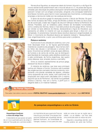 HISTÓRIA80
As pesquisas arqueológicas e a arte na Grécia
Arqueólogos localizam
o muro da antiga Troia
A descoberta do que parece ser parte
de um muro queimado perto da antiga ci-
dade de Troia pode ser a primeira evidên-
cia importante de que a guerra de Troia era
mais do que uma lenda. Uma equipe inter-
nacional chefiada pelo arqueólogo alemão
Manfred Korfmann, da Universidade de
Tubingen, localizou o muro perto de onde
estão as ruínas do que se supõe seja a
cidade – ou as cidades – de Troia, cada
uma construída sobre os restos da outra.
Segundo o arqueólogo alemão, essa
muralha poderia ser parte das fortifica-
Na escultura figurativa, os esquemas ideais do homem (kouros) nu e da figura fe-
minina vestida (koré) predominaram até o início do século V a. C. As poses das figuras
utilizadas para decoração de prédios alcançaram tamanha liberdade de expressão que
pareciam romper com as antigas convenções, atingindo uma concepção totalmente
livre.Nesse momento, para imprimir maior expressão aos movimentos, o artista grego
empregou a técnica do molde oco nas estátuas de bronze.
O ápice da escultura grega foi alcançado durante o Século de Péricles. Os gran-
des nomes da época são Fídias, amigo de Péricles e diretor de todos os seus proje-
tos de construção, criador das imagens de Zeus em Olímpia e Atena no Parthenon de
Atenas; Praxíteles, que se notabilizou pelos retratos de divindades humanizadas,
como a estátua de Hermes, talvez o mais belo produto da arte grega; Miron, famoso
por retratar os tipos atléticos de Atenas, destacando-se a figura do Discóbulo, que
representa um atleta no instante em que se prepara para lançar o disco em uma
competição. A característica marcante dessa escultura deve-se à engenhosidade de
Miron: o movimento do Discóbulo deveria ser bastante instável e “desequilibrado”,
mas, engenhosamente, o autor usou artifícios para evitar o problema.
Pintura e cerâmica
A pintura era muito utilizada em cerâmica, com uma
forte decoração linear ou de figuras geometrizadas,
notando-se a ausência de paisagens. Seus temas eram
os feitos dos deuses e semideuses e amores olím-
picos. Encontram-se também cenas de jogos atléticos,
de funerais e de carros de corrida, que se distinguem
pela liberdade de inspiração, pelos detalhes anatômicos
e pela combinação, de forma engenhosa, das quatro
cores clássicas: azul, amarelo, branco e vermelho.
Entre os maiores representantes da pintura grega,
destacam-se Zeuxis e Apeles.
A indústria de cerâmica, que teve seus principais
centros em Atenas e Corinto, funcionou sob a pressão
das exigências dos mercados internos e externos, com-
portando uma grande variedade de objetos, utilizados
como recipientes de vinho, azeite, mel e perfumes. As
proporções dos vasos eram calculadas com o mesmo
requinte que as do Parthenon, não sendo sua qualidade
artística a técnica, mas sim a forma, o perfil puro e
elegante dado a um material maleável.Cópia romana do Discóbulo de Miron. Estátua de Hermes.
Koré, a estátua feminina de Atenas.
Para saber mais sobre o assunto, acesse o PORTAL OBJETIVO (www.portal.objetivo.br) e, em “localizar”, digite HIST1M120
No Portal Objetivo
C1_1A_PROF_Hist_2013_Lis 04/10/12 09:41 Página 80
 