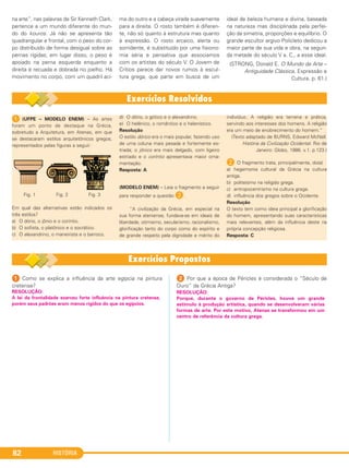 HISTÓRIA82
na arte”, nas palavras de Sir Kenneth Clark,
pertence a um mundo diferente do mun-
do do kouros. Já não se apresenta tão
quadrangular e frontal, com o peso do cor-
po distribuído de forma desigual sobre as
pernas rígidas; em lugar disso, o peso é
apoiado na perna esquerda enquanto a
direita é recuada e dobrada no joelho. Há
movimento no corpo, com um quadril aci-
ma do outro e a cabeça virada suavemente
para a direita. O rosto também é diferen-
te, não só quanto à estrutura mas quanto
à expressão. O rosto arcaico, alerta ou
sorridente, é substituído por uma fisiono-
mia séria e pensativa que associamos
com os artistas do século V. O Jovem de
Crítios parece dar novos rumos à escul-
tura grega, que parte em busca de um
ideal de beleza humana e divina, baseada
na natureza mas disciplinada pela perfei-
ção da simetria, proporções e equilíbrio. O
grande escultor argivo Policleto dedicou a
maior parte de sua vida e obra, na segun-
da metade do século V a. C., a esse ideal.
(STRONG, Donald E. O Mundo da Arte –
Antiguidade Clássica. Expressão e
Cultura. p. 61.)
1 (UFPE – MODELO ENEM) – As artes
foram um ponto de destaque na Grécia,
sobretudo a Arquitetura, em Atenas, em que
se destacaram estilos arquitetônicos gregos,
representados pelas figuras a seguir:
Fig. 1 Fig. 2 Fig. 3
Em qual das alternativas estão indicados os
três estilos?
a) O dório, o jônio e o coríntio.
b) O sofista, o platônico e o socrático.
c) O alexandrino, o maneirista e o barroco.
d) O dório, o gótico e o alexandrino.
e) O helênico, o romântico e o helenístico.
Resolução
O estilo dórico era o mais popular, fazendo uso
de uma coluna mais pesada e fortemente es-
triada; o jônico era mais delgado, com ligeiro
estriado e o coríntio apresentava maior orna-
mentação.
Resposta: A
(MODELO ENEM) – Leia o fragmento a seguir
para responder a questão B.
“A civilização da Grécia, em especial na
sua forma ateniense, fundava-se em ideais de
liberdade, otimismo, secularismo, racionalismo,
glorificação tanto do corpo como do espírito e
de grande respeito pela dignidade e mérito do
indivíduo. A religião era terrena e prática,
servindo aos interesses dos homens. A religião
era um meio de enobrecimento do homem.”
(Texto adaptado de BURNS, Edward McNall.
História da Civilização Ocidental. Rio de
Janeiro: Globo, 1986. v.1. p.123.)
B O fragmento trata, principalmente, do(a)
a) hegemonia cultural da Grécia na cultura
antiga.
b) politeísmo na religião grega.
c) antropocentrismo na cultura grega.
d) influência dos gregos sobre o Ocidente.
Resolução
O texto tem como ideia principal a glorificação
do homem, apresentando suas características
mais relevantes, além da influência deste na
própria concepção religiosa.
Resposta: C
1 Como se explica a influência da arte egípcia na pintura
cretense?
2 Por que a época de Péricles é considerada o “Século de
Ouro” da Grécia Antiga?
RESOLUÇÃO:
Porque, durante o governo de Péricles, houve um grande
estímulo à produção artística, quando se desenvolveram várias
formas de arte. Por este motivo, Atenas se transformou em um
centro de referência da cultura grega.
RESOLUÇÃO:
A lei da frontalidade exerceu forte influência na pintura cretense,
porém seus padrões eram menos rígidos do que os egípcios.
C1_1A_PROF_Hist_2013_Lis 04/10/12 09:41 Página 82
 