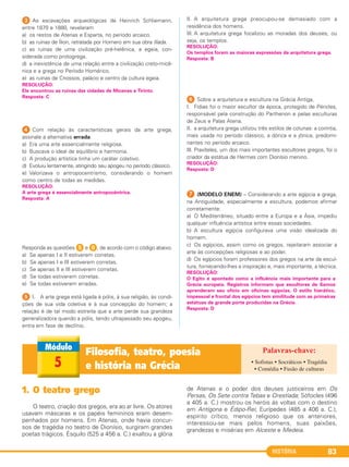 HISTÓRIA 83
3 As escavações arqueológicas de Heinrich Schliemann,
entre 1870 e 1880, revelaram
a) os restos de Atenas e Esparta, no período arcaico.
b) as ruínas de Ílion, retratada por Homero em sua obra Ilíada.
c) as ruínas de uma civilização pré-helênica, a egeia, con-
siderada como protogrega.
d) a inexistência de uma relação entre a civilização creto-micê-
nica e a grega no Período Homérico.
e) as ruínas de Cnossos, palácio e centro da cultura egeia.
4 Com relação às características gerais da arte grega,
assinale a alternativa errada:
a) Era uma arte essencialmente religiosa.
b) Buscava o ideal de equilíbrio e harmonia.
c) A produção artística tinha um caráter coletivo.
d) Evoluiu lentamente, atingindo seu apogeu no período clássico.
e) Valorizava o antropocentrismo, considerando o homem
como centro de todas as medidas.
Responda as questões 5 e 6, de acordo com o código abaixo.
a) Se apenas I e II estiverem corretas.
b) Se apenas I e III estiverem corretas.
c) Se apenas II e III estiverem corretas.
d) Se todas estiverem corretas.
e) Se todas estiverem erradas.
5 I. A arte grega está ligada à pólis, à sua religião, às condi-
ções de sua vida coletiva e à sua concepção do homem; a
relação é de tal modo estreita que a arte perde sua grandeza
generalizadora quando a pólis, tendo ultrapassado seu apogeu,
entra em fase de declínio.
II. A arquitetura grega preocupou-se demasiado com a
residência dos homens.
III. A arquitetura grega focalizou as moradas dos deuses, ou
seja, os templos.
6 Sobre a arquitetura e escultura na Grécia Antiga,
I. Fídias foi o maior escultor da época, protegido de Péricles,
responsável pela construção do Parthenon e pelas esculturas
de Zeus e Palas Atena.
II. a arquitetura grega utilizou três estilos de colunas: a coríntia,
mais usada no período clássico, a dórica e a jônica, predomi-
nantes no período arcaico.
III. Praxíteles, um dos mais importantes escultores gregos, foi o
criador da estátua de Hermes com Dionísio menino.
G (MODELO ENEM) – Considerando a arte egípcia e grega,
na Antiguidade, especialmente a escultura, podemos afirmar
corretamente:
a) O Mediterrâneo, situado entre a Europa e a Ásia, impediu
qualquer influência artística entre essas sociedades.
b) A escultura egípcia configurava uma visão idealizada do
homem.
c) Os egípcios, assim como os gregos, rejeitaram associar a
arte às concepções religiosas e ao poder.
d) Os egípcios foram professores dos gregos na arte da escul-
tura, fornecendo-lhes a inspiração e, mais importante, a técnica.
RESOLUÇÃO:
O Egito é apontado como a influência mais importante para a
Grécia europeia. Registros informam que escultores de Samos
aprenderam seu ofício em oficinas egípcias. O estilo hierático,
impessoal e frontal dos egípcios tem similitude com as primeiras
estátuas de grande porte produzidas na Grécia.
Resposta: D
RESOLUÇÃO:
A arte grega é essencialmente antropocêntrica.
Resposta: A
RESOLUÇÃO:
Ele encontrou as ruínas das cidades de Micenas e Tirinto.
Resposta: C
RESOLUÇÃO:
Resposta: D
RESOLUÇÃO:
Os templos foram as maiores expressões da arquitetura grega.
Resposta: B
Filosofia, teatro, poesia
e história na Grécia5
1. O teatro grego
O teatro, criação dos gregos, era ao ar livre. Os atores
usavam máscaras e os papéis femininos eram desem-
penhados por homens. Em Atenas, onde havia concur-
sos de tragédia no teatro de Dionísio, surgiram grandes
poetas trágicos. Ésquilo (525 a 456 a. C.) exaltou a glória
de Atenas e o poder dos deuses justiceiros em Os
Persas, Os Sete contra Tebas e Orestíada; Sófocles (496
a 405 a. C.) mostrou os heróis às voltas com o destino
em Antígona e Édipo-Rei; Eurípedes (485 a 406 a. C.),
espírito crítico, menos religioso que os anteriores,
interessou-se mais pelos homens, suas paixões,
grandezas e misérias em Alceste e Medeia.
• Sofistas • Socráticos • Tragédia
• Comédia • Fusão de culturas
C1_1A_PROF_Hist_2013_Lis 04/10/12 09:41 Página 83
 