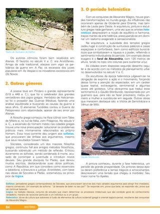 HISTÓRIA84
Teatro do Santuário de Delfos.
Os autores cômicos foram bem recebidos em
Atenas. O favorito no século V a. C. era Aristófanes.
Amigo da vida tradicional, atacava com vigor os par-
tidários da guerra em A Paz, os excessos dos juízes
populares em As Vespas e os inovadores excessivos em
Os Novos.
2. Outros gêneros
A poesia teve em Píndaro o grande representante
(518 a 448 a. C.), que foi o celebrador dos grandes
vencedores dos jogos gregos. Heródoto de Halicarnas-
so foi o prosador das Guerras Médicas, fazendo uma
análise equilibrada e buscando as causas da guerra e
seus afins. O ateniense Tucídides contou a Guerra do
Peloponeso com objetividade, apesar de seu amor por
Atenas.
A filosofia grega começou na Ásia (Jônia) com Tales
de Mileto e, no sul da Itália, com Pitágoras. No século V
a. C., a ascensão do homem médio nas cidades gregas
trouxe uma nova preocupação: solucionar os problemas
práticos mais intimamente relacionados ao próprio
homem. Essa nova corrente deu origem aos sofistas,
que procuraram dar ênfase aos argumentos, mesmo
que seus resultados fossem falsos.
Sócrates, considerado um dos maiores filósofos
gregos, continuou fiel aos antigos métodos filosóficos,
buscando sobretudo um método de reflexão. Criticou
duramente os sofistas, sendo condenado à morte, acu-
sado de corromper a juventude e introduzir novos
deuses. Seu grande discípulo foi Platão, que deixou
muitos escritos, destacando-se suas obras políticas,
como A República, em que considera como essenciais
a sabedoria, a bravura e a justiça. Aristóteles, com base
nas ideias de Sócrates e Platão, sistematizou os princí-
pios da lógica.
3. O período helenístico
Com as conquistas de Alexandre Magno, houve gran-
des transformações no mundo grego. As influências não
ocorreram apenas de Ocidente para Oriente, mas tam-
bém de Leste para Oeste. A arquitetura, pintura e escul-
tura gregas nada ganharam, uma vez que os artistas hele-
nísticos desprezaram a noção de equilíbrio e harmonia,
traços martes da arte helênica, preocupando-se em domi-
nar um realismo exagerado e sensacionalista.
Na arquitetura, a suavidade dos templos gregos
cedeu lugar à construção de suntuosos palácios e casas
espaçosas e confortáveis, bem como edifícios burocrá-
ticos que simbolizavam a riqueza e o poder, refletindo o
sentimento individualista do período. Um exemplo desse
exagero é o farol de Alexandria, com 120 metros de
altura, tendo no topo oito colunas para sustentar a luz.
As cidades eram dispostas segundo desenho regu-
lar e de acordo com os métodos de planejamento urba-
no desenvolvidos no século V a. C.
Os escultores da época helenística julgavam-se na
obrigação de exprimir a ação e o movimento, forçando
dessa forma a atenção do espectador, em um caráter
quase teatral, extravagante, sentimental e algumas
vezes até grotesco. Uma obra-prima que traduz esse
sentimento é o Gaulês Moribundo, representado por um
guerreiro que, para não se fazer prisioneiro, matou pri-
meiro a mulher e suicidou-se em seguida. Outras obras
que merecem destaque são: a Vitória de Samotrácia e a
Vênus de Milo.
Gaulês Moribundo
A pintura conheceu, durante a fase helenística, um
período de grande prosperidade. Os pintores dessa épo-
ca deram preferência a temas trágicos e emocionantes;
descreveram uma tensão que chegou à morbidez. Seu
maior nome foi Apeles.
Sofistas: pensadores gregos contemporâneos de Sócrates, que procuravam servir-se dos mais variados argumentos para atingir fins imediatos,
mesmo comerciais. Um exemplo de sofisma: “Já deixaste de bater no seu pai?” Se responde sim, prova que batia; se responde não, prova que
vai continuar batendo.
Lógica: na tradição clássica, conjunto de estudos que visam determinar os processos intelectuais que são condição geral do conhecimento
verdadeiro; maneira de raciocinar particular a um indivíduo ou a um grupo.
Helenístico: diz-se da cultura que sobreveio à fusão de elementos da cultura ocidental (grega) e oriental (egípcio-persa), resultante das conquistas
de Alexandre Magno.
C1_1A_PROF_Hist_2013_Lis 04/10/12 09:41 Página 84
 