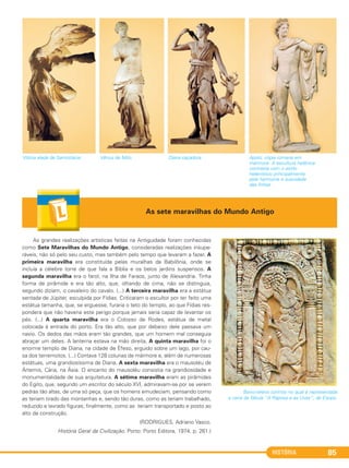HISTÓRIA 85
Vitória alada de Samotrácia. Vênus de Milo. Diana caçadora. Apolo, cópia romana em
mármore. A escultura helênica
contrasta com o estilo
helenístico principalmente
pela harmonia e suavidade
das linhas.
As grandes realizações artísticas feitas na Antiguidade foram conhecidas
como Sete Maravilhas do Mundo Antigo, consideradas realizações insupe-
ráveis, não só pelo seu custo, mas também pelo tempo que levaram a fazer. A
primeira maravilha era constituída pelas muralhas da Babilônia, onde se
incluía a célebre torre de que fala a Bíblia e os belos jardins suspensos. A
segunda maravilha era o farol, na Ilha de Faraos, junto de Alexandria. Tinha
forma de pirâmide e era tão alto, que, olhando de cima, não se distinguia,
segundo diziam, o cavaleiro do cavalo. (...) A terceira maravilha era a estátua
sentada de Júpiter, esculpida por Fídias. Criticaram o escultor por ter feito uma
estátua tamanha, que, se erguesse, furaria o teto do templo, ao que Fídias res-
pondera que não haveria este perigo porque jamais seria capaz de levantar os
pés. (...) A quarta maravilha era o Colosso de Rodes, estátua de metal
colocada à entrada do porto. Era tão alto, que por debaixo dele passava um
navio. Os dedos das mãos eram tão grandes, que um homem mal conseguia
abraçar um deles. A lanterna estava na mão direita. A quinta maravilha foi o
enorme templo de Diana, na cidade de Éfeso, erguido sobre um lago, por cau-
sa dos terremotos. (...) Contava 128 colunas de mármore e, além de numerosas
estátuas, uma grandiosíssima de Diana. A sexta maravilha era o mausoléu de
Ártemis, Cária, na Ásia. O encanto do mausoléu consistia na grandiosidade e
monumentalidade de sua arquitetura. A sétima maravilha eram as pirâmides
do Egito, que, segundo um escritor do século XVI, admiravam-se por se verem
pedras tão altas, de uma só peça, que os homens emudeciam, pensando como
as teriam tirado das montanhas e, sendo tão duras, como as teriam trabalhado,
reduzido e lavrado figuras; finalmente, como as teriam transportado e posto ao
alto da construção.
(RODRIGUES, Adriano Vasco.
História Geral da Civilização. Porto: Porto Editora, 1974. p. 261.)
As sete maravilhas do Mundo Antigo
Baixo-relevo coríntio no qual é representada
a cena da fábula “A Raposa e as Uvas”, de Esopo.
C1_1A_PROF_Hist_2013_Lis 04/10/12 09:41 Página 85
 