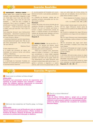 HISTÓRIA86
1 (MACKENZIE – MODELO ENEM) – “...
andava pelas ruas e praças de Atenas, pelo
mercado e pela assembleia indagando a cada
um: ‘Você sabe o que é isso que está dizen-
do?’, ‘Você sabe o que é isso em que você
acredita?’, ..., ‘Você diz que a coragem é
importante, mas o que é a coragem?’, ‘Você
acredita que a justiça é importante, mas o que
é a justiça?’,..., ‘Você crê que seus amigos são
a melhor coisa que você tem, mas o que é a
amizade?’.
Suas perguntas deixavam seus interlocutores
embaraçados,... descobriam surpresos que não
sabiam responder e que nunca tinham pensado
em suas crenças e valores ...
... as pessoas esperavam que ele respondesse,
mas para desconcerto geral, dizia: ‘Não sei, por
isso estou perguntando.' Daí a famosa frase:
'Sei que nada sei’.”
(Marilena Chauí)
O texto relaciona-se com
a) a criação dos princípios da Lógica, por
Aristóteles, de maneira a formar uma ciência
analítica: a Metafísica.
b) as tragédias de Sófocles, que tinham como
tema dominante o conflito entre o indivíduo e a
sociedade.
c) a obstinação do historiador Tucídides em
descobrir as causas políticas que determinaram
os acontecimentos históricos.
d) as preocupações de Eurípedes com os pro-
blemas do homem, suas paixões, grandezas e
misérias.
e) a filosofia de Sócrates, voltada para as
questões humanas, preocupada com as virtu-
des morais e políticas.
Resolução
Embora não exista uma prova concreta da sua
existência, Sócrates é considerado o “Pai da
Filosofia” por criar um método que levava o
homem a adquirir conhecimento através da
lógica – o método socrático. As informações a
respeito de Sócrates estão relatadas nos livros
do seu mais brilhante discípulo – Platão.
Resposta: E
B (MODELO ENEM) – No ano de 415 a. C.,
Alcibíades, um general de Atenas, assim
defendeu suas qualificações para comandar
uma esquadra contra os espartanos:
“Mais que a qualquer outro, atenienses,
cabe-me receber o comando (...) Os helenos,
que consideravam a nossa cidade esgotada
pela guerra, passaram a fazer uma ideia de sua
grandeza muito além de seu poder, diante do
meu desempenho nos Jogos Olímpicos, pois
entraram na pista hípica sete carros meus (...) e
ganhei o primeiro, o segundo e o quarto
prêmios, além de ter-me apresentado em tudo
mais num estilo digno de minhas vitórias. De
acordo com as tradições, isto é uma honra, e
pelos feitos se deduz o poder.”
(Texto adaptado de Tucídides, História da
Guerra do Peloponeso
6.16. 1-2, Brasília: UnB, 1982. p.296.)
Sobre a origem desses jogos é correto afirmar:
(01) Os Jogos Olímpicos faziam parte de
festejos sociais e políticos de cidades da Grécia
antiga.
(02) Durante a realização dos Jogos Olímpicos
se estabelecia uma trégua entre as cidades em
guerra.
(04) Os Jogos Olímpicos eram desprestigiados
pelas autoridades político-militares da Grécia
antiga.
(08) Os vencedores dos Jogos eram feste-
jados, premiados e tratados como heróis das
suas cidades.
(16) O termo Olimpíadas tem origem nos jogos
quadrienais, realizados nas cidades gregas de
Corinto e Delfos.
Resolução
A afirmativa (04) está errada, porque os Jogos
eram o momento máximo de demonstração da
identidade cultural dos gregos.
A afirmativa (16) está errada, porque os Jogos
eram realizados na cidade sagrada de Olímpia.
Resposta: 01 + 02 + 08 = 11
1 Quem eram os sofistas na Grécia Antiga?
2 Mencione dois expoentes da Filosofia grega, na Antigui-
dade.
3 Que foi a cultura helenística?
RESOLUÇÃO:
Pensadores que procuravam servir-se de argumentos com
aparência de grande sabedoria para manipular a verdade e
atingir fins imediatos (políticos, educacionais ou comerciais);
foram confrontados pela filosofia de Sócrates.
RESOLUÇÃO:
Sócrates, considerado o pai da Filosofia por criar um método de
reflexão baseado em questionamentos, e Platão, fundador da
Academia de Atenas e discípulo de Sócrates, que desenvolveu
uma teoria do conhecimento alicerçada no idealismo.
RESOLUÇÃO:
Fusão da cultura helênica (helena = grega) com a oriental
(egípcio-persa) que se notabilizou pela monumentalidade, pelo
misticismo e pelo excessivo realismo na representação artística,
mistura de valores resultantes das conquistas do macedônio
Alexandre Magno.
C1_1A_PROF_Hist_2013_Lis 04/10/12 09:41 Página 86
 