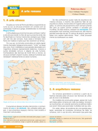 HISTÓRIA88
1. A arte etrusca
Situados ao norte da Península Itálica e expandindo-se
rumo ao sul, os etruscos entraram em contato com as
civilizações micênica e grega, estabelecidas na chamada
Magna Grécia.
A dificuldade que encontramos para conhecer melhor
a arte etrusca reside no fato de que sua escrita ainda não
foi decifrada e a imensa maioria dos vestígios que chega-
ram até nós são túmulos. Suas casas e templos eram
feitos de madeira e tijolos que não resistiram ao tempo.
Por sua vez, os túmulos construídos em pedra (geral-
mente chamados hipogeus) procuravam “imitar” as casas
dos vivos. Eram mobiliados e suas paredes decoradas com
magníficos afrescos representando bailarinos, músicos e
outras atividades comuns e alegres da vida humana.
Conhecedores das técnicas de fundir ferro e bronze, os
etruscos também erigiram bustos, estátuas funerárias que
retratavam realisticamente os seres humanos.
Região da Etrúcia, ao norte da Itália, berço de uma cultura antiga.
A arquitetura desses templos demonstra o conheci-
mento do arco e da abóbada, não utilizados pelos gre-
gos, o que propiciava espaços internos mais amplos e
mais bem estruturados.
Se não conhecemos quase nada da arquitetura do-
méstica etrusca, o mesmo não podemos falar de sua
arquitetura urbana. Construídos em lugares altos e prote-
gidos, os centros de povoamento eram sempre orienta-
dos para os quatro pontos cardeais e cercados por
muralhas. Do lado externo, estavam as necrópoles. Em
escavações mais recentes, encontraram-se, até mesmo,
grandes avenidas de até 15 metros de largura, pavimen-
tadas com pedras delimitando “ilhas”, onde provavel-
mente se localizavam as casas.
Roma e o seu Império, que reunia grande
parte do mundo conhecido na Antiguidade Clássica.
2. A arquitetura romana
Os romanos aprenderam a construir, a partir da in-
fluência deixada pelos etruscos nas técnicas de utiliza-
ção do arco e da abóbada.
Os modelos de construções gregas, apesar de muito
admirados pelos romanos por toda sua beleza, tornaram-
se insuficientes, em vista de raramente os edifícios helêni-
cos serem feitos para acomodar multidões sob seu teto.
Em razão, talvez, da existência de uma grande popu-
lação, associada às condições climáticas da Itália, os
romanos, com o uso do arco, eliminaram boa parte das
Magna Grécia: região do sul da Itália colonizada pelos gregos, a partir
do século VIII a. C.
Arco: elemento estrutural, geralmente semicircular, usado para servir
de suporte a uma abertura; exige o suporte de paredes, pilares ou
colunas nas laterais.
Abóbada: telhado ou cobertura em forma de arco, feito geralmente
com pedras e tijolos.
Necrópole: cemitério.
A arte romana6 • Arco • Abóbada • Necrópoles
• Coliseu • Panteão
C1_1A_PROF_Hist_2013_Lis 04/10/12 09:41 Página 88
 