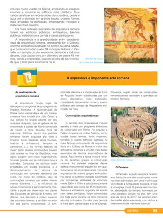 HISTÓRIA 89
colunas muito usadas na Grécia, ampliando os espaços
internos e tornando os edifícios mais utilitários. Bus-
cando satisfazer as necessidades dos cidadãos, desde a
água até a diversão em grande escala, criaram formas
mais arrojadas na edificação, empregando métodos e
materiais mais baratos.
Os mais notáveis exemplos da arquitetura romana
foram os edifícios públicos, anfiteatros, banhos
públicos, estádios para corrida e casas particulares.
A imponência e a grandiosidade eram caracterís-
ticas da arquitetura romana, destacando-se: o Coliseu,
enorme anfiteatro construído no centro da velha cidade,
que podia acomodar quase 60 mil espectadores; o Pan-
teão, um templo circular e enorme, dedicado a todos os
deuses, cuja cúpula tinha um diâmetro de quase 45 me-
tros, dando a impressão, quando se olha de seu interior,
de que o teto paira livremente no ar.
As realizações da
arquitetura romana
A arquitetura ocupa lugar de
destaque no programa de propaganda do
Império Romano. A reconstrução de
Roma como capital digna de um império
universal fora iniciada por Júlio César, e
sua política foi levada adiante por seu
sucessor Augusto, que se gabava de ter
encontrado a cidade de Roma construída
de tijolos e tê-la deixado feita de
mármore. Edifícios dentro dos padrões
romanos foram erguidos por todo o
Império: foros, basílicas, arcos triunfais,
teatros e anfiteatros, templos e
santuários. [...] As formas básicas da
maior parte dessas construções haviam
sido criadas no final da República, mas
agora surgem com nova magnificência,
fazendo grande uso de mármores lisos e
coloridos. Conjuntos de edifícios eram
projetados em escala grandiosa, e o
desenvolvimento da técnica de
construção em concreto recoberto por
tijolo, no início do Império, deu às
construções romanas um caráter inteira-
mente diferente. [...] A influência do
século V ateniense é particularmente mar-
cante e pode ser observada nas cópias
das Cariátides do pórtico de Erecteu, em
Atenas, que decoram a ordem superior
das colunatas laterais, e também no enta-
lhe dos perfis ornamentais. A sim-
plicidade clássica e a moderação do Foro
de Augusto foram substituídas por um
estilo decorativo mais elaborado,
considerado tipicamente romano, exem-
plificado pelo templo de Vespasiano divi-
nizado, no Foro.
Construções arquitetônicas
O período dos imperadores Flávios
assistiu a mais um programa ambicioso
de construção em Roma. Foi erguido o
Palácio Imperial na colina Palatina, cons-
truídas novas termas, foros imperiais,
templos e outros edifícios públicos. O
mais famoso monumento da arquitetura
flávia é o Coliseu de Roma, o maior dos
anfiteatros romanos e um dos mais belos
exemplos da técnica arquitetônica da
época. Aqui vemos a típica mistura roma-
na de detalhes gregos e construção
romana. As paredes externas desse
edifício monumental erguem-se em qua-
tro andares de arcos decorados com uma
arquitetura de ordens gregas embutidas.
No plano, o auditório ovalado sustentado
por compactas abóbadas de concreto
mede 206m x 178m e calcula-se que teria
capacidade para cerca de 45 mil pessoas.
Teatros e anfiteatros, erguidos de acordo
com estes princípios, foram construídos
por toda parte durante os dois primeiros
séculos do Império. Um dos mais bonitos
e mais bem conservados é o de Orange,
Provença, região onde as construções
remanescentes recordam a grandeza do
Império Romano.
Vista aérea do Coliseu.
O Panteão
O Panteão, erguido na época de Adri-
ano, há muito uma das construções roma-
nas mais admiradas, tem uma história que
vem desde a Antiguidade Clássica, e hoje
é uma igreja cristã. O grande recinto circu-
lar, abobadado, do templo, iluminado por
uma claraboia circular no alto, tem uma
área de cerca de 47m2. As paredes eram
decoradas elaboradamente, com nichos e
revestimento de mármore colorido.
A expressiva e imponente arte romana
Detalhe da pintura
da Tumba dos Lioneses.
C1_1A_PROF_Hist_2013_Lis 04/10/12 09:41 Página 89
 