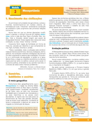 HISTÓRIA 9
1. Nascimento das civilizações
As primitivas comunidades de agricultores, autossu-
ficientes, transformaram-se em núcleos urbanos, ali-
mentados por suas “indústrias” (entenda-se a produção
de artefatos) e pelo surgimento das primeiras relações
comerciais.
Numa fase em que as últimas glaciações modifi-
caram o planeta, o homem fixou-se em regiões ribeiri-
nhas, como o vale dos Rios Tigre e Eufrates, Nilo, Jor-
dão, Indo e Amarelo, dando origem aos povos da
Antiguidade Oriental. Essas regiões são o berço de nossa
civilização, ou seja, nossa herança oriental.
Crescente fértil: região de fertilidade em forma de
meia lua, cercada por desertos e que compreende os
rios Tigre, Eufrates, Orontes e Jordão.
“Toda a sociedade, toda a civilização está condicio-
nada por fatores econômicos, técnicos, biológicos, demo-
gráficos. As condições materiais e biológicas são sempre
um fator importante no destino das civilizações. O aumen-
to ou a diminuição da população, a saúde ou a deca-
dência física, o auge ou o declínio econômico ou técnico
repercutem-se tanto no edifício cultural como social. A
economia política, entendida no seu sentido mais lato, é
o estudo de todos estes imensos problemas.”
(BRAUDEL, Fernand. Le Monde Actuel,
Histoire et Civilizations. Paris: Ed. E. Belin.)
2. Sumérios,
babilônios e assírios
O meio geográfico
Costuma-se dizer, geograficamente, que a
Mesopotâmia é a região do Oriente Médio
compreendida entre os Rios Tigre e Eufrates,
onde predominavam condições semelhantes
às do Egito, pois os dois rios forneciam
facilidades para o transporte de mercadorias e
as aves ribeirinhas e os peixes eram
abundantes. O regime dos rios está preso ao
derretimento da neve das grandes altitudes,
onde se situam suas cabeceiras, inundando as
terras e propiciando a abertura de canais de
irrigação e a construção de diques.
Apesar das enchentes periódicas dos rios, a Meso-
potâmia apresentou certas dificuldades para o estabele-
cimento de populações ribeirinhas, pois essas cheias
eram irregulares. Além disso, o clima mais seco e as
doenças tropicais tornavam o trabalho do solo mais
difícil, apesar de sua fertilidade.
Os povos das planícies, agricultores, viviam assedia-
dos, desde a época dos primeiros estabelecimentos hu-
manos na área, pelos povos das montanhas, que viviam
mais do saque e do pastoreio.
As civilizações da Baixa Mesopotâmia puderam desen-
volver-se mais, notabilizando-se por seus aspectos eco-
nômicos e culturais. Surgiram assim importantes socieda-
des hidráulicas, com a instituição de um Estado basea-
do na posse das terras e no controle das águas dos rios.
Evolução política
A Mesopotâmia possuía várias cidades-Estado impor-
tantes – Ur, Uruk, Lagash, Nipur, Nínive, entre outras. No
seu comando, havia um rei, chamado patesi, que gover-
nava de forma teocrática.
Ao sul, viviam vários povos – sumérios, acádios, amo-
ritas, caldeus etc. – e, nessa região, formou-se o Império
Sumério-Acadiano (2800 a 2000 a. C.), no qual se desta-
cou o importante rei Sargão I.
Na parte central, constituiu-se o Primeiro Império
Babilônico (1800 a 1600 a. C.), em que reinou o grande
Hamurábi.
O Império Assírio (1875 a 612 a. C.), ao norte, teve
momentos de glória e decadência alternados, sendo
Senaqueribe seu grande rei. Tornou-se conhecido pela
extrema violência no trato com os cativos.
Ribeirinho: que se encontra ou vive próximo a rios ou
ribeiras; referente aos povos que habitavam as margens
dos rios.
Mesopotâmia: meso (no meio, entre); pótamos (rios).
Sociedade hidráulica: povo que dependia da força das
vias fluviais e gravitava em torno delas.
Mesopotâmia3
• Patesi • Impérios Teocráticos de
Regadio • Crescente fértil • Belicosidade
• Modo de Produção Asiático
C1_1A_PROF_Hist_2013_Lis 04/10/12 09:40 Página 9
 