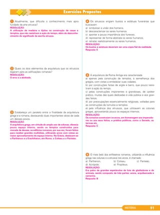 HISTÓRIA 91
1 Atualmente, que dificulta o conhecimento mais apro-
fundado da arte etrusca?
2 Quais os dois elementos da arquitetura que os etruscos
legaram para as edificações romanas?
3 Estabeleça um paralelo entre a finalidade da arquitetura
grega e a romana, destacando duas importantes obras de cada
um desses povos.
4 Os etruscos erigiam bustos e estátuas funerárias que
buscavam
a) simbolizar a união dos homens.
b) descaracterizar os seres humanos.
c) apontar a pouca importância dos funerais.
d) representar de forma abstrata os seres humanos.
e) retratar realisticamente os seres humanos.
5 A arquitetura da Roma Antiga era caracterizada
a) apenas pela construção de templos, à semelhança dos
gregos, com vistas a embelezar suas cidades.
b) por construções feitas de argila e barro, que pouco resis-
tiram à ação do tempo.
c) pelas construções imponentes e grandiosas, de caráter
prático, muitas das quais dedicadas à vida pública e aos gran-
des feitos.
d) por preocupações essencialmente religiosas, voltadas para
as construções de túmulos e templos.
e) pela influência dos etruscos, que utilizavam as colunas
gregas, aproveitando pouco os espaços internos.
6 O mais belo dos anfiteatros romanos, utilizando a influência
grega nas colunas e a etrusca nos arcos, é chamado
a) Parthenon. b) Coliseu. c) Panteão.
d) Acrópole. e) Propileus.
RESOLUÇÃO:
Os bustos e estátuas deveriam ser uma cópia fiel da realidade.
Resposta: E
RESOLUÇÃO:
A arquitetura grega, em virtude do amplo uso de colunas, oferecia
pouco espaço interno, sendo os templos construídos para
morada de deuses; os edifícios romanos, por sua vez, foram feitos
para receber grandes multidões, utilizando arcos com vistas ao
maior aproveitamento do espaço interno. Na Grécia, destacam-se
o Parthenon e o Erechtheion; em Roma, o Coliseu e o Panteão.
RESOLUÇÃO:
O arco e a abóbada.
RESOLUÇÃO:
A utilização de madeira e tijolos na construção de casas e
templos, que não resistiram à ação do tempo, além do desconhe-
cimento do significado da escrita etrusca.
RESOLUÇÃO:
Os romanos construíam os arcos, em homenagem aos imperado-
res ou aos seus feitos, e prédios públicos, como o Senado, as
termas etc.
Resposta: C
RESOLUÇÃO:
Era palco de grandes espetáculos de luta de gladiadores e de
animais, sendo composto de três partes: arena, arquibancada e
camarins.
Resposta: B
C1_1A_PROF_Hist_2013_Lis 04/10/12 09:41 Página 91
 