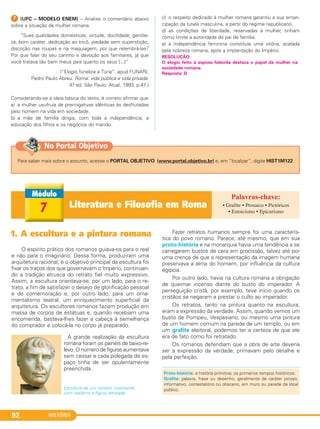HISTÓRIA92
G (UFC – MODELO ENEM) – Analise o comentário abaixo
sobre a situação da mulher romana.
“Suas qualidades domésticas, virtude, docilidade, gentile-
za, bom caráter, dedicação ao tricô, piedade sem superstição,
discrição nas roupas e na maquiagem, por que relembrá-las?
Por que falar do seu carinho e devoção aos familiares, já que
você tratava tão bem meus pais quanto os seus [...]”
(“Elogio fúnebre a Túria”. apud FUNARI,
Pedro Paulo Abreu. Roma: vida pública e vida privada.
4.a ed. São Paulo: Atual, 1993, p.47.)
Considerando-se a ideia básica do texto, é correto afirmar que
a) a mulher usufruía de prerrogativas idênticas às desfrutadas
pelo homem na vida em sociedade.
b) a mãe de família dirigia, com toda a independência, a
educação dos filhos e os negócios do marido.
c) o respeito dedicado à mulher romana garantiu a sua eman-
cipação da tutela masculina, a partir do regime republicano.
d) as condições de liberdade, reservadas à mulher, tinham
como limite a autoridade do pai de família.
e) a independência feminina constituía uma vitória, acatada
pela nobreza romana, após a implantação do Império.
RESOLUÇÃO:
O elogio feito à esposa falecida destaca o papel da mulher na
sociedade romana.
Resposta: D
Literatura e Filosofia em Roma7
O espírito prático dos romanos guiava-os para o real
e não para o imaginário. Dessa forma, produziram uma
arquitetura racional, e o objetivo principal da escultura foi
fixar os traços dos que governavam o Império, continuan-
do a tradição etrusca do retrato fiel muito expressivo.
Assim, a escultura orientava-se, por um lado, para o re-
trato, a fim de satisfazer o desejo de glorificação pessoal
e de comemoração e, por outro lado, para um orna-
mentalismo teatral, um enriquecimento superficial da
arquitetura. Os escultores romanos faziam produção em
massa de corpos de estátuas e, quando recebiam uma
encomenda, bastava-lhes fazer a cabeça à semelhança
do comprador e colocá-la no corpo já preparado.
A grande realização da escultura
romana foram os painéis de baixo-re-
levo. O número de figuras aumentava
sem cessar e cada polegada de es-
paço tinha de ser opulentamente
preenchida.
Escultura de um romano mostrando
com realismo a figura retratada.
Fazer retratos humanos sempre foi uma caracterís-
tica do povo romano. Parece, até mesmo, que em sua
proto-história e na monarquia havia uma tendência a se
carregarem bustos de cera em procissão, talvez até por
uma crença de que a representação da imagem humana
preservava a alma do homem, por influência da cultura
egípcia.
Por outro lado, havia na cultura romana a obrigação
de queimar incenso diante do busto do imperador. A
perseguição cristã, por exemplo, teve início quando os
cristãos se negaram a prestar o culto ao imperador.
Os retratos, tanto na pintura quanto na escultura,
eram a expressão da verdade. Assim, quando vemos um
busto de Pompeu, Vespasiano, ou mesmo uma pintura
de um homem comum na parede de um templo, ou em
um grafite eleitoral, podemos ter a certeza de que ele
era de fato como foi retratado.
Os romanos defendiam que a obra de arte deveria
ser a expressão da verdade; primavam pelo detalhe e
pela perfeição.
Proto-história: a história primitiva; os primeiros tempos históricos.
Grafite: palavra, frase ou desenho, geralmente de caráter jocoso,
informativo, contestatório ou obsceno, em muro ou parede de local
público.
• Grafite • Prosaico • Pictóricos
• Estoicismo • Epicurismo
Para saber mais sobre o assunto, acesse o PORTAL OBJETIVO (www.portal.objetivo.br) e, em “localizar”, digite HIST1M122
No Portal Objetivo
1. A escultura e a pintura romana
C1_1A_PROF_Hist_2013_Lis 04/10/12 09:41 Página 92
 