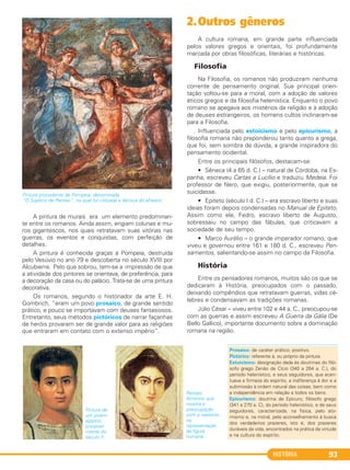 HISTÓRIA 93
Pintura procedente de Pompeia, denominada
“O Suplício de Penteo”, na qual foi utilizada a técnica do afresco.
A pintura de murais era um elemento predominan-
te entre os romanos. Ainda assim, erigiam colunas e mu-
ros gigantescos, nos quais retratavam suas vitórias nas
guerras, os eventos e conquistas, com perfeição de
detalhes.
A pintura é conhecida graças a Pompeia, destruída
pelo Vesúvio no ano 79 e descoberta no século XVIII por
Alcubierre. Pelo que sobrou, tem-se a impressão de que
a atividade dos pintores se orientava, de preferência, para
a decoração da casa ou do palácio. Trata-se de uma pintura
decorativa.
Os romanos, segundo o historiador da arte E. H.
Gombrich, “eram um povo prosaico, de grande sentido
prático, e pouco se importavam com deuses fantasiosos.
Entretanto, seus métodos pictóricos de narrar façanhas
de heróis provaram ser de grande valor para as religiões
que entraram em contato com o extenso império”.
2.Outros gêneros
A cultura romana, em grande parte influenciada
pelos valores gregos e orientais, foi profundamente
marcada por obras filosóficas, literárias e históricas.
Filosofia
Na Filosofia, os romanos não produziram nenhuma
corrente de pensamento original. Sua principal orien-
tação voltou-se para a moral, com a adoção de valores
éticos gregos e da filosofia helenística. Enquanto o povo
romano se apegava aos mistérios da religião e à adoção
de deuses estrangeiros, os homens cultos inclinaram-se
para a Filosofia.
Influenciada pelo estoicismo e pelo epicurismo, a
filosofia romana não preponderou tanto quanto a grega,
que foi, sem sombra de dúvida, a grande inspiradora do
pensamento ocidental.
Entre os principais filósofos, destacam-se:
• Sêneca (4 a 65 d. C.) – natural de Córdoba, na Es-
panha, escreveu Cartas a Lucílio e traduziu Medeia. Foi
professor de Nero, que exigiu, posteriormente, que se
suicidasse.
• Epiteto (século I d. C.) – era escravo liberto e suas
ideias foram depois condensadas no Manual de Epiteto.
Assim como ele, Fedro, escravo liberto de Augusto,
sobressaiu no campo das fábulas, que criticavam a
sociedade de seu tempo.
• Marco Aurélio – o grande imperador romano, que
viveu e governou entre 161 e 180 d. C., escreveu Pen-
samentos, salientando-se assim no campo da Filosofia.
História
Entre os pensadores romanos, muitos são os que se
dedicaram à História, preocupados com o passado,
deixando compêndios que retratavam guerras, vidas cé-
lebres e condensavam as tradições romanas.
Júlio César – viveu entre 102 e 44 a. C., preocupou-se
com as guerras e assim escreveu A Guerra da Gália (De
Bello Gallico), importante documento sobre a dominação
romana na região.
Prosaico: de caráter prático; positivo.
Pictórico: referente à, ou próprio da pintura.
Estoicismo: designação dada às doutrinas do filó-
sofo grego Zenão de Cício (340 a 264 a. C.), do
período helenístico, e seus seguidores, que acen-
tuava a firmeza do espírito, a indiferença à dor e a
submissão à ordem natural das coisas, bem como
a independência em relação a todos os bens.
Epicurismo: doutrina de Epicuro, filósofo grego
(341 a 270 a. C), do período helenístico, e de seus
seguidores, caracterizada, na física, pelo ato-
mismo e, na moral, pelo aconselhamento à busca
dos verdadeiros prazeres, isto é, dos prazeres
duráveis da vida, encontrados na prática da virtude
e na cultura do espírito.
Pintura de
um jovem
egípcio,
provavel-
mente do
século II.
Retrato
feminino que
mostra a
preocupação
com o realismo
na
representação
da figura
humana.
C1_1A_PROF_Hist_2013_Lis 04/10/12 09:41 Página 93
 