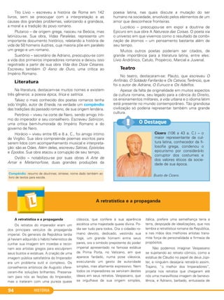 HISTÓRIA94
Tito Lívio – escreveu a história de Roma em 142
livros, sem se preocupar com a interpretação e as
causas dos grandes problemas, valorizando a grandeza,
a moral e a tradição do povo romano.
Plutarco – de origem grega, nasceu na Beócia, mas
latinizou-se. Sua obra, Vidas Paralelas, representa um
importante documento histórico, relatando a história de
vida de 50 homens ilustres, cuja maioria põe em paralelo
um grego e um romano.
Suetônio – secretário de Adriano, preocupou-se com
a vida dos primeiros imperadores romanos e deixou isso
registrado a partir de sua obra Vida dos Doze Césares.
Escreveu também O Asno de Ouro, uma crítica ao
Império Romano.
Literatura
Na literatura, destacam-se muitos nomes e existem
três gêneros: a poesia épica, lírica e satírica.
Talvez o mais conhecido dos poetas romanos tenha
sido Virgílio, autor de Eneida, na verdade um compêndio
das tradições do passado romano, de sua origem lendária.
Petrônio – viveu na corte de Nero, sendo amigo ínti-
mo do imperador e seu conselheiro. Escreveu Satiricon,
uma crítica bem-humorada do Império Romano e do
governo de Nero.
Horácio – viveu entre 65 e 8 a. C., foi amigo íntimo
de Virgílio. Sua obra compreende poemas escritos para
serem lidos com acompanhamento musical e interpreta-
ção: são as Odes. Além delas, escreveu Sátiras, Epístolas
e Epodos. Sua obra atacou a corrupção de seu tempo.
Ovídio – notabilizou-se por suas obras A Arte de
Amar e Metamorfose, duas grandes produções da
poesia latina, nas quais discute a mutação do ser
humano na sociedade, envolvido pelos elementos de um
amor que desconhece fronteiras.
Lucrécio – preocupou-se em expor a doutrina de
Epicuro em sua obra A Natureza das Coisas. O poeta via
o universo em que vivemos como o resultado da combi-
nação de átomos – um pensamento bastante além de
seu tempo.
Muitos outros poetas poderiam ser citados, de
grande importância para a literatura latina, entre eles:
Lívio Andrônico, Catulo, Propércio, Marcial e Juvenal.
Teatro
No teatro, destacaram-se: Plauto, que escreveu O
Anfitrião, O Soldado Fanfarrão e Os Cativos; Terêncio, que
foi o autor de Adriana, O Eunuco e Os Adelfos.
Apesar da falta de originalidade em muitos aspectos
da cultura romana, seu legado para a ciência do Direito,
os ensinamentos militares, a vida urbana e o idioma latim
está presente no mundo contemporâneo. Tão grandiosa
civilização só poderia representar também uma grande
cultura.
Cícero (106 a 43 a. C.) – o
maior representante da cul-
tura latina, conhecedor da fi-
losofia grega, condenou o
epicurismo por considerá-lo
corruptor dos costumes e
dos valores éticos da socie-
dade de sua época.
Busto de Cícero.
O Destaque!!
Compêndio: resumo de doutrinas; síntese; nome dado também ao
livro de textos para escola.
A retratística e a propaganda
A retratística e a propaganda
Os retratos do imperador eram um
dos principais veículos da propaganda
imperial. Os generais da República tardia
já haviam adquirido o hábito helenístico de
cunhar sua imagem em moedas e recor-
riam aos artistas gregos para esculpirem
seus bustos e estátuas. A criação de uma
imagem pública satisfatória do Imperador
era um problema sutil e complexo. Os
conselheiros artísticos de Augusto ofere-
ceram-lhe soluções brilhantes. Preserva-
ram para nós as feições do Imperador,
mas o trataram com uma pureza quase
clássica, que confere à sua aparência
ascética uma majestade quase divina. Po-
dia ser tudo para todos. Ora o cidadão ro-
mano devoto, dedicado, vestindo sua
toga, um grande homem entre seus
pares, ora o símbolo prepotente do poder
imperial apresentado na famosa estátua
de Prima Porta, no Vaticano, em que
aparece fardado, numa pose clássica,
executando um gesto de autoridade
simples, mas altamente expressivo. Nem
todos os imperadores se serviram destes
ideais em seus retratos. Vespasiano, que
se orgulhava de sua origem simples,
itálica, prefere uma semelhança terra a
terra, despojada de idealizações, que nos
lembra a retratística romana da República,
e nas mãos dos melhores artistas trans-
mite força de personalidade e firmeza de
propósitos.
Não podemos imaginar Vespasiano
se sujeitando ao retrato cômico, como a
estátua de Cláudio no papel de deus Júpi-
ter, e ninguém desejaria retratá-lo assim.
Trajano, “o melhor dos Imperadores”,
projeta nos retratos que chegaram até
nós uma maravilhosa imagem de benevo-
lência, e Adriano, barbado, entusiasta de
C1_1A_PROF_Hist_2013_Lis 04/10/12 09:41 Página 94
 